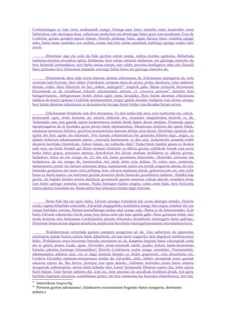 Cordeliarengan ez luke inoiz arrakastarik izango. Dzanga pare batez irentsiko nuke luzarorako iraun
beharrekoa, edo okerragoa dena, zuhurtziaz modu bete eta aberatsago batez goza izan nezakeena. Ezin da
Cordeliaz gozatu gorapen-egoera batean. Horrela jardungo banu, agian hasiera batez txunditu egingo
nuke, baina laster sentituko zen asebete, ezuste hau bere arima ausartetik hurbilegi egongo zelako hain
zuzen.

         Hitzemate argi eta soila da bide guztien artean onena, xedera iristeko egokiena. Beharbada
maitasun-aitorpen prosaikoa egiten diodanean, bere eskua eskatzen dudanean, are gutxiago sinetsiko du
bere belarriek entzundakoa; nire berba sutsua entzun, nire edabe pozoitsu hordigarria edan edo ihesaldi
batez pentsatuz bere bihotzaren taupadak entzungo balitu baino are gutxiago sinetsiko du.

         Hitzemateak duen alde txarra barruan darama etikotasuna da. Etikotasuna aspergarria da, nola
zientzian hala bizitzan. Hori aldea! Estetikaren zerupean dena da erraza, polita, iheskorra; etika nahasten
denean, ordea, dena bihurtzen da latz, makur, aspergarri 55 mugarik gabe. Baina zentzurik hertsienean
hitzemateak ez du errealtasun etikorik ezkontzearen antzera; ex consensu gentium56 datorkio bere
baliagarritasuna. Anbiguotasun honek etekin ugari eman liezadake. Bere baitan daraman etikotasuna
nahikoa da tenore egokian Cordeliak arruntasunaren mugez gaindi doalako irudipena izan dezan; areago,
bere baitan daraman etikotasuna ez da konmozio larriago baten beldur izan dezadan bezain serioa.

          Etikotasunari betidanik izan diot errespetua. Ez diot neska bati noiz, ezta txantxetan ere, ezkon-
promesarik egin; orain horretan ari naizela badirudi ere, itxurazko mugimendua besterik ez da.
Arduratuko naiz neu gauzak egiten konpromezua neskak berak hautsi dezan moduan. Promesak egitea
mezprezagarria da ni bezalako gizon prestu baten ohorearentzat. Mezprezua sentitzen dut epaile batek,
askatasun-promesaz baliatuz, gaizkilea komentzitzen duenean delitua aitor dezan. Horrelako epaileak uko
egiten dio bere aginte eta talentuari. Nire kasuan zirkunstantzia bat gaineratu beharra dago, alegia, ez
dudala irrikatzen askatasunaren oparia –zentzurik hertsienean- ez den ezer. Seduzitzaile arruntek erabil
ditzatela horrelako bitartekoak. Azken batean, zer irabaziko dute? Neska batek hainbat gauza ez ikustea
nahi izan, eta haiek bistatik gal ditzan moduan liluratzen ez dakien gizona; erabakiak bereak izan arren
neska baten gogoa, poesiaren antzera, berezkotzat har ditzan moduan moldatzen ez dakien gizona,
lardaskero hutsa da eta izango da. Ez dut nik haren gozamena bekaiztuko. Horrelako pertsona bat
lardaskeroa da eta izango da, limurtzailea, niri inork deitu ezin didana. Ni esteta naiz, erotizista,
maitasunaren izerari eta funtsari antzeman diena, maitasunean sinetsi eta errotik ezagutzen duena, eta nire
baitarako gordetzen dut neure iritzi pribatua, hots, edozein maitasun-aferak, gehienera jota ere, urte erdia
baino ez duela irauten, eta harreman guztiak amaitzen direla funtsezko gozaldiaren ondoren . Badakit hau
guztia, eta badakit halaber pentsa daitekeen gozamenik gorena maitatua izatean datzala, munduan beste
ezer baino gehiago maitatua izatean. Neska batengan halako eragina izatea artea bada, bere bizitzatik
irteten jakitea maisulana da. Baina azken hau lehenaren menpe dago funtsean.


         Beste bide bat ere egon liteke. Edvard senargai formaltzat har zezan ahalegin ninteke. Horrela
etxeko laguna bihurtuko nintzateke. Edvardek mugagabeko konfiantza izango luke nigan, nolabait niri zor
izango bailidake zoriona. Hartara kamuflatuago jardun ahal izango nuke. Baina ez du funtzionatuko. Ezin
baitio Edvardi ezkontzeko hitzik eman bere burua nola edo hala apaldu gabe. Honi gaineratu behar zaio
modu horretan nire harremana Cordeliarekin pikante bihurtuko litzatekeela interesgarri baino gehiago.
Hitzemate baten atzean dagoen arrunkeria amaitezina bera baita interesgarritasunaren erresonantzia-kaxa.

          Wahldarrenean zertzelada guztien esangura areagotzen ari da. Aise nabaritzen da eguneroko
errutinaren azpian bizitza ezkutu batek diharduela, eta hau laster iragarriko dela dagokion errebelazioren
bidez. Wahldarren etxea hitzemate baterako prestatzen ari da. Kanpoko begirale batek ezkongaiak izeba
eta ni ginela pentsa lezake agian. Horrelako senar-emazteak ederki pasako liokete landa-ekonomiari
buruzko jakintza hurrengo belaunaldiari! Horrela Cordeliaren osaba izango nintzateke. Pentsamendu-
askatasunaren aldekoa naiz, eta ez dago haintzat hartuko ez dudan gogoetarik, ezta absurdoena ere.
Cordelia Edvarden maitasun-aitorpenaren beldur da; Edvardek, aldiz, halako aitorpenak arazo guztiak
askatzea espero du. Bai horixe, horretaz ziur egon daiteke. Alabaina, horrelako urrats baten ondorio
atsegaitzak saihestearren, aurrea hartu beharko diot. Laster beregandik libratzea espero dut, traba egiten
baitit bidean. Gaur bertan nabaritu dut. Izan ere, hain ameslari eta amodioak hordituta dirudi, non gerta
bailiteke bapatean altxatzea, sonanbuluen gisara, eta bere maitasuna lau haizetara aldarrikatzea, hori bai,
55
   Jatorrizkoan langweilig.
56
   Pertsona guztien adostasunez. (Jainkoaren existentziaren frogetako baten ezaugarria, dotrinaren
arabera.)
 
