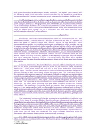 modu guztiz objetibo batez, Cordeliarengana inola ere hurbiltzeke. Gaur begirada zorrotz-zorrotza bidali
diot. Elefanteak tronpaz zerbait hartzen duen modu bertsuan hartu dut nire begiradapean, goitik behera,
gero atzerantz bultzatuz. Nahiz eta eserita jarraitu, gorputz osoan antzeko zirrara hartu duelakoan nago.

         Cordeliak ez du garai bateko konfiantza nigan. Emakume-segurtasunez hurbiltzen zitzaidan beti;
orain, berriz, dudamudatan ibiltzen da. Baina horrek ez du ezer esan nahi, eta ez zait sobera kostako
gauzak lehengora eramatea. Ez dut egingo ordea. Beste azterketa bat, eta ondoren hitzematea. Horretan
ezin da zailtasunik egon. Cordeliak “bai” esango du, ni txundituta utziz; izebak, bihotzez, “amen”. Pozaz
gainezka egongo baita landa-ekonomian jantzitako suhia izateagatik. Suhia! Baina nola nahasten ditugun
gauzak alor honetan sartzen garenean! Izan ere, ez bainintzateke haren suhia izango, haren iloba baizik,
edo hobeto esanda, volente deo57, ez bata ez bestea.

                                                                        Hogeita hirua

         Gaur neronek zabaldutako zurrumurru baten fruitua uztatu dut, zurrumurrua izanik neska batez
maiteminduta nengoela. Edvarden laguntzaz Cordeliaren belarrietaraino ere iritsi da. Jakinmina du;
jagoten nau, baina ezer galdetzen ausartu gabe. Hala ere, beretzat era badu garrantzirik, batetik
sinestezina iruditzen zaiolako, eta bestetik horretan beretzako jarraibidea ikusi nahiko lukeelako; izan ere,
ni bezalako txantxazale hotza maitemin baldin badaiteke, berak ere gai izan beharko luke, horregatik
lotsatu behar izan gabe. Gaur aipatu egin dut gaia. Istorio bat mamia galdu gabe kontatzen nahiko trebea
naiz; baita garai egokia arte itxaroten ere. Atsegin hartzen dut istorioa entzuten ari direnak in suspenso
mantenduz, pasadizo xumeez baliaturik zer emaitza nahi duten jakiteko, eta gero narrazioan barrena bere
usteak zapuzteko. Neure artetzat dut anfibologiak erabiltzea, entzuleak esandakoari esanahi bat eman
ondoren, kolpetik hitzok beste modu batez interpreta litezkeela konturatzeko moduan. Ikerketak norabide
jakin batean eraman nahi dituzunean, beti bota behar duzu hitzaldia. Elkarrizketa batean, dagokion
pertsonak errazago ihes egin diezazuke, galdera-erantzunez hobeto ezkuta dezake zure hitzek beregan
duten eragina.

          Seriotasun zeremoniatsuz ekin nion izebarentzako hitzaldiari. “Ez dakit nire lagunen borondate
onari edo nire etsaien gaiztotasunari egotzi behar ote diodan, eta nork ez du nola batetik hala bestetik
gehitxo izan?”. Hemen izebak oharpen bat egin zuen, ni indar guztiz probetxatzen saiatu nintzena,
entzuten zegoen Cordeliaren tentsioa mantentzearren, tentsioa ezin baitzuen berak lasatu; izebarekin ari
bainintzen hizketan, eta ahots zeremoniatsuz gainera. Aurrera egin nuen: “Edo zoriari egotzi behar ote
diot zurrumurru baten generatio aequivoca58 (argi zegoen Cordeliak ez zuela hitz hori ulertzen; nahasi
besterik ez zuen egiten, batez ere enfasi bereziz eta aire bihurriz esan nuelako, mamia bertan balego
bezala), “alegia ni, mundutik urrunduta bizitzera ohituta nagoen hau, esamesen xede bihurtu izana,
hitzemanda nagoela esaten delako?”. Argi zegoen Cordeliak azalpen gehiago nahi zituela, eta aurrera
jarraitu nuen. “Nire lagunei zor ote zaie, maitemintzea beti zorionik handientzat hartzen denez” (Cordelia
harritzen da), “nire etsaiei, guztiz irrigarritzat hartu behar delako zorion hori niri egokitzea” (kontrako
mugimendua), “ala kasualitateari, horretarako funtsik ez dagoenez? Edo zurrumurruaren generatio
aequivoca-ri, hau guztia gogo huts batek bere buruarekiko harremanaren ondorioa baizik ez delako?”.
Izebak, emakumezko jakinminak bultzaturik, segituan jakin nahi izan zuen nor zen zurrumurruen arabera
nirekin hitzartzeko atsegina izan behar zuen dama. Norabide horretan egindako galdera guztiak
desbideratu nituen. Istorioak hunkitu egin zuen Cordelia; Edvarden akzioek puntu batzuk gora egin zutela
esango nuke ia-ia.

         Une erabakigarria hurbilduz doa. Izebarekin harremanetan jar ninteke idatziz, Cordeliaren eskua
eskatuz. Horixe izaten da prozedura bihotzari dagozkion aferetan, bihotzarentzat berezkoagoa balitz
bezala idaztea hitz egitea baino. Horretara bultzatzen ninduena bitartekoaren arrunkeria zen hain justu.
Hori eginez gero, ordea, ezustearen indarra galduko nuke, eta ez dut horrelakorik nahi. Lagunen bat
izango banu, agian esango lidake: pentsa ezazu ondo urrats izugarri garrantzitsu hau eman aurretik,
erabakigarria izango baita geratzen zaizun bizitzarako eta beste izakiaren zorionerako. Horrelako
abantailak izaten dira lagunen bat duzunean. Nik ez dut lagunik; hau neure onerako ote den erabakitzeke
utziko dudan gauza da, baina haren aholkuetatik libre egotea erabateko abantailatzat jotzen dut.
Gainerakoan, sakon hausnartu dut arazo guztia, hitzaren zentzurik hertsienean.

        Nire aldetik orain ez dago hitzematea eragotz lezakeen ezer. Beraz, gortea egitera! Nork esango
zukeen ni ikusiz? Ene irudi xehea laster ikusiko dute ikuspuntu gorago batetik. Pertsona izateari utzi eta
57
     Jainkoa lagun.
58
     Berezko sorkuntza.
 