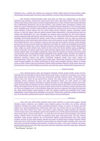 bilakatuko naiz.... partidu: bai, partidu ona, esango du izebak. Izebak ematen dit pena gehiena, landa-
ekonomiazko maitasun garbi eta zintzoz maite nauelako, ia-ia bere ideala bainintzen gurtzen nauelako.

          Nire bizitzan maitasun-aitorpen ugari egin ditut, eta hala ere, esperientziak ez dit batere
laguntzen kasu honetan, aitorpen hau modu guztiz berezi batez egin behar delako. Lehenik eta behin
buruan sartu beharra daukat guztia itxurazko mugimendua baino ez dela. Hainbat urrats ematen entrenatu
naiz, hurbilketarik aproposena zein ote den ikusteko. Unea erotikoa egitea arriskugarria iruditzen zait,
honek aise aurrera bailezake gero etorri beharrekoa, mailaka destolestu beharrekoa. Unea serioegia egitea,
berriz, galbidetsua da; honelako uneak hainbeste garrantzi du neskato batentzat non arima osoa horretan
zentra bailiteke, hiltzear dagoen bat bere azken nahian bezala. Bihotzez egiteak, komeriante merke
antzean, ez luke bat egingo orain arte jantzita eraman dudan maskararekin, ezta aurrerantzean jantzi eta
eraman nahi dudanarekin ere. Unea txispagarri eta ironikoa egitea ausartegia da. Nire kezka nagusia,
antzeko egoeretan jende gehienarena izan ohi den bezala, “bai” xume hori lortzea balitz, erraza suertatuko
litzaidake. Horrek badu garrantzirik niretzat, noski, baina ez erabatekoa; izan ere, nahiz eta neska hau
niretzat begiz jo, nahiz eta beregan arreta dexente eta are interes guztia ere jarri, badaude baldintza batzuk
bete beharrekoak bere “bai”a onartzeko. Neska ez dut nirea egin nahi, azaleko zentzuan, modu artistikoz
gozatu baizik. Hortaz, hasierak ahalik eta artistikoena izan behar du. Ahalik eta zehazgabeena izan behar
du, bide guztiak zabalik utziz. Nigan hasieratik iruzurlea zentzu arruntean. Nigan maitale fidela ikusten
badu, orduan ere gaizki ulertuko nau. Kontua da bere arima ahal bezain dudatan egotea gertakariaren
aurrean. Horrelako une batean neska baten arima hilzorian dagoen batena bezain profetikoa da 59 . Hau
saihestu beharra dago. Ene Cordelia maitagarria! Gauza eder bat kentzeko ari natzaizu iruzurrean, baina
ezin da bestela izan, eta ahal dudan moduan ordainduko dizut egindako kaltea. Gertakari osoa ahalik eta
modu diskretoenean jazo behar du neska, baietza eman ondoren, harreman honetan zer ezkuta ote
daitekeen argitzeko ezgauza izan dadin. Posibilitate mugaezin honek, hain zuzen, eratzen du
interesgarritasuna. Bera ezer aurresateko gauza baldin bada, orduan bide okerretik jo dut, eta harreman
osoak esangura galduko du. Zeharo pentsaezina da berak maite nauelako baiezkoa ematea, ez bainau
inola ere maite. Onena izango da hitzematea ekintza izatetik gertakari bihurtzea, berak egiten duen hori,
berari gertatzen zaion zerbait bilakatzea, hari buruz esan ahal izan dezan: Jainkoak daki nola gertatu zen!

                                                                         Hogeita hamaika

          Gaur maitasun-gutuna idatzi dut hirugarren batentzat. Horrek atsegin handia ematen dit beti.
Aurrenik, beti da interesgarria egoera batean horren modu bizian, eta hala ere erosotasun osoz, sartzea.
Pipa betetzen dut, harremanaz entzuten dut, doakionaren gutunak erakusten dizkit. Neska batek nola
idazten duen beti izaten da gai garrantzitsua niretzat. Hor dago gizona, itsu-itsuan maiteminduta;
maitearen gutuna irakurtzen du ozen, nire ohar lakonikoen artean: oso ondo idazten du, badu
sentimendua, gustua, zuhurtzia, lehenago ere maitatu du inolaz ere, etab. Bigarrenez, ekintza ona ari naiz
egiten. Bi gazte elkartzen laguntzen ari naiz. Ondoren erreziboa pasatzen dut. Bikote zoriontsu bakoitzeko
biktima bat aukeratzen dut niretzat; bi pertsona egiten ditut zoriontsu, eta bakarra zorigaitz gehienera jota
ere. Prestu eta fidagarria naiz, ez dut konfiantza nigan jarri duen inor engainatu. Beti izango da txantxaren
bat, baina horiek legezko sariak besterik ez dira. Eta zergatik gozatzen dut konfiantza hori? Latina
badakidalako, etxeko lanak egiten ditudalako eta istoriotxo hauek neure golkorako gordetzen ditudalako
beti. Ez al dut, bada, konfiantza hori merezi? Azken finean ez dut inoiz abusatzen.

                                                                                  Abuztuak 2

         Unea iritsi zen. Izeba kalean begiztatu nuen; beraz, banekien ez zela etxean egongo. Edvard
aduanan zegoen. Litekeena zen Cordelia etxean bakarrik egotea. Eta halaxe zen. Josteko mahaian
ziharduen, eskulanen bat egiten. Familia eguerdian bisitatzeko ohitura ez nuenez, ni ikustean apur bat
hunkitu zen. Egoera hunkigarriegia izateko gutxi falta izan zen. Horren errua ez zen neskarena izan,
nahiko erraz itzuli baitzen bere onera, nirea baizik, zirrara indartsua eragin baitzidan nik armadura
soinean eraman arren. Zein maitagarri zegoen marra urdineko etxe-soineko apal kotoizkoarekin, bularrean
arrosa moztu berria. Arrosa moztu berria... ez, neska bera zen lore moztu berria bezalakoa, hain baitzen
freskoa, zabaldu berria! Eta nork daki non igarotzen duen gaua neska gazte batek. Nik uste, ilusioen
lurraldean; baina goizero itzultzen da, eta horretxetik datorkio gazte-freskotasun hori. Hain gaztea
zirudien, eta hala ere hain erabat garatua, naturak ama samur eta aberats baten moduan ordurarte eskutik
joaten utzi izan ez balio bezala. Agurraren eszena ikusten ari nintzela iruditu zitzaidan; ikusi nuen ama
hura berriro amoltsuki besarkatzen agur esateko, eta aditu nion esaten, “irten zaitez mundura, ene haurra;
ahal bezainbat egin dut zure alde. Har ezazu orain musu bat, ezpainetan ezarritako zigilu gisa. Santutegia
59
     Ikus Platonen “Apologia”, 39.
 