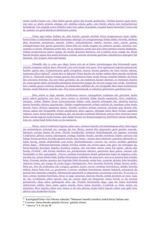 unean irainka hasten zait. Ahal dudan guztia egiten dut itxurak gordetzeko. Nirekin haserre egon arren,
ziur naiz ez duela urratsik emango niri aholkua eskatu gabe; ezin baititu ahaztu nire kontseilaritzaz
lortutakoak. Eta zergatik erauzi beharko nuke bere azken itxaropena, zergatik hautsi berarekin? Gizon ona
da, auskalo zer gerta daitekeen denboraren joanaz.

         Orain egin behar dudana da, alde batetik, gauzak antolatu beren konpromezua hauts dadin,
horren bidez Cordeliarekin dudan harremana ederrago eta esanguratsuago bilaka dadin; bestetik, denbora
ahal bezainbat probetxatu naturak halako eskuzabaltasun handiz hornitu dion xarma guztia,
maitagarritasun hori guztia gozatzeko, baina hala ere modu mugatu eta zuhurrez gozatu, aurretiaz ezer
susmatu ez dezan. Maitatzea zertan den, eta ni maitatzea zertan den ikasi duen puntura eraman dudanean,
orduan konpromezua hautsi egingo da molde akastuna bailitzen, eta Cordelia nirea izango da. Beste
batzuk hitzartu egiten dira puntu horretara iristean, aurrean eternitate guztirako eskonbizitza aspergarri bat
dutelarik. Hor konpon, hala nahi badute.

         Oraindik den in statu quo dago, baina ezin da ni baino zoriontsuagoa den hitzemanik egon;
urrezko txanpona aurkitu duen zikoitzak ezin senti lezake nire poza. Nire agintepean dagoela pentsatzeak
horditu egiten nau. Emakumetasun garbi errugabea, itsasoa bezain gardena eta hura bezain sakona,
maitasuna [Kjaerlighed]62 zertan den ez dakiena! Orain ikasiko du nolako indarra duen amodio erotikoak
[Elskov] . Hautsetik aitaren tronura igotzen den printzesa baten modu berean instalatu beharko du berea
den erresuma horretan. Eta nire bidez gertatuko da; eta maitatzen ikasten duenean, ni maitatzen ikasiko
du; araua garatu ahala, pixkanaka paradigma destolesten joango da, eta neu izango naiz eredu. Amodioan
bere esanahi guztia sentitzen duenean, ni maitatzeko erabiliko du; eta niregandik ikasi duela konturatzen
denean, modu bikoitzaz maiteko nau. Nire pozaz pentsatzeak ia zuhurtzia galtzeraino gainditzen nau.

         Bere arima ez dago amodio erotikoaren emozio zehazgabeek ezabatuta edo gutxituta; neska
gazte askori gertatzen zaie hori, inoiz iristen ez direlarik behar bezala maitatzera, hots, erabakiaz,
energiaz, erabat. Badute beren kontzientzietan halako irudi lausotu zehazgabe bat, idealtzat hartzen
dutena benetako objetua egiaztatzeko. Halako osagabetasunetik zerbait azaltzen da, munduan zehar modu
dezente batez ibiltzen laguntzen duena. Amodio erotikoa ariman esnatzen zaionean argi ikusten dut,
entzun egiten dut beregandik irteten amodioaren ahots ugariez. Beregan hartu duen formaz segurtatu
ondoren, neure burua hartara moldatzen dut; eta amodio erotikoak bihotzean sortzen dion istorioan neure
kabuz sartuta nagoen modu berean, ahal dudan bezain era dezepzionagarriaz hurbiltzen natzaio kanpotik.
Izan ere, neska batek behin baino ez du maitatzen.

         Beraz, orain Cordeliaren legezko jabea naiz, izebaren baiezko eta bedeinkapena ditut, baita lagun
eta senitartekoen zorionak ere; iraungo du, bai. Beraz, amaitu dira dagoeneko gerla garaiko arazoak,
bakearen zoriona hasten da orain. Horiek txorakeriak! Izebaren bedeinkapenak eta lagunen zorionek
Cordeliaren jabetza zentzu sakonagoan emango balidate bezala; amodio erotikoan halako oposizio bat
balego bezala gerlaren eta bake garaien artean, bere burua –irauten duen bitartean- gatazkan adieraziko ez
balitz bezala, armak desberdinak izan arren. Desberdintasuna cominus eta eminus moduko gatazken
artean dago63. Maitasun-harreman batean borroka zenbat eta eminus-agoa izan gero eta tristeagoa da,
buruz-buruzko borrokari dagokio bostekoa ematea, edo oin batez ukitze xume bat egitea –jakina den
bezala, Ovidiok64 aldi berean aholkatu eta, jeloskortasun sakonez, gaitzesten duen gauza, musuaz edo
besarkadaz ez hitz egiteagatik-. Eminus moduan borrokatzen denak gehienetan begia du laguntza soila;
eta hala ere, artista baldin bada, halako birtusismoz erabiliko du arma hori, non ia-ia emaitza bera lortuko
baitu. Gizonak tarteka samurra den begirada bidal diezaioke neska bati, ezustean ukituko balu bezalako
ondorioa lortuz; gai izango da neska begiez harrapatzeko, bere besoetan hertsirik balego bezain sendo.
Hala ere, beti da errakuntza edo zorigaitz gisakoa luzaro eminus moduan borrokatzea, halako borroka
sinbolo hutsa baita beti, ez gozamena. Cominus moduan borrokatzen denean bakarrik eskuratzen du
guztiak bere benetako esanahia. Maitasunean gatazkarik ez dagoenean, existitzeari uzten dio. Ni ez naiz ia
inoiz eminus moduan borrokatu, beraz ez nago amaieran, hasieran baizik; armak ateratzen ari naiz. Egia
da, bai, Cordeliaren jabea naizela, hau da, zentzu legal eta burgesean; baina horrek ez du niretzat
garrantzirik, ideia askoz garbiagoak ditut nik. Nirekin hitzemanda dago, egia da; baina horretatik
ondoreztatu nahiko banu maite egiten nauela, ilusio hutsa litzateke, Cordeliak ez baitu inolaz ere
maitatzen. Bere legezko jabea naiz, baina ez da nire jabetza, neska baten legezko jabea izan gabe bere
jabetza izan dezakedan bezala.

62
   Kaerlighed/Elskov hitz bikotea islatzeko “Maitasun/Amodio (erotiko) euskal hitzez baliatu naiz.
63
   Cominus: buruz-buruko gatazka Eminus: gatazka urruna.
64
   “Amores” I 4, 16 eta 44.
 