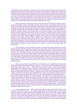 erotikotasuna galtzea. Pertsona batez ez badaki amodio erotikoa absolutu bihurtzen, horren aldean beste
edozein kontu desagertzen delarik, orduan ez luke maitatzen saiatu behar, ezta hamar aldiz ezkonduz ere.
Marianne izeneko izeba ote dudan, Christopher izeneko osaba ote dudan, aita alkate ote den, etab., etab.,
horrelako informazio publiko orok ez du maitasunaren misterioekin zerikusirik. Bai, geure bizitza iragana
ere ez da ezer. Normalean, neskato batek ez du esateko askorik gai honi buruz; baina esatekorik izango
balu, orduan merezi lezake entzuteak, ez ordea maitatzeak. Nik bederen ez ditut istorioak bilatzen,
horietaz nahiko eta gehiegi daukat; berezkotasuna bilatzen dut nik. Amodio erotikoan beti gertatzen da
amodioaren unean bertan hasten direla bi gizabanako elkarrentzat existitzen.

          Beregan konfiantza pixka bat piztu behar da, edo hobeto esanda, zalantza bat baztertu behar da.
Ez naiz ni errespetua medio maitemindu, errespetua medio ezkondu eta errespetua medio elkarrekin
umeak izaten dituzten maitale ugari horietako bat; ondotxo dakit, ordea, amodio erotikoak, batez ere pasio
abiarazten ez denean, bere objetuari eskatzen diola moraltasuna estetikoki ez urratzea. Honi dagokionez,
amodioak bere dialektika du. Adibidez, Edvardekin izan dudan jokabidea askoz gaitzesgarriagoa da
ikuspuntu moraletik izebarekin izan dudana baino, eta horregatik errazagoa zait Cordeliaren aurrean
harekiko portaera zuritzea, honekikoa baino. Berak ez du ezertxo ere aipatu, baina hala ere onena iruditu
zait azaltzea zein beharrezkoa izan zitzaidan modu hartaz jardutea. Nik erabilitako ardurak harrotasuna
lausengatzen dio; guztia eraman dudaneko isiltasunak arreta deitzen dio. Irudi lezake horrenbestez
jakintza erotiko gehiegi erakusten dudala, geroago inoiz maitemindu ez naizela iradoki beharko
diodanean neure buruarekin kontraesanean eroriko naizela, baina berdin dio. Neure buruarekin
kontraesanean egoteak ez dit beldur ematen, bera konturatzen ez den neurrian eta nik nahi dudana lortzen
dudan neurrian. Doktore tesi-egile jakintsuei uzten diet kontraesan oro galarazteko ardura; neska gazte
baten bizitza aberatsegia da bertan kontraesanik ez izateko, eta guztiz beharrezkoak egiten ditu
kontraesanak.

         Neska harroa da, eta ez du erotismoaz ideiarik ere. Orain maila intelektual hutsean nire aurrean
nolabait makurtzen bada ere, litekeena da erotikotasuna pizten hasten zaionean harrotasun hori nire aurka
botatzea. Ikusten dudanez, nahasita dago emakumearen benetako esanahia zein ote den. Horregatik izan
da erraza bere harrotasuna Edvarden aurka piztea. Baina harrotasun hura guztiz bitxia zen, amodio
erotikoa zertan zen ez baitzuen inongo ideiarik. Honen berri jakin bezain laster lortuko du benetako
harrotasuna, baina harrotasun bitxi horren hondarra aise azalera liteke noizean behin. Orduan litekeena da
nire aurka jardutea. Ezkontzeko hitza eman izanaz damutuko ez bada ere, aise konturatuko da nahiko
prezio onean lortu dudala; konturatuko da bere aldetik hasiera ez zuela modu egokian egin. Honetaz
jabetzen bada, niri aurre egiten ausartuko da. Eta hala izan behar du. Orduan sinetsiko dut zein sakon
hunkituta dagoen.

         Hain zuzen ere. Kaletik noala, urrutitik ere ikusten dut burutxo lirain kizkur hori, leihotik ahal
adina kanporatzen. Ikusten dudan hirugarren eguna da. ... Neska bat ez da besterik gabe leihora irteten,
dudarik gabe baditu arrazoi onak. .... Baina Jainkoarren, erregutzen dizut, ez horrenbeste kanporatu;
apustu egingo nuke aulki baten gainean zaudela, zure jarrerak esaten dit. Pentsa zein izugarri litzatekeen
eroriko bazina, ez nire gainean, oraingoz ez baitut auzi honetan sartzeko asmorik, gizon horren gainera
baizik, ze gizonen bat izan behar du honetan. ... Baina zer da hori? Hara non datorren kalearen erditik nire
adiskide ona, Hansen lizentziatua. Bere jokabidea arraro samarra da, garraiobide ohigabe batez dator;
oker ez banago, irrikaren hegaletan dator. Bera ote da etxe horretako bisitaria, eta ni ezer jakin gabe? ....
Dama liraina, leihotik desagertu zara; bisitaria hartzeko atea zabaltzera jaitsi zarela suposatzen dut.
...Baina itzul zaitezke, nire lagunak ez du inola ere etxean sartu behar. ...Ea nola dakidan? Hara, ez dut
inolako zalantzarik, berak esan dit eta. Ondotik pasa zaigun zalgurdiak halako zarata egin ez balu, zuk
zeuk ere entzungo zenukeen. Esan diot en passant: barrura al hoa? Eta hark hitz argi batez erantzun: ez.
Beraz esaiozu agur, lizentziatua eta biok pasiera egitera joango baikara. Nahasita dago, eta jende nahasiak
hitz egiteko gogoa izaten du. Beraz, lortu nahi duen erretore postuaz jardungo dugu. ... Agur, andereño
panpoxa, aduana aldera goaz. Hara iritsitakoan esango diot: madarikatu horrek desbiderarazi egin nauk,
Vertergade aldera joatekoa ninduan.

         Eta hemen gaude berriro. ... Hori seta! Oraindik leihotik begira dago. Horrelako neska batek
zoriontsua egin behar du gizona. ... Eta zergatik egiten dudan hau galdetuko didazu. Pertsona zitala
naizelako, besteei ziria sartzeak atsegin ematen didalako? Inola ere ez. Zure onerakoa izango zelakoan
egin dut, andereño maitagarri hori. Hasteko, lizentziatu honen zain egon zara, bere ondoan egoteko
irrikatzen, eta horregatik askoz lerdenagoa da azaltzen denean. Bigarrenez, lizentziatua etortzen denean,
esan dizu: “Arraioa, ia-ia desestali dute gure sekretua, bisita egitera nentorrela ez dut bada tipo
madarikatu hori atean topatu? Baina argi jokatu dut, ederki moldatu naiz solas luze batean korapilatzen,
 