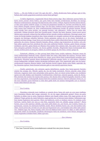 berriro. ... Ala nire beldur al zara? Zer egin dut nik? ... Barka dezakezuna baino gehiago egin al dut,
barkatu ahal izateko gogoratzen ausartzen zarena baino gehiago?

         Cordelia dagokionez, mugimendu bikoitz baten premia dago. Bere indarraren aurrean behin eta
berriz atzera jotzeari ekiten badiot, aise gerta liteke bere baitako erotikotasuna disolbatu eta lasaiegi
bihurtzea emakumetasun sakonago bat hipostasiatu ahal izateko. Orduan, bigarren borroka hasten denean,
ez luke aurre egiteko indarrik izango. Lo iristen da garaipenera inondik ere, eta hala izan behar du; baina
beste aldetik etengabe esnarazi beharra dago. Eta une batez iruditzen bazaio garaipena erauziko diotela,
tinko eusten ikasi beharko du. Bere emakumetasunak heldutasuna lortuko du gatazka honetan. Hitzak
erabil nitzake bere grina pizteko, eta gutunak hozteko, edo alderantziz. Azken hau da onena alde
guztietatik. Orduan gozatzen ditut bere goraldi-uneak. Eskutitz bat hartu duenean, honen pozoi gozoa
odolera pasa zaionean, orduan hitz bat nahikoa da bere amodio erotikoa zabaltzeko. Hurrengo unean, nire
ironia eta hotzak dudatan murgiltzen dute, baina nolanahi ere etengabe sentitzen du bere garaipena, baita
areagotu eta hurrengo eskutitza hartzean. Ironia gutunetan sartzea ere ez da erraza, hartzaileak ez
ulertzeko arriskua baitago. Gogo beroa ezin da tarteka baino erabili elkarrizketa batean. Neure presentziak
galaraziko du estasia. Gutunaz bakarrik banauka alboan, orduan ongi konpontzen da nirekin, nola edo
hala nahasi egiten nau bere amodioan bizi den izaki unibertsal batekin. Gainera, gutun batean errazago
moldatzen zara beti, gutun batean ere bikainez bota naiteke bere oinetara etab.; hau aurrez aurre egingo
banu ulergaitza gertatuko litzaioke, eta ilusioa galduko litzateke. Mugimendu hauen kontraesanak bere
amodio erotikoa piztu eta areagotu, indartu eta sendotu egingo du; hitz batez, tentatu egingo du.

          Eskutitzok, alabaina, ez dute goizegi hartu behar kutsu erotiko indartsua. Hasieran onena da
izaera unibertsalago batekoak izatea, aipamen bakar bat izatea, duda bakar bat argitzea. Noizean behin
aipa liteke hitzartua egoteak duen abantaila ere, alegia, gezur ttikien bidez jendearengatik urrunduta egon
zaitezkeela. Hitzartua egoteak dituen desabantailez jabetzeko parada, berriz, ez zaio faltako. Osabaren
etxean badagoelako etengabe erakuts dezakedan karikatura ugari. Nire laguntzarik gabe ezin du barne-
erotikotasuna Laguntza ukatzen badiot, irudi burlesko horrek eragotz dezan uzten badut, aspertuko da,
bai, hitzartuta egoteaz, baina benetan konturatu gabe ni izan naizela asperrarazi duena.

         Gaurko gutuntxoak, nire arimaren egoera deskribatzen zuenak, bere barne-egoerari buruzko
aztarna bat emango dio. Metodo egokia da, eta nik badut metodorik. Horren eskerrak eman behar
dizkizuet, iraganean maite izan zaituztedan neska gazteoi. Zuei zor dizuet arima halako eraz moldatuta
egotea non nahi dudana izan bainaiteke Cordeliarentzat. Eskerronez zaituztet gogoan, zuena da ohorea.
Beti aitortuko dut neskato bat maistra dela jaiotzez, beti ikasten dela zerbait beregandik, besterik ez bada
ere bera engainatzen, neskengandik ikasten baita hori modurik onenean. Edozein adinetara iritsita ere, ez
dut inoiz ahaztuko gizon batentzat ez dela dena galdu harik eta neskato batengandik ezer ez ikasteko
bezain zahar bihurtzen den arte.


          Ene Cordelia,

         Honelakoa nintzenik inoiz irudikatu ez zenuela diozu, baina nik neuk ere ezin nuen irudikatu
inoiz honelakoa bihurtu ahal izango nintzenik. Ez ote da zugan aldaketarik gertatu? Zeren eta gerta
bailiteke ni aldatu izan ez arren, begiratzen didaten zure begiak aldatu izana. Edo nigan gertatu ote da
aldaketa? Nigan gertatu da, maite baitzaitut, zugan gertatu da, zu baitzara maite dudana. Adimenaren argi
hotz lasaiaz begiratzen nion guztiari. Harro eta hunkiezin, ezerk ez ninduen izutzen. Ez ninduen ezerk
harritzen; izpiritu batek nire atea jo izan balu, argimutila hartu eta zabaldu egingo niokeen 68. Baina
horratx, atea ez diet izpirituei zabaldu, ezta irudi zurbil ahulei ere, zuri baizik, ene Cordelia; bizitza eta
gaztetasuna, osasuna eta edertasuna hurbildu zaizkit. Besoa dardarka hasten zait, ezin dut kandela tente
eduki. Atzera jotzen dut, eta hala ere ezin diot zuri begiratzeari utzi, ezin kandela tente eduki nahi izateari
utzi. Aldatuta nago, bai; baina zergatik, nola? Zein da aldaketa honen izaera? Ez dakit; ez dakit definizio
argiagorik erabili ote dezakedan, predikatu aberatsagoaz balia ote naitekeen, neure buruaz amaigabe eta
modu enigmatikoz diodana baina: aldatu egin naiz.

                                                                         Zure Johannes

          Ene Cordelia,


68
     Don Juan Tenoriok bezala, komendadorearen estatuak bere atea jotzen duenean.
 