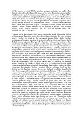 1838ko udazken horretatik 1840ko uztailean teologian graduatzen den arteko bolada
ikasketa sakonezkoan, Kierkegaardek ariman sartzen uzten dio gizatiarra izan arren bere
fede-bizitzarekin guztiz bateragarria den zerbaiti: maitemindu egiten da Regine Olsen
hamalau urteko neskatoaz; errespetuak bultzatuta, ez du horren erlijiozkotasun maila
aztertu nahi, baina oso aproposa iruditzen zaio, are pastore luterano baten emaztea
izateko ere. Edonola ere, bere ikasketa-prestaketetan buru-belarri murgilduta, ez du
inolako presarik erabaki e zein konpromisorik hartzeko. Bitartean dudatan dabil bere
patuaz, orain bere apunteetan “Regina” –“erregina”-- deitzen dionari buruz idazten
duenean: “Hemen, lurrean, aurkituko ote dut bilatzen ari naizena? Nire bizitzako
premisa bitxien amaiera ezagutuko dut, nire besoetan estutuko zaitut, ala...
AGINDUAK “AURRERA” DIO?”.

Graduatu berria, Kierkegaardek bere aitaren haurtzaroko lekuak ikusten ditu; irailean
itzultzen denean Regineren aitari, Olsen kontseilariari, igortzen dio bere maitasun-
aitorpen handia, eta honek ez du eragozpenik jartzen. Baina idazlea berehala
konturatzen da hutsegitea izan dela eta konpromisoa bertan behera utzi beharko duela.
Zerbait arrazoi aipatzen ditu, guztiak elkarrekin bateragarriak: esaterako, bere
emaztegaiari aitaren bi sekretu handiak desestali nahi eza; areago, bere “malenkonia”
saihestezina, bere barnekotasuna beti transzendentziara zuzendua –agian horri deitu ohi
dio “haragian sartutako eztena”, termino pauliarra erabiliz--. Aurrerago, argitasun osoz
esango du bere apunteetan arrazoi nagusia: famili zoriona bi mila urte lehenago gizon
bat gurutze batetik zintzilikatu izanaren gainean oinarritzeak ez duela inongo zentzurik.
Bokazio erlijioso osoa, batez ere apaiz izanik, bere kasu pertsonalean bateraezina
iruditzen zaio ezkontza eta aitatasunarekin. (Apaizen zelibatoaren apologia hori alderdi
bat besterik ez da, beste askoren artean, protestante ugarik Kierkegaardi katoliko izatea
aurpegiratzeko; Karl Barth kalbinista handia, batez ere, adjektibo hori ezarriz urruntzen
da Kierkegaardengandik, nahiz eta zentzu askotan Barth XX mendeko kierkegaardar
teologo nagusitzat har daitekeen). Baina berak ezin zizkion kontzientzi arazo horiek
bere emaztegaiari aurkeztu eta, zenbait alternatiba eta duda-mudaren ondoren, urte bete
beranduago Kierkegaardek Reginari eraztuna bihurtzen dionean, honek eta bere
familiak ez dute haustura onartzen. Berriro ere, ikasketek errealitatea berandutzeko
balio diote, eta egoera horretan jarraitzea erabakitzen du harik eta 1841eko irailean bere
magister tesia aurkezten duen arte, Ironiaren kontzeptua, Sokratesen aipamen
bereziarekin, segituan liburu mardul batean argitaratuko zena. Orduan Kierkegaardek
formalizatu egiten du haustura, nahiz eta Reginek, belaunikatuta eta Kristoren izenean,
ez uzteko erregutu. Azken elkarrizketan, Kierkegaard hasten da alferrik probatuko duen
koartada aplikatzen, alegia, Regineri sinetsarazten gizon lizuna dela, eta halako
txoriburuarekin hautsiz ez duela ezer galduko. Reginek galdetzen dionean “Ez al duzu
inoiz ezkondu behar?”, berak erantzuten dio “Tira, hamar urte barru, bizitza ondo
gozatutakoan, gaztetuko nauen neskato politen bat bilatu beharko dut”. Esan izan da
Kierkegaard emakume bati ordaintzera iritsi zela, bere amorantea zelako itxurak egin
zitzan; nolanahi ere, ,ez zuen Regine engainatu. Baina azken batean Kierkegaardek
aurreikusita zeukan zer gertatuko zen: neska, garrasi ugariren ondoren, kontsolatu
egingo zen azkenean; bera, berriz, uko egitearen min ezabaezinarekin geratuko zen.
Behin baino gehiagotan aipatu zuen Eneida-ren bertso bat, “Regine”esan ordez
“regina” esanez, neskaz pentsatuz: Infandum iubes me, regina, renovare dolorem, “min
esanezin bat berritzea eskatzen didazu, erregina”. (Eta bai, Regine beste batekin
ezkondu zen; Kierkegaardek ez zion inoiz utzi bera maitatzeari, baina ezin izan zion
argitu urruntzearen benetako arrazoia, horrek Regineren ezkon-zorionean eragin txarra
izan zezakeelako).
 