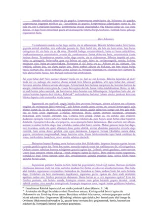Amodio erotikoak misterioa du gogoko; konpromezua errebelazioa da. Isiltasuna du gogoko;
konpromezua iragarpen publikoa da. Xuxurlatzea du gogoko; konpromezua aldarrikapen ozena da. Eta
hala ere, nire Cordeliaren laguntzaz, konpromezua etsaiak engainatzeko bide bikaina izango da. Gau iluna
denean, ez dago beste ontzientzat gauza arriskutsuagorik linterna bat piztea baino, ilunbeak baino gehiago
engainatzen baitu.

                                                                        Zure Johannes.

         Te-mahaiaren ondoko sofan dago eserita, eta ni aldamenean. Besotik helduta nauka; bere burua,
gogoeta anitzek abaildua, nire sorbaldan pausatu da. Hain hurbil dut, eta hala ere hain urrun; bere burua
entregatzen dit, eta hala ere ez da nirea. Oraindik badago erresistentziarik, baina ez berea subjektiboa;
emakumetasunaren erresistentzia arrunta da, emakumearen funtsa debozioa baita, erresistentzia itxura
hartzen duena. Te-mahaiaren ondoko sofan dago eserita, eta ni aldamenean. Bihotza taupaka ari zaio,
baina ez grinagatik; bularraldea gora eta behera ari zaio, baina ez larritasunagatik; tarteka, kolorea
mudatzen zaio, baina pixkana-pixkana. Maitasuna al da? Inola ere ez. Aditzen ari da, ulertzen. Hitz
topikoak aditzen ditu, eta ulertu egiten ditu. Beste norbait aditzen du hizketan, eta bere hitzak balira
bezala ulertzen ditu. Beste norbaiten ahotsa aditzen du, beregan oihartzuntzen; oihartzun hori ulertzen du
bere ahotsa balitz bezala, bere buruari eta beste bati errebelatzen.

Zer egin behar dut? Nire xarmez liluratu? Inola ere ez, hori ez zait komeni. Bihotza lapurtuko al diot?
Inola ere ez, nahiago dut maiteko dudan neskak bere bihotza gordetzea. Zer egin behar dut, orduan?
Berearen antzeko bihotza sortuko dut nigan. Artista batek bere laztana margotzen du, horretan hartzen du
atsegin; eskultoreak eratu egiten du. Gauza bera egiten dut nik, baina zentzu intelektualean. Beraz, ez daki
ni irudi horren jabea naizenik, eta horretantxe datza benetan nire faltsuztapena. Isilgordean lortu dut, eta
zentzu horretan lapurtu diot bihotza, Rebekak 69 maltzurkeriaz baliatuz Labani etxeko jainkoak kentzean
bihotza lapurtu ziola esaten den modu berean.

          Inguruneak eta markoak eragin handia dute pertsona batengan; zirrara azkarren eta sakonena
eragiten du oroimenean [Hukommelse]70, edo hobeto esanda arima osoan, eta arrazoi horrexegatik ezin
ahantzi izaten da. Ez du axola zein adinetara iristen naizen, guztiz ezinezkoa izango zait beti gela txiki
hau ez beste ezein inguruetan Cordeliaz pentsatzea. Bisita egitera etortzen naizenean, arruntean
neskameak areto handira eramaten nau, Cordelia bere gelatik irteten da, eta aretoko atea irekitzen
dudanean egongela txikira sartzeko, berak beste atea irekitzen du, gure begiek atean bertan elkar topatzen
dutelarik. Egongela txikia da, atsegingarria, ia-ia apaingela baten tamainakoa. Han esertzen zait alboan;
aurrean te-mahai biribila dugu, izur zabaleko mahai-oihal batez estalita. Mahai gainean lanpa bat dago,
lore itxurakoa, sendo eta oparo altxatzen dena; goiko aldetik, arretaz ebakitako paperezko errezela dago
zintzilik, hain arima denez geldirik ezin egon daitekeena. Lanparen formak Ekialdeko natura dakar
gogora, errezelaren mugimenduek hango haizetxo eztia. Zume txirikordatuzko tapiz batek estaltzen du
zorua, txirikordatze lanak bere jatorri arrotza salatzen duelarik.

         Batzuetan lanpari ikuspegi osoa hartzen uzten diot. Halakoetan, lanparen lorearen azpian lurrean
etzanda gaudela egiten dut. Beste batzuetan, zumazko tapizak ontzi bat irudikarazten dit, ofizial-ganbara.
Orduan ozeano zabalean barrena nabigatzen goazela egiten dut. Leihotik urruti gaudenez, aurre-aurrean
izaten dugu zeruaren ostertz eskerga. Honek areagotu egiten du ilusioa. Bere ondoan eserita nagoenean,
horrelakoei irudi forma hartzen uzten diet, errealitatearen gainetik pasatzen dena, herioa hilobi baten
gainetik bezain azkar.

         Inguruneak garrantzi handia du beti, batik bat gogoramen [Erindring] mailan. Barruan guztiaren
edertasuna daraman irudi bat erraz sortzeko moduan bizi behar da edozein amodio-harreman. Hau lortu
ahal izateko, inguruneari erreparatzea funtsezkoa da. Gustukoa ez bada, orduan beste bat sortu beharra
dago. Cordeliari eta bere maitasunari dagokienez, ingurunea guztiz egokia da. Zein irudi desberdin
agertzen zaidan nire Emiliez pentsatzen dudanean. Baina hartan ez al zen ingurunea egokia? Ezin dut
Emiliez pentsatu, edo hobeto esanda, lorategira ematen zuen gelan bakarrik gogora dezaket. Ateak
zabalik zeuden; etxe aurreko lorategitxoak ikuspegia mugatzen zuen, begiak bertan gelditzera behartuz,
69
   Errealitatean Rakelek lapurtu zizkion etxeko jainkoak Labani (Genesi, 31,34)
70
   Aristoteles edo Hegel bezalako zenbati filosoforen antzera, Kierkegaardek bereizi egiten du
Hukommelse eta Erindring hitzen artean. Bereizketa nolabait islatzearren, oroimen/gogorapen euskal
hitzak aukeratu ditut. Gogoramena (Erindring) arbuiatu egin daiteke, beti berreskuratu ahal izango da.
Oroimena (Hukommelse) berezkoa da, gauzak berez oroitzen dira; gogoramenak, berriz, hausnarketa
eskatzen du. Horregatik hartzen du artetzat gogoratzea.
 