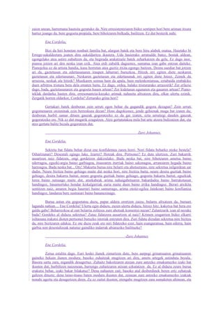 zaion unean, harremana hautsita geratuko da. Nire erresistentziaren bidez sentipen hori bere ariman itxura
hartuz joango da, bere gogoeta propiala, bere bihotzaren bulkada, bailitzen. Ez dut besterik nahi.

         Ene Cordelia,

         Bizi da hiri honetan nonbait familia bat, alargun batek eta bere hiru alabek osatua. Haietako bi
Errege-sukaldeetara joaten dira sukaldaritza ikastera. Uda hasierako arratsalde batez, bostak aldean,
egongelako atea astiro zabaltzen da, eta begirada arakatzaile batek zeharkatzen du gela. Ez dago inor,
pianoa jotzen ari den neska izan ezik. Atea erdi zabalik dagoenez, sumatua izan gabe entzun daiteke.
Pianojolea ez da artista handia, kasu horretan atea guztiz itxita egongo baitzen. Doinu suediar bat jotzen
ari da, gaztetasun eta edertasunaren iraupen laburrari buruzkoa. Hitzek irri egiten diete neskaren
gaztetasun eta edertasunari. Neskaren gaztetasun eta edertasunak irri egiten diete hitzei. Zeinek du
arrazoia, neskak ala hitzek? Musikaren soinua hain da apala, hain melenkoniatsua, eztabaida erabakiko
duen arbitroa tristura bera dela ematen baitu. Ez dago, ordea, halako tristurarako arrazoirik! Zer erlazio
dago, bada, gaztetasunaren eta gogoeta hauen artean? Zer kidetasun egunaren eta gauaren artean? Piano-
teklak dardarka hasten dira; erresonantzia-kaxako arimak nahasita altxatzen dira, elkar ulertu ezinik.
Zergatik horren oldarkor, Cordelia? Zertarako grina hori?

         Gertakari batek denboran zein urruti egon behar du gugandik gogora dezagun? Zein urruti
gogomenaren oroiminak ezin berreskura dezan? Honi dagokionez, jende gehienak muga bat izaten du;
denboran hurbil samar dituen gauzak gogoratzeko ez da gai izaten, ezta urrutiegi dauden gauzak
gogoratzeko ere. Nik ez dut mugarik ezagutzen. Atzo gertatutakoa mila bat urte atzera bultzatzen dut, eta
atzo gertatu balitz bezala gogoratzen dut.

                                                                         Zure Johannes

         Ene Cordelia,

         Sekretu bat fidatu behar dizut ene konfidentea zaren horri. Nori fidatu beharko nioke bestela?
Oihartzunari? Desestali egingo luke. Izarrei? Hotzak dira. Pertsonei? Ez dute ulertzen. Zuri bakarrik
ausartzen naiz fidatzen, ongi gordetzen dakizulako. Bada neska bat, nire bihotzaren ametsa baino
ederragoa, eguzki-argia baino garbiagoa, itsasoaren iturriak baino sakonagoa, arranoaren hegada baino
harroagoa. Bada neska bat... Otx! Makurtu burua nire belarri eta ahotseraino, nire sekretua isilgordean sar
dadin. Neure bizitza baino gehiago maite dut neska hori, nire bizitza baita; neure desira guztiak baino
gehiago, desira bakarra baitut; neure gogoeta guztiak baino gehiago, gogoeta bakarra baitut; eguzkiak
lorea baino sutsuago maite dut, atsekabeak arima nahaigabetuaren bakardadea baino barrukotasun
handiagoz, basamortuko hondar kiskalgarriak euria maite duen baino irrika handiagoz. Berari atxikita
sentitzen naiz, amaren begia haurrari baino samurrago, arima otoitz-egilea Jainkoari baino konfiantza
handiagoz, landarea bere sustraiari baino bananezinago.

         Burua astun eta gogoetatsu duzu, papar aldera erortzen zaizu; bularra altxatzen da, buruari
lagundu nahian.... Ene Cordelia! Ulertu egin didazu, zuzen ulertu didazu, hitzez hitz, kakotxa bat bera ere
galdu gabe! Beharrezkoa al zait belarria zolitzea zure ahotsak komentzi nazan? Zalantzarik izan al nezake
bada? Gordeko al didazu sekretua? Zutaz fidatzera ausartzen al naiz? Krimen izugarrien bidez elkarri
isiltasuna irakatsi dioten pertsonei buruzko istoriak entzuten dira. Zuri fidatu dizudan sekretua nire bizitza
da, nire bizitzaren edukia. Ez ote duzu zeuk ere niri fidatzeko ezer, hain esanguratsua, hain ederra, hain
garbia non desestaltzeak naturaz gaindiko indarrak abiaraziko bailituzke?

                                                                -Zure Johannes

         Ene Cordelia,

         Zerua estalita dago. Euri hodei ilunek zimurtzen dute, bere aurpegi grinatsuaren grinatsuaren
gaineko bekain ilunen modura; basoko zuhaitzak mugitzen ari dira, amets artegek astinduta bezala.
Basora sartu zara, nigandik desagertuz. Zuhaitz bakoitzaren atzean zure antzeko emakumezko izaki bat
ikusten dut; hurbiltzen naizenean, hurrengo zuhaitzaren atzean ezkutatzen da. Ez al didazu zeure burua
erakutsi behar, izaki bakar bilakatuz? Dena nahasten zait; basoko atal desberdinek beren ertz zehatzak
galtzen dituzte; dena laino-itsaso baten modura ikusten dut, zeinean zure antzeko emakumezko izakiak
nonahi agertu eta desagertzen diren. Zu ez zaitut ikusten; etengabe mugitzen zara sumaketen uhinean, eta
 