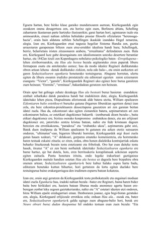 Egoera hartan, bere hiriko klase garaiko mundutxoaren aurrean, Kierkegaardek egin
zezakeen onena desagertzea zen, eta horixe egin zuen, Berlinera abiatu, Schelling
zaharraren ikastaroan parte hartzeko ilusioarekin; garai hartan hori, agintearen txalo eta
animoarekin, erauzi nahian zebilen behialako prusiar filosofo ofizialaren “herensuge-
hazia”, orain hain aldatuta zebilen Schellingen ikaskide izandako Hegel zenarena,
alegia. Izan ere, Kierkegaarden etsai nagusia hegeliar Sistema Handia zen, guztia
arrazoiaren garapenean biltzen zuen etxe-erraldoi idealista handi hura; Schellingek,
berriz, belarrietara iristen zitzaionaren arabera, “errealitatea” defendatzen zuen. Hala
ere, Kierkegaard luze gabe desengainatu zen idealismoaren ustezko desertore berantiar
hartaz, eta 1842an itzuli zen Kopenhagera nobelatxo psikologiko baten –Errepikapena--
lehen zirriborroarekin, eta Hau ala bestea bezala argitaratuko ziren paperak liburu
formapean osatu eta antolatzeko asmoz; hau da modu idealez Regineri dedikatutako
obren artean lehena –denak dedikatuko zizkion, nola edo hala--, eta orain aurkezten ari
garen Seduzitzailearen egunkaria honetarako testuingurua. Abagune horretan, ulertu
egiten da liburu osoaren irudizko prestatzaile eta editoreari egozten zaion ezizenaren
esangura: “Victor”, “garaile”, Kierkegaardek Regineri uko eginez bere burua garaitzen
zuen heinean; “Eremita”, “ermitaua”, bakardadean geratzen zen heinean.

Orain apur bat gehiago zehatz dezakegu Hau ala besteari buruz hasieran esandakoa:
zenbait zeharkako datuk paradoxa handi bat iradokitzen dute, alegia, Kierkegaardek
idatzitako lehen pieza, Diapsalmata aforismoak alde batera utzita, William epailearen
Ezkontzaren balio estetikoa-ri buruzko gutuna (bigarren liburukian agertzen dena) izan
zela, eta bere ezkontza-proiektuaren deuseztapena gauzatzen ari zen garaian bertan
idatzi zuela. Hau da, ezkontzeari uko egiten zionarekin batera, azpimarratzen ari zen
ezkontzaren balioa, ez estetikari dagokionez bakarrik –izenburuak dioen bezala--, baita
etikari dagokionez ere, bizitza osorako konpromiso erabatekoa denez, eta are erlijioari
dagokionez ere, jatorrizko zentzu kristau batean, nahiz eta fede kristauan dagoen
berezien eta errotikakoena, “paradoxa” eta “erabateko ukoa”, azpimarratu gabe utzi,
Batek duen irudipena da William epailearen bi gutunen eta azken otoitz sutsuaren
ondoren, “ultimatun”-ean, bigarren liburuki horretan, Kierkegaardek argi ikusi zuela
gutun hauen xedeari, “A” delakoari, gorputza emateko komenientzia, eta horretarako
haren testuak eskaini zituela; ez ziren, ordea, obra honen dialektika kontrajarriak eskatu
beharko lituzkeenak bezain testu estetizante eta friboloak. Oro har esan daiteke testu
hauek, itxuraz “A” ez zen beste norbaitek idatzitako Seduzitzailearen egunkaria ere
barne hartuz, aje bat dutela, hots, eren berritsukeria korapilatsuak azkenean aspertu
egiten zaituela. Puntu honetara iritsita, ondo legoke irakurleari gaztigatzea
Kierkegaarden maitale handien ustetan Hau ala bestea ez dagoela bere bizpahiru obra
onenen artean; Seduzitzailearen egunkaria-k bere kabuz halako ospea hartu badu,
editoreen benetako kuttun bihurtuz, hori gertatzen da lortu egiten duelako bere
testuingurua baino erakargarriagoa den irudimen-esparru batean kokatzea.

Izan ere, orain argi geratzen da Kierkegaardek testu probokatzaile eta engainari moduan
idatzi zuela Egunkaria hau, iradoki nahian bezala –batez ere Regineri, baina haren bidez
baita bere hirikideei ere, hasiera batean liburua modu anonimoz agertu bazen ere-
beregan zenbat leku zegoen gaiztakeriarako, nahiz eta “A” estetari idazten utzi ondoren,
hitza William epaile eredugarriari eman. Denboraren joanaz, egia begi-bistan geratuko
zen, alegia, Kierkegaard erlijiozale errotikoa zela; orduan Hau ala... osoak eta, batez
ere, Seduzitzailearen egunkaria-k galdu egingo zuen abagune-balio hori, berak ere
Neure obrari buruz dudan ikuspuntua hil ondoko testuan esan zuen bezala: “Eta
 