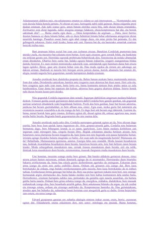 Askatasunaren aldekoa naiz, eta askatasunez ematen ez zidana ez zait interesatzen. ... “Konturatuko zara
ezin duzula bidaia honela jarraitu. Ni ehizan ari naiz, horregatik nabil zaldi gainean. Baina zalgurdia prest
daukat ostatuan. Zuk nahi izanez gero, amen batean etorriko zaizu bila, nahi duzun lekura eramateko.
Zoritxarrez ezin dizut lagundu, nahiz atsegina emango lidakeen; ehiza-konpromezu bat dut, eta horiek
sakratuak dira”. .... Baina onartu egin duzu. ... Dena konponduko da segituan. ... Hara, inoiz berriro
ikusten banauzu ez duzu lotsatu behar, edo ez duzu behintzat lotsatu behar edertasuna areagotzen dizun
neurritik haratago. Pasadizo osoaz barre egin ahal izango duzu, eta nitaz pixka bat pentsatu. Ez dut
gehiagorik eskatzen. Gutxi irudi lezake, baina aski zait. Hasiera bat da, eta hasierako oinarriak ezartzen
bereziki trebea naiz.

          Bart arratsean bilera sozial bat izan zen izebaren etxean. Banekien Cordeliak puntorratz-lana
aterako zuela, eta mezutxo bat ezkutatu nion bertan. Erori egin zitzaion; gero zorutik bildu, eta hunkituta
eta irrikitan geratu zen. Horrelako egoerak probetxatu beharrekoak dira. Sinestezina da nolako abantailak
eman ditzaketen. Ohartxo bere xume bat, halako egoera batean irakurrita, izugarri esanguratsua bilaka
daiteke beretzat. Ez zuen nirekin mintzatzeko aukerarik izan, antolaketak egin bainituen dama bati etxera
lagun egiteko. Beraz, gaur arte itxaron behar izan du. Hau modu egokia da zirrara are sakonago sar
dakion ariman. Badirudi ni naizela beti beregan arreta jartzen duena; horrek abantaila bat ematen dit,
alegia, nonahi nagoela bere gogoetetan, nonahi harrapatzen dudala ezustean.

        Amodio erotikoak bere dialektika propiala du. Behin batean neskato batez maitemindu nintzen.
Joan den udan, Dresdeneko antzokian, harekin antz izugarria zuen aktoresa bat ikusi nuen. Hori zela eta,
bere ezagutza egin nahi izan nuen, baita lortu ere, baina konturatu nintzen bien arteko antza ez zela
hainbestekoa. Gaur dama bat topatzen dut kalean, aktoresa hura gogora ekartzen didana. Istorio honek
nahi duzun bezain luzaro jarri dezake.

         Nire gogoetek Cordelia inguratzen dute nonahi. Inguruan dabilzkion aingeruen modura bidaltzen
dizkiot. Venusen gurdia usoek garraiatzen duten antzera dabil Cordelia bere garaile-gurdian, nik gogoetak
aurrean uztartzen ditudalarik izaki hegaldunak bailiren. Pozik doa bera gurdian, haur bat bezain adoretsu,
jainkosa bat bezain guztiahaldun; ni bere alboan noa, oinez. Egia esan, neska gazte bat naturaren eta
existentzia osoaren venerabile-a da eta izango da beti. Ez dago hori nik bezain ongi dakienik. Lastima da,
baina, mirari horrek hain gutxi irautea. Irribarre egiten dit, diosal egiten dit, eskuaz agurtzen nau, neure
arreba balitz bezala. Begirada batek gogorarazten dio nire maitea dela.

          Amodio erotikoak maila asko ditu. Cordelia aurrerapen galantak egiten ari da. Nire altzoan dago
eserita; bere beso leun epelak lepoa inguratzen dit. Arin, gorputz-pisurik gabe, Cordelia nire bularrean
bermatuta dago; bere bihurgune leunek ia ez naute igurtzitzen. Lore baten modura kiribiltzen zait
inguruan izaki miresgarri hau, xingola bezain libre. Begiak ezkutatuta dauzka betileen atzean; bere
bularraren zuria elurrarena bezain itsugarria da, hain leuna non nire begirada ezin pausa baitaiteke bertan:
irristatu egingo litzateke bularra mugituko ez balitz. Zer esan nahi du mugimendu horrek? Maitasuna ote
da? Beharbada. Maitasunaren igermena, ametsa. Energia falta zaio oraindik. Modu lasaian besarkatzen
nau, hodeiak itxuraldatua besarkatzen duen bezala; haizetxoa bezain arin, lore bati heltzen zaion bezain
leunki. Modu zehazgabean musukatzen nau, zeruak itsasoa musukatzen duen bezala; ezti eta isilik,
ihintzak lorea musukatzen duen bezala; zeremoniatsu, itsasoak ilargiaren irudia musukatzen duen bezala.

         Une honetan, inozente esango nioke bere grinari. Bat bateko aldaketa gertatzen denean, zinez
atzera jotzen hasten naizenean, orduan denetarik egingo du ni atzemateko. Horretarako duen bitarteko
bakarra erotikotasuna da, baina hau eskala guztiz desberdinean agertuko da oraingoan. Eskuetan duen
arma izango da orain nire aurka erabiliko duena. Orduan nik grinaren isla izango dut. Bere kasa
borrokatuko da orduan, ongi baitaki erotikotasunaren jabe naizela; bere kasa borrokatuko da ni irabazi
nahian. Erotikotasun forma garaiago bat behar du. Bere sua piztuz igertzen irakatsi nion hori, nire oraingo
hoztasunak argiro ulertaraziko dio, baina halako moldez non bere kabuz konturatzen dela usteko baitu.
Horrenbestez, ezustean harrapatu nahiko nau; pentsatuko du gainditu egin nauela ausardian, eta hartara
gatibu hartu nauela. Orduan bere grina zehatza izango da, energikoa, erabakia, dialektikoa; bere musuak
erabatekoak izango dira, bere besarkada arrailik gabea. Bere askatasuna bilatuko du nigan, eta nik zenbat
eta irmoago estutu, orduan eta errazago aurkituko du. Konpromezua hautsiko da. Hau gertatutakoan,
atseden apur bat beharko du, nahasdura basati horretan ezer atsegaitzik gerta ez dadin. Grina berpiztuko
zaio ostera, eta nirea izango da.

        Edvard gizajoaren garaian ere zeharka ahalegin nintzen irakur zezan; orain, berriz, zuzenean
egiten dut. Elikadurarik onena eskaintzen diot, nire ustez: mitologia eta ipuinak. Baina honetan,
 