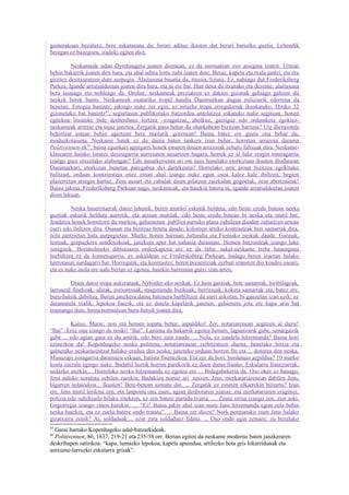gainerakoan bezalaxe, bere askatasuna du; berari adituz ikasten dut berari buruzko guztia. Lehendik
beregan ez bazegoen, iradoki egiten diot.

          Neskameak udan Dyrehaugera joaten direnean, ez da normalean oso atsegina izaten. Urtean
behin bakarrik joaten dira hara, eta ahal adina lortu nahi izaten dute. Beraz, kapela eta txala jantzi, eta era
guztiez desitxuratzen dute aurpegia. Alaitasuna basatia da, itsusia, lizuna. Ez, nahiago dut Frederiksberg
Parkea. Igande arratsaldeetan joaten dira hara, eta ni ere bai. Han dena da itxurako eta dezente; alaitasuna
bera lasaiago eta nobleago da. Orohar, neskameak preziatzen ez dakien gizonak gehiago galtzen du
neskek berek baino. Neskameek osaturiko tropel handia Danimarkan dugun miliziarik ederrena da
benetan. Erregea banintz, jakingo nuke zer egin; ez nituzke tropa erregularrak ikuskatuko. Hiriko 32
gizonetako bat banintz87, segurtasun publikorako batzordea antolatzea eskatuko nuke segituan; honen
egitekoa litzateke bide desberdinez lortzea –ezagutzaz, aholkuz, gaztiguz edo ordainketa egokiez-
neskameak arretaz eta tajuz janztea. Zergatik pasa behar du oharkabean bizitzan barrena? Utz diezaiotela
behintzat astean behin agertzen bere mailarik gorenean! Baina batez ere gustu ona behar da,
moduzkotasuna. Neskame batek ez du dama baten tankera izan behar, horretan arrazoia darama
Politivennen-ek88, baina egunkari agurgarri honek ematen dituen arrazoiak zeharo faltsuak dira. Neskame-
klasearen halako loratze desiragarria aurresaten ausartzen bagara, horrek ez al luke eragin onuragarria
izango gure etxeetako alabengan? Edo ausarkerietan ari ote naiz honelako etorkizuna ikusten diodanean
Danimarkari, etorkizun benetan paregabea dei daitekeena? Horrelako urre aroan bizitzea egokituko
balitzait, orduan kontzientzia onez eman ahal izango nuke egun osoa kalez kale ibiltzen, begien
plazerretan atsegin hartuz. Zein ausart eta zabalak diren pilatzen zaizkidan gogoetak, zein abertzaleak!
Baina jakina, Frederiksberg Parkean nago, neskameak, eta haiekin batera ni, igande arratsaldeetan joaten
diren lekuan.

         Neska baserritarrak datoz lehenik, beren mutilei eskutik helduta, edo beste eredu batean neska
guztiak eskutik helduta aurretik, eta atzean mutilak, edo beste eredu batean bi neska eta mutil bat.
Jendetza honek hornitzen du markoa; gehienetan pabilioi aurreko plaza zabalean dauden zuhaitzen artean
eseri edo ibiltzen dira. Osasun eta bizitzaz beteta daude; koloreen arteko kontrasteak bizi samarrak dira,
nola jantzietan hala aurpegietan. Marko honen barruan Jutlandia eta Fioniako neskak daude. Garaiak,
tenteak, gorpuzkera sendoxekoak, janzkera apur bat nahasia daramate. Hemen batzordeak izango luke
zereginik. Bornholmeko dibisioaren ordezkapena ere ez da falta: sukal-neskame trebe hauengana
hurbiltzea ez da komenigarria, ez sukaldean ez Frederiksberg Parkean; badago beren izaeran halako
harrotasun nardagarri bat. Horregatik, eta kontrastez, beren presentziak zerbait eransten dio koadro osoari,
eta ez nuke inola ere nahi bertan ez egotea, haiekin harreman gutxi izan arren.

         Orain datoz tropa aukeratuak, Nyboder-eko neskak. Ez hain garaiak, bete samarrak, biribilagoak,
larruazal finekoak, alaiak, zoriontsuak, mugimendu bizikoak, berritsuak, koketa samarrak eta, batez ere,
buru-hutsik dabiltza. Beren janzkera dama batenera hurbiltzen da sarri askotan, bi gauzetan izan ezik: ez
daramatela txalik, lepokoa baizik, eta ez dutela kapelarik janzten; gehienera jota ere kapa arin bat
eramango dute, baina normalean buru-hutsik joaten dira.

         Kaixo, Marie; non eta hemen topatu behar, aspaldiko! Zer, notariarenean segitzen al duzu?
“Bai”. Etxe ona izango da noski! “Bai”. Lastima da bakarrik egotea hemen, laguntzarik gabe, senargairik
gabe ... edo agian gaur ez du astirik, edo bere zain zaude. ... Nola, ez zaudela hitzemanda? Baina hori
ezinezkoa da! Kopenhageko neska politena, notariarenean zerbitzatzen duena, benetako bitxia eta
gainerako neskameentzat halako eredua den neska, janzteko orduan horren fin eta ... dotorea den neska.
Musuzapi zoragarria daramazu eskuan, batista finenezkoa. Eta zer da hori, bordatuaz azpildua? 10 marko
kosta zaizula egingo nuke. Badabil hortik horren parekorik ez duen dama franko. Eskularru frantziarrak,
sedazko aterkia.... Horrelako neska hitzemanda ez egotea ere ... Bidegabekeria da. Oso oker ez banago,
Jens nahiko xoratuta zebilen zurekin. Badakizu nortaz ari naizen; Jens, merkatariarenean dabilen Jens,
bigarren solairukoa... Ikusten? Bete-betean asmatu dut. ... Zergatik ez zineten elkarrekin hitzartu? Izan
ere, Jens mutil lerdena zen, eta lanpostu ona zuen; agian denboraren joanaz, eta merkatariaren eraginez,
polizia edo suhiltzaile bilaka zitekeen, ez zen batere partidu txarra. .... Zeure errua izango zen, ziur aski.
Gogorregia izango zinen harekin. .... “Ez! Baina jakin ahal izan nuen Jens hitzemanda egon zela behin
neska batekin, eta ez zuela batere ondo tratatu”. ... Baina zer diozu? Nork pentsatuko zuen Jens halako
gizatxarra zenik? Ai, soldaduak.... ezin zara soldaduez fidatu. ... Oso ondo egin zenuen; zu bezalako
87
  Garai hartako Kopenhageko udal-batzarkideak.
88
  Politivennen, 86, 1837, 219-21 eta 235-38 orr. Bertan egiten da neskame moderno baten janzkeraren
deskribapen satirikoa: “kapa, lumazko lepokoa, kapela apaindua, artilezko bota gris lokarridunak eta
antxume-larruzko eskularru grisak”.
 