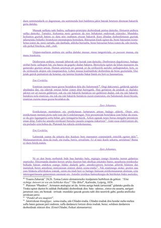 duen sentimendurik ez dagoenean, eta sentimendu hori baldintza jakin batzuk betetzen direnean bakarrik
gerta daiteke.

         Musuak sailkatu nahi badira, sailkapen-printzipio desberdinak pentsa daitezke. Hotsaren arabera
sailka daitezke. Tamalez, hizkuntza motz geratzen da nire behaketen ondorioak islatzeko. Munduko
hizkuntza guztiek batera ez dute nire osabaren etxean bakarrik ikusi ditudan desberdintasun guztiak
adierazteko beharko litzatekeen onomatopeia hornidura. Batzuetan klask egiten du, beste batzuetan txistu-
hotsa izaten da, inoiz zartada, edo danbada; aldizka burrunba, beste batzuetan betea izaten da, edo motela,
edo perkal finezkoa, etab., etab.

        Ukipen-mailaren arabera ere sailka daiteke musua: musu tangentziala, en passant musua, eta
musu itsaskorra.

         Denboraren arabera, musuak laburrak edo luzeak izan daitezke. Denboraren dagokionez, badago
orobat beste sailkapen bat, eta hauxe da gogoko dudan bakarra. Bereizketa egiten da lehen musuaren eta
gainerako guztien artean. Hemen aztertzen ari garenak ez du zerikusirik aurreko sailkapenekin; hots, ez
du zerikusirik ukipen edo iraupenarekin. Lehen musua kualitatiboki desberdina da beste guztietatik. Oso
jende gutxik pentsatzen du honetaz, eta lastima litzateke bakar batek ere hori ez hausnartzea.

         Ene Cordelia,

         Erantzun zuzena musu gozoa bezalakoa dela dio Salomonek90. Ongi dakizunez, galderak egiteko
ahuldadea dut, eta ederrak entzun behar izaten ditut horregatik. Hau gertatzen da jendeak ez duelako
jakiten zer ari naizen galdetzen; zuk eta zuk bakarrik baitakizu zer galdetzen dudan, zuk eta zuk bakarrik
baitakizu nola erantzun, eta zuk eta zuk bakarrik baitakizu zuzen erantzuten, eta Salomonek dioen bezala,
erantzun zuzena musu gozoa bezalakoa da.

                                                                         Zure Johannes.

         Erotikotasun mentalaren eta erotikotasun lurtarraren artean badago alderik. Orain arte
erotikotasun mentala piztu nahi izan dut Cordeliarengan. Nire presentziak bestelakoa izan behar du orain;
ez du giro lagungarria sortu behar, giro tentagarria baizik. Azken egunak neure burua etengabe prestatzen
eman ditut, Fedro-ko amodio erotikoari buruzko pasarte ezaguna irakurtzen 91. Izate osoa elektrizatzen dit,
eta preludio ezin hobea da. Platonek bai zekiela erotikotasunaz.

         Ene Cordelia,

        Latinistak esaten du azkarra den ikasleaz bere maisuaren ezpainetatik zintzilik egoten dela 92.
Maitasunarentzat, dena da irudi; eta irudia, berriz, errealitate. Ez al naiz ikasle azkarra, arretatsua? Baina
ez duzu hitzik esaten.

                                                                         Zure Johannes.


         Ni ez den beste norbaitek bide hau hartuko balu, argiegia izango litzateke inoren gidaritza
onartzeko. Hitzemanda dauden horien arteko ikasiren bati aholkua eskatuko banio, ausarkeria erotikozko
bulkada batean ondokoa esango lidake dudarik gabe: amodio-jarrera horietan alferrik bilatzen dut
maitaleak beren amodioaz mintzatzean eratzen duten soinu-irudia 93. Nik erantzungo nioke: pozten nau
zure bilaketa alferrikakoa izateak, zeren eta irudi hori ez baitago funtsean erotikotasunaren alorrean, ezta
interesgarritasuna gaineratzen zaionean ere. Amodio erotikoa funtsezkoegia da berriketen bidez asetzeko;
90
   “Esaera Zaharrak” 24,26. Testua Lutero alemanierazko itzulpenera hurbiltzen da gehien: “Eine
richtige Antwort ist wie ein lieblicher Kusz” “Die Bibel”, Karlsruhe, Leipzig, 1838.
91
    Platonen “Phaidros”. Arimaren analogiaz ari da. Arima auriga batek (arrazoiak” gidatuko gurdia da.
Tiraka egiten dueten bi zaldiak (bulkadak) desberdinak dira: bata –adorea-, zintzo eta ausarta, aurigari
jarraitzen zaio, eta besteak –irritsak- munduko gauzak gozatu nahi ditu neurririk gabe, gurdia amiltzeko
arriskuan jarriz.
92
    “Pendet ab ore magistri”.
93
    Jatorrizkoan klangfigur, soinu-irudia, edo Chladni-irudia. Chladni-irudiak dira hondar mehe-mehea
xafla baten gainean jarri ondoren, xafla dardaraziz lortzen diren irudiak; beraz, solidoen dardarrera
desberdinak islatzen dira. (Ernst Chladni, fisikari alemaniarrra).
 