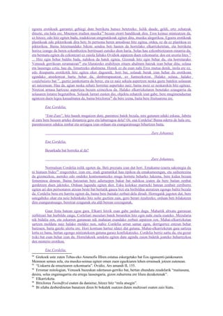 egoera erotikoek garrantzi gehiegi dute berriketa hutsez betetzeko. Isilik daude, geldi, ertz zehatzak
dituzte, eta hala ere, Mnemon irudien musika 94 bezain etorri handikoak dira. Eros keinuz mintzatzen da,
ez hitzez; edo hitz egiten badu, iradokizun enigmatikoak egiten ditu, musika alegorikoa. Egoera erotikoak
plastikoak edo piktorikoak dira beti; bi pertsona beren amodioaz hitz egitea, ordea, ez da ez plastikoa ez
piktorikoa. Baina hitzemandako bikote sendoa beti hasten da horrelako elkarrizketetan, eta berriketa
horixe izango da beren ezkonbizitza berritsuari eutsiko dion haria. Solas hau ezkonbizitzaren oinarria da,
eta bermatu egiten du ezkontzari ez zaiola faltako Ovidiok aipatzen duen ezkonsaria: dos est uxoria lites. 95
... Hitz egin behar baldin bada, nahikoa da batek egitea. Gizonak hitz egin behar du, eta horretarako
Venusek gerrikoan zeramatzan96 eta liluratzeko erabiltzen zituen ahalmen batzuk izan behar ditu; solasa
eta lausengu eztia, hau da, limurtzeko ahalmena. Honek ez du esan nahi Eros mutua denik, inola ere ez,
edo ikuspuntu erotikotik hitz egitea oker dagoenik; hori bai, solasak berak izan behar du erotikoan
egindako atsedentzat hartu behar da, denborapasatzat, ez funtsezkotzat. Halako solasa, halako
confabulatio bat 97, guztiz jainkotiarra da berez, eta ez naiz sekula aspertzen neska gazte batekin solasean
ari naizenean. Hau da, agian neska zehatz horretaz aspertuko naiz, baina inoiz ez neskarekin hitz egiteaz.
Niretzat arnasa hartzeaz aspertzea bezain ezinezkoa da. Halako elkarrizketaren benetako ezaugarria da
solasaren loratze begetatiboa. Solasak lurrari eusten dio, objektu zehatzik izan gabe; bere mugimenduetan
agintzen duen legea kasualitatea da, baina bitxilorea98 da bere izena, baita bere fruituarena ere.

         Ene Cordelia,

         “Ene-Zure”, hitz hauek mugatzen dute, parentesi batek bezala, nire gutunen eduki eskasa. Jabetu
al zara bere besoen arteko distantzia gero eta laburragoa dela? Oi, ene Cordelia! Baina ederra de hala ere,
parentesiaren edukia zenbat eta urriagoa izan orduan eta esanguratsuago bihurtzen baita.

                                                                                 Zure Johannes

         Ene Cordelia,

         Besarkada bat borroka al da?

                                                                                 Zure Johannes.

         Normalean Cordelia isilik egoten da. Beti preziatu izan dut hori. Emakume-izaera sakonegia du
ni hiatuen bidez99 eragozteko; izan ere, irudi gramatikal hau tipikoa da emakumeengan, eta saihestezina
da gizonezkoa, aurreko edo ondoko kontsonantezko muga hornitu beharko lukeena, bere kidea bezain
femeninoa denean. Baina batzuetan bere adierazpen bakar bat nahikoa izaten da bere baitan zenbat
gordetzen duen jakiteko. Orduan lagundu egiten diot. Esku kolokaz marrazki batean zenbait zirriborro
egiten ari den pertsonaren atzean beste bat bertatik gauza bizi eta biribildua ateratzen egongo balitz bezala
da. Cordelia bera ere harritu egiten da, baina bere baitako zerbait dela dirudi. Horregatik jagoten dut, bere
ustegabeko ohar eta noiz behinkako hitz solte guztien zain, gero berari itzultzeko; orduan beti bilakatzen
dira esanguratsuago, beretzat ezagunak eta aldi berean ezezagunak.

         Gaur festa batean egon gara. Elkarri hitzik esan gabe jardun dugu. Mahaitik altxatu garenean
zerbitzari bat hurbildu zaigu, Corleliari mezulari batek berarekin hitz egin nahi zuela esateko. Mezularia
nik bidalia zen, eta zekarren gutunean nik mahaian esandako zerbait aipatzen zen. Mahai-elkarrizketan
sartzen moldatu naiz halako moldez non, nahiz Cordelia urrun samar egon, derrigorrez entzun behar
baitzuen, baita gaizki ulertu ere. Hori kontuan hartuz idatzi dut gutuna. Mahai-elkarrizketan gaia sartzea
lortu ez banu, bertan egongo nintzatekeen gutuna garaiz konfiskatzeko. Cordelia berriz sartu da, eta gezur
txiki bat esan behar izan du. Horrelakoek sendotu egiten dute agindu zaion bidetik joateko beharrezkoa
den misterio erotikoa.

         Ene Cordelia,
94
   Grekoek uste zuten Tebas-eko Amenofis IIIren estatua eskergetako bat Eos egunsenti-jainkosaren
Memnon semea zela, eta musika-soinua egiten omen zuen eguzkiaren lehen errainuek jotzen zutenean.
95
   “Liskarra da emaztearen ezkontsaria”. Ovidio, Ars amandi II, 155.
96
   Erromar mitologian, Venusek bazeukan edertasun-gerriko bat, bertan ehunduta zeudelarik “maitasuna,
desira, solas engainagarria eta erregu lausengaria, gizon zuhurrena ere lilura dezaketenak”.
97
   Elkarrizketa.
98
   Bitxilorea Tusindfryd esaten da danieraz, hitzez hitz “mila atsegin”.
99
   Bi silaba desberdinetan banatzen diren bi bokalek osatzen duten multzoari esaten zaio hiatu.
 