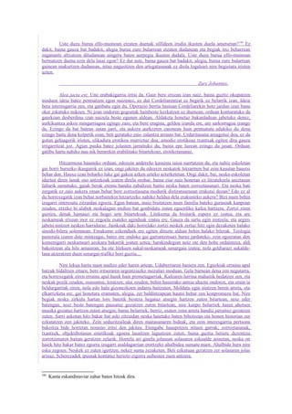 Uste duzu burua elfo-muinoan etzaten duenak silfideen irudia ikusten duela ametsetan? 100 Ez
dakit, baina gauza bat badakit, alegia burua zure bularrean etzaten dudanean eta begiak itxi beharrean
zuganantz altxatzen ditudanean aingeru baten aurpegia ikusten dudala. Uste duzu burua elfo-muinoan
bermatzen duena ezin dela lasai egon? Ez dut uste, baina gauza bat badakit, alegia, burua zure bularrean
gainean makurtzen dudanean, nitaz nagusitzen den artegatasunak ez diola logaleari nire begietara iristen
uzten.

                                                                                Zure Johannes.

          Alea jacta est. Une erabakigarria iritsi da. Gaur bere etxean izan naiz, baina guztiz okupatzen
ninduen ideia batez pentsatzen egon naizenez, ez dut Cordeliarentzat ez begirik ez belarrik izan. Ideia
bera interesgarria zen, eta gatibatu egin du. Operazio berria hastean Cordeliarekin hotz jardun izan banu
oker jokatuko nukeen. Ni joan ondoren gogoetak hainbeste kezkatzen ez duenean, orduan konturatuko da
gaurkoan desberdina izan naizela beste egunen aldean. Aldaketa honetaz bakardadean jabetuko denez,
aurkikuntza askoz mingarriagoa egingo zaio, eta bere eragina, geldoa izanda ere, are sarkorragoa izango
da. Ezingo da bat batean sutan jarri, eta aukera aurkezten zaionean hain pentsatuta edukiko du dena
ezingo baitu dena kolpetik esan, beti geratuko zaio zalantza arrasto bat. Urduritasuna areagotuz doa, ez da
gutun gehiagorik iristen, elikadura erotikoa murriztuz doa, amodio erotikoaz txantxak egiten dira gauza
irrigarritzat joz. Agian puska batez jolasten jarraituko du, baina epe luzean ezingo du jasan. Orduan
gatibu hartu nahiko nau nik berarekin erabilitako bitartekoaz, erotikotasunaz.

          Hitzarmena hausteko orduan, edozein andereño kasuista iaioa suertatzen da, eta nahiz eskoletan
gai horri buruzko ikasgairik ez izan, ongi jakiten du edozein neskatok hitzarmen bat zein kasutan haustsi
behar den. Hauxe izan beharko luke gai gakoa azken urteko azterketetan. Ongi dakit, bai, neska-eskoletan
idazten diren lanak oso antzekoak izaten direla orohar, baina ziur naiz honetan ez litzatekeela aniztasun
faltarik sumatuko, gaiak berak eremu handia zabaltzen baitio neska baten zorroztasunari. Eta neska bati
zergatik ez zaio aukera eman behar bere zorroztasuna modurik distiratsuenean erakutsi dezan? Edo ez al
du horrexegatik izan behar norbaitekin hitzartzeko nahiko heldua dela erakusteko aukera? Bizi nuen behin
izugarri interesatu zitzaidan egoera. Egun batean, maiz bisitatzen nuen familia bateko gurasoak kanpoan
zeuden, etxeko bi alabek neskalagun multzo bat gonbidatu zuten eguerdiko kafea hartzera. Zortzi ziren
guztira, denak hamasei eta hogei urte bitartekoak. Litekeena da bisitarik espero ez izatea, eta are
neskameak etxean inor ez zegoela esateko aginduak izatea ere. Gauza da sartu egin nintzela, eta argiro
jabetu nintzen nesken harriduraz. Jainkoak daki horrelako zortzi neskek zertaz hitz egin dezaketen halako
sinodo-bilera solemnean. Emakume ezkonduek ere egiten dituzte aldian behin halako bilerak. Teologia
pastorala izaten dute mintzagai, batez ere ondoko gai garrantzitsuei buruz jarduteko; zein egoeratan den
komenigarri neskameari azokara bakarrik joaten uztea; harakindegian noiz ote den hobe ordaintzea, aldi
bakoitzean ala hile amaieran; ba ote litekeen sukal-neskameak senargaia izatea; nola geldiarazi sukalde-
lana atzeratzen duen senargai-trafiko hori guztia....

         Nire lekua hartu nuen multzo eder haren artean. Udaberriaren hasiera zen. Eguzkiak errainu apal
batzuk bidaltzen zituen, bere iritseraren urgentziazko mezulari moduan. Gela barnean dena zen negutarra,
eta horrexegatik ziren errainu apal haiek hain prometagarriak. Kafearen lurrina mahaitik hedatzen zen, eta
neskak pozik zeuden, osasuntsu, loratzen; alai zeuden, behin hasierako antsia ahaztu ondoren, eta orain ia
beldurgarriak ziren, nola edo hala gizonezkoen indarra baitzuten. Moldatu egin nintzen beren arreta, eta
elkarrizketa ere, gai honetara eramaten, alegia, zer baldintzapean hautsi behar zen konpromezu bat. Nire
begiak neska zirkulu hartan lore batetik bestera hegatuz atsegin hartzen zuten bitartean, noiz eder
batengan, noiz beste batengan pausatuz gozatzen zuten bitartean, nire kanpo belarriek haien ahotsen
musika gozatuz hartzen zuten atsegin; barne belarriek, berriz, esaten zena arreta handiz jarraituz gozatzen
zuten. Sarri askotan hitz bakar bat aski zitzaidan neska haietako baten bihotzean eta honen historian zer
ezkutatzen zen jakiteko. Zein seduzitzaileak diren maitasunaren bideak, eta zein interesgarria pertsona
bakoitza bide horretan noraino iritsi den jakitea. Etengabe hauspotzen nituen garrak; zorroztasunak,
txantxek, objektibotasun estetikoak egoera lasaitzen laguntzen zuten, baina guztia betiere dezentzia
zorrotzenaren baitan geratzen zelarik. Horrela ari ginela jolasean solasaren eskualde arinetan, neska on
haiek hitz bakar batez egoera izugarri asaldagarrian erortzeko ahalbidea sumatu nuen. Ahalbide hura nire
esku zegoen. Neskek ez zuten igertzen, nekez suma zezaketen. Beti ezkutuan geratzen zer solasaren jolas
arinaz, Scherezadek ipuinak kontatuz heriotz-zigorra saihesten zuen antzera.


100
      Kanta eskandinaviar zahar baten hitzak dira.
 