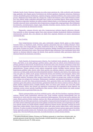 bulkadaz baizik; berak, bitartean, batasuna eta oreka izaten jarraitzen du. Alde erotikotik ondo hornituta
dago gudurako; bere begien geziez borrokatzen da, betileen aginduaz, kopetaren misterioaz, bularraren
etorriaz, besarkaden grazia arriskutsuaz, ezpainen erreguaz, matrailen irribarrez, bere izaera osoaren irrika
goxoaz. Badarama bere baitan indar bat, energia bat, walkiria bat bailitzen, nahiz indar-betetasun erotiko
hori, bere aldetik, halako makaldura adoregabe batez estalita eta motelduta dagoen. Baina gailur horretan,
bere amiltzea eragozteko larridura eta ardura euskarri bakarra duela, ez du luzaroegi egon behar. Hauek
bezalako emozioek laster sentiaraziko diote konpromezua estuegia dela, eragozgarriegia. Bera bilakatuko
da tentatzaile, normaltasunaren mugak iragan ditzadan limurtuko nauena; hartara, bera ere jabetuko da
horretaz, eta horretxek du lehentasuna niretzat.

        Dagoeneko, aipamen dexente egin ditu, konpromezuaz nekatuta dagoela adierazten dutenak.
Nire belarriek ez diete entzungor egiten; bere arian sarrarazi ditudan ikusketariek bidaltzen dizkidaten
informaziozko keinuak dira; nire planean sar dadin bere inguruan ehuntzen ari naizen amaraunaren
izpimuturrak dira.

         Ene Cordelia,

         Gure konpromezuaz kexatzen zara; gure maitasunak eragotzi baizik egiten ez duen kanpo-
loturarik behar ez duelakoan zaude. Horretan segituan antzematen diot nire Cordelia bikainari! Zinez
miresten zaitut. Gure kanpo-elkartea, ordea, banakuntza baizik ez da. Badago oraindik beste horma bat
gure artean, Pyramus eta Thisbe106 bezala bereizten gaituena. Badago oraindik beste eragozpen bat, alegia,
besteek gure sekretuaren berri izatea. Oposizioan bakarrik dago askatasuna. Gure maitasunari beste inork
igertzen ez dionean bakarrik izango du funtsik; beste guztiek maitaleek elkar gorrotatzen dutela uste
dutenean bakarrik da maitasuna zorionekoa.

                                                                                 Zure Johannes.

          Aurki hautsiko da konpromezuaren lokarria. Eta Cordeliak berak askatuko du, askatze horren
bidez, ahal balitz, ni are indar gehiagoz gatibatu nahian, adats aske eta solteek arretaz bildutakoek baino
gehiago gatibatzen duten bezala. Konpromezua nik hautsiko banu, bere arimaren ausardiaren seinale hain
ziurra den eta begiratzeko hain seduzitzailea den salto mortale erotiko hori galduko nuke. Niretzat hori da
garrantzikoena. Areago, gertaera osoak ondorio atsegaitzak sortuko lizkidake besteen aurrean. Haien
begikotasuna galduko nuke, horren ordez beren gorroto eta erdeinua erakarriz; arrazoirik gabe ordea,
zeren eta ez al luke jende askok horretatik abantailarik hartuko? Andereño asko baitira, hitz ematera inoiz
iritsi izan gabe ere, nahiko pozik egongo liratekeenak hartara aski hurbildu izan hutsagatik. Jakina, bada
zerbait, nahiz eta egia esateko gutxitxo izan; zeren eta itxaron-zerrendan sartu ahal izateko gogor
ahalegindu ondoren, itxaropena eskas samarra izaten baita. Zenbat eta gorago joan, zenbat eta urrunago
iritsi, orduan eta urriagoa da itxaropena. Maitasunaren munduan, antzinatasun-printzipioak ez du balio
aurreratzeko eta nork bere burua promozionatzeko. Honi gaineratu behar zaio horrelako andereño bat
aspertuta egoten dela jabetza zatiezin horretaz; gertakariren batek bere bizitza astintzea nahi du. Baina zer
pareka daiteke maitasun-istorio zorigabe batekin, batez ere horrez gain neskak auzi osoa hain arinki
hartzen duenean? Beraz, bere buruari eta ingurukoei sinestarazten die engainatuen artean dagoela, eta
emakume erorien etxera sartzeko kualifikazioa falta zaionez, alboko etxean hartzen du ostatu erostari
gisa. Nahi eta nahi ez gorrotatu behar nau, bai.

         Horieie gaineratu behar zaie beste norbaitek guztiz, erdiz edo hiru-laurdenez engainatu dituenen
multzoa. Hemen maila desberdinak aurkitzen dira, froga moduan eraztuna dutenengandik hasi eta
dantzatzen ari zirela esku bat estutu izana euskarritzat dutenenganaino. Min berriak atzera zabaltzen die
zauria. Beren gorrotoa hobari moduan onartzen dut. Baina gorrotatzaile hauek guztiak kriptomaitaleak
bezalakoak dira ene bihot gaixoarentzat. Lurrik gabeko erregea pertsonaia barregarria da, baina emaztegai
pilo baten artean ondorengo-gerla piztea lurrik gabeko erresuma bat lortzeko ezin irrigarriagoa da. Beraz,
sexu ederrak maitatu eta zaindu beharko ninduke bahitetxea banintz bezala. Benetako senargai bat neska
bakar batez ardura daiteke, baina honen aukera zabala nahi adina neskaz ardura liteke, neurri bateraino
behintzat. Ni azken txorakeria honetatik libratzen naiz, eta gainera besteen aurrean paper guztiz bestelako
batean agertzeko parada ematen dit. Neskatoak nitaz errukituko dira, gupida sentituko dute, nitaz intziri
egingo dute. Nik tonu berberean jotzen dut, eta modu horretan ere zerbait arrantza daiteke.

106
  Kondaira klasikoaren arabera, Pyramus eta Thisberen gurasoek ez zuten beren ezkontza nahi, eta
gazteek gurasoen etxeak bereizten zituen hormako zirrikitu batetik hitz egiten zuten elkarrekin. Ik.
Ovidiorn Metamorfosiak, IV, 64tik aurrera.
 