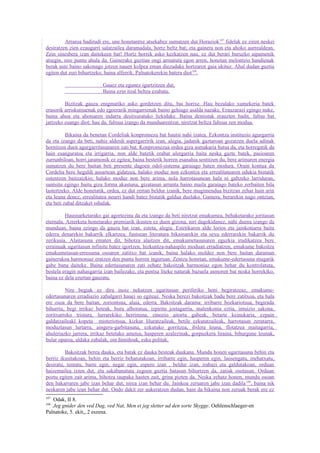 Arraroa badirudi ere, une honetantxe atsekabez sumatzen dut Horaziok107 fidelak ez ziren neskei
desiratzen zien ezaugarri salatzailea daramadala, hortz beltz bat; eta gainera non eta ahoko aurrealdean.
Zein sinesbera izan daitekeen bat! Hortz horrek asko kezkatzen nau, ez dut berari buruzko aipamenik
atsegin, nire puntu ahula da. Gainerako guztian ongi armatuta egon arren, honetan melontzio handienak
berak uste baino sakonago jotzen nauen kolpea eman diezadake hortzaren gaia ukituz. Ahal dudan guztia
egiten dut zuri bihurtzeko, baina alferrik. Palnatokerekin batera diot108.

                          Gauez eta egunez igurtzitzen dut,
                          Baina ezin itzal beltza ezabatu.

         Bizitzak gauza enigmatiko asko gordetzen ditu, bai horixe. Hau bezalako xumekeria batek
erasorik arriskutsuenak edo egoerarik mingarrienak baino gehiago asalda nazake. Erauzarazi egingo nuke,
baina ahoa eta ahotsaren indarra desitxuratuko lizkidake. Baina dentistak erauzten badit, faltsu bat
jartzeko esango diot; hau da, faltsua izango da munduarentzat, niretzat beltza faltsua zen modua.

          Bikaina da benetan Cordeliak konpromezu bat hautsi nahi izatea. Ezkontza instituzio agurgarria
da eta izango da beti, nahiz alderdi aspergarririk izan, alegia, jadanik gaztaroan gozatzen duela adinak
hornitzen duen agurgarritasunaren zati bat. Konpromezua ordea giza asmakaria hutsa da, eta horregatik da
hain esanguratsu eta irrigarria, non alde batetik erabat ulergarria baita neska gazte batek, pasioaren
zurrunbiloan, horri jaramonik ez egitea; baina bestetik horren esanahia sentitzen du, bere arimaren energia
sumatzen du bere baitan beti presente dagoen odol-sistema garaiago baten modura. Orain kontua da
Cordelia bere hegaldi ausartean gidatzea, halako moduz non ezkontza eta errealitatearen edukia bistatik
ostentzen baitzaizkio; halako moduz non bere arima, nola harrotasunean hala ni galtzeko larriduran,
suntsitu egingo baitu giza forma akastuna, gizatasun arrunta baino maila garaiago bateko zerbaiten bila
lastertzeko. Alde honetatik, ordea, ez dut zertan beldur izanik, bere mugimendua bizitzan zehar hain arin
eta leuna denez, errealitatea neurri handi batez bistatik galdua duelako. Gainera, berarekin nago ontzian,
eta beti zabal ditzaket oihalak.

         Hausnarketarako gai agortezina da eta izango da beti niretzat emakumea, behaketarako joritasun
eternala. Azterketa honetarako premiarik ikusten ez duen gizona, niri dagokidanez, nahi duena izango da
munduan, baina ezingo da gauza bat izan, esteta, alegia. Estetikaren alde lorios eta jainkotiarra baita
ederra denarekin bakarrik elkartzea; funtsean literatura bikainarekin eta sexu ederrarekin bakarrik du
zerikusia. Alaitasuna ematen dit, bihotza alaitzen dit, emakumetasunaren eguzkia irudikatzea bere
errainuak ugaritasun infinitu batez igortzen, hizkuntza-nahaspilo moduan erradiatzen, emakume bakoitza
emakumetasun-erresuma osoaren zatitxo bat izanik, baina halako moldez non bere baitan daraman
gainerakoa harmoniaz eratzen den puntu horren inguruan. Zentzu honetan, emakume-edertasuna mugarik
gabe bana daiteke. Baina edertasunaren zati zehatz bakoitzak harmoniaz egon behar du kontrolatuta,
bestela eragin nahasgarria izan bailezake, eta pentsa liteke naturak bazuela asmoren bat neska horrekiko,
baina ez dela ezertan gauzatu.

         Nire begiak ez dira inoiz nekatzen ugaritasun periferiko honi begiratzeaz, emakume-
edertasunaren erradiazio zabalgarri hauei so egiteaz. Neska berezi bakoitzak badu bere zatitxoa, eta hala
ere osoa da bere baitan, zoriontsua, alaia, ederra. Bakoitzak darama: irribarre bozkariotsua, begirada
bihurria, begi irrikaz beteak, buru alboratua, izpiritu jostagarria, malenkonia eztia, intuizio sakona,
zoritxarreko tristura, lurrarekiko herrimina, emozio aitortu gabeak, betarte keinukaria, ezpain
galdatzaileakl kopeta misteriotsua, kizkur liluratzaileak, betile ezkutatzaileak, harrotasun zerutarra,
moduztasun lurtarra, aingeru-garbitasuna, ezkutuko gorritzea, ibilera leuna, flotatzea maitagarria,
ahuleriazko jarrera, irrikaz betetako ametsa, hasperen azalezinak, gorpuzkera liraina, bihurgune leunak,
bular oparoa, aldaka zabalak, oin ñimiñoak, esku politak.

         Bakoitzak berea dauka, eta batak ez dauka besteak daukana. Mundu honen ugaritasuna behin eta
berriz ikusitakoan, behin eta berriz behatutakoan, irribarre egin, hasperen egin, lausengatu, mehatxatu,
desiratu, tentatu, barre egin, negar egin, espero izan , beldur izan, irabazi eta galdutakoan, orduan
haizemailea ixten dut, eta sakabanatuta zegoen guztia batasun bihurtzen da, zatiak osotasun. Orduan
poztu egiten zait arima, bihotza taupaka hasten zait, grina pizten da. Neska zehatz honen, mundu osoan
den bakarraren jabe izan behar dut, nirea izan behar du. Jainkoa zeruaren jabe izan dadila 109, baina nik
neskaren jabe izan behar dut. Ondo dakit zer aukeratzen dudan, hain da bikaina non zeruak berak ere ez
107
   Odak, II 8.
108
   Jeg gnider den ved Dag, ved Nat, Men ei jeg sletter ud den sorte Skygge. Oehlenschlaeger-en
Palnatoke, 5. ekit,, 2 eszena.
 
