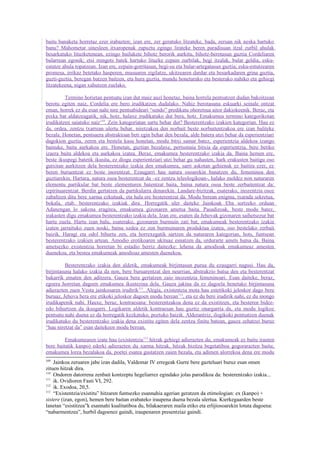 baitu banaketa horretaz ezer irabazten; izan ere, zer geratuko litzateke, bada, zeruan nik neska hartuko
banu? Mahometar sinesleen itxaropenak zapuztu egingo lirateke beren paradisuan itzal zurbil ahulak
besarkatuko lituzketenean, ezingo bailukete bihotz berorik aurkitu, bihotz-berotasun guztia Cordeliaren
bularrean egonik; etsi mingots batek hartuko lituzke ezpain zurbilak, begi itzalak, bular geldia, esku-
estutze ahula topatzean. Izan ere, ezpain-gorritasun, begi-su eta bular-artegatasun guztia; esku-estutzearen
promesa, irrikaz betetako hasperen, musuaren zigilatze, ukitzearen dardar eta besarkadaren grina guztia,
guzti-guztia, beregan batzen baitzen, eta hura guztia, mundu honetarako eta besterako nahiko eta gehiegi
litzatekeena, nigan xahutzen zuelako.

          Termino horietan pentsatu izan dut maiz auzi honetaz, baina horrela pentsatzen dudan bakoitzean
berotu egiten naiz, Cordelia ere bero irudikatzen dudalako. Nahiz berotasuna eskuarki seinale ontzat
eman, horrek ez du esan nahi nire pentsabideari “sendo” predikatu ohoretsua aitor dakiokeenik. Beraz, eta
pixka bat aldatzeagatik, nik, hotz, halaxe irudikatuko dut bera, hotz. Emakumea termino kategorikotan
irudikatzen saiatuko naiz110. Zein kategoriatan sartu behar dut? Besterentzako izakien kategorian. Hau ez
da, ordea, zentzu txarrean ulertu behar, niretzakoa den norbait beste norbaitentzakoa ere izan baliteke
bezala. Honetan, pentsaera abstraktoan beti egin behar den bezala, alde batera utzi behar da esperientziari
dagokion guztia, zeren eta bestela kasu honetan, modu bitxi samar batez, esperientzia aldekoa izango
bainuke, baita aurkakoa ere. Honetan, guztian bezalaxe, pertsonaia bitxia da esperientzia, bere betiko
izaera baita aldekoa eta aurkakoa izatea. Beraz, emakumea besterentzako izakia da. Baina hemen ere,
beste ikuspegi batetik ikusita, ez diogu esperientziari utzi behar gu nahasten, hark erakusten baitigu oso
gutxitan aurkitzen dela besterentzako izakia den emakumea, sarri askotan gehienak ez baitira ezer, ez
beren buruentzat ez beste inorentzat. Ezaugarri hau natura osoarekin banatzen du, femeninoa den
guztiarekin. Hartara, natura osoa besterentzat da –ez zentzu teleologikoan-, halako moldez non naturaren
elementu partikular bat beste elementuren batentzat baita, baina natura osoa beste zerbaitentzat da:
izpirituarentzat. Berdin gertatzen da partikularra denarekin. Landare-bizitzak, esaterako, inozentzia osoz
zabaltzen ditu bere xarma ezkutuak, eta hala ere besterentzat da. Modu berean enigma, txarada sekretua,
bokala, etab. besterentzako izakiak dira. Horregatik uler daiteke Jainkoak Eba sortzeko orduan
Adanengan lo sakona eragitea, emakumea gizonaren ametsa baita. Pasadizoak, beste modu batez,
irakasten digu emakumea besterentzako izakia dela. Izan ere, esaten da Jehovak gizonaren saihetsezur bat
hartu zuela. Hartu izan balu, esaterako, gizonaren burmuin zati bat, emakumeak besterentzako izakia
izaten jarraituko zuen noski, baina xedea ez zen burmuinaren produktua izatea, oso bestelako zerbait
baizik. Haragi eta odol bihurtu zen, eta horrexegatik sartzen da naturaren kategorian, hots, funtsean
besterentzako izakien artean. Amodio erotikoaren ukituaz esnatzen da, ordurarte amets hutsa da. Baina
ametsezko existentzia horretan bi estadio berriz daitezke: lehena da amodioak emakumeaz amesten
duenekoa, eta bestea emakumeak amodioaz amesten duenekoa.

          Besterentzako izakia den aldetik, emakumeak birjintasun purua du ezaugarri nagusi. Hau da,
birjintasuna halako izakia da non, bere buruarentzat den neurrian, abstrakzio hutsa den eta besterentzat
bakarrik ematen den aditzera. Gauza bera gertatzen zaio inozentzia femeninoari. Esan daiteke, beraz,
egoera horretan dagoen emakumea ikustezina dela. Gauza jakina da ez dagoela benetako birjintasuna
adierazten zuen Vesta jainkosaren irudirik111. Alegia, existentzia mota hau estetikoki jeloskor dago bere
buruaz, Jehova bera ere etikoki jeloskor dagoen modu berean 112, eta ez du bere irudirik nahi, ez du inongo
irudikapenik nahi. Hauxe, beraz, kontraesana: besterentzakoa dena ez da existitzen, eta besteren bidez-
edo bihurtzen da ikusgarri. Logikaren aldetik kontraesan hau guztiz onargarria da, eta modu logikoz
pentsatu nahi duena ez da horregatik kezkatuko, poztuko baizik. Alderantziz, ilogikoki pentsatzen duenak
irudikatuko du besterentzako izakia dena existitu egiten dela zentzu finitu batean, gauza zehatzei buruz
“hau niretzat da” esan daitekeen modu berean.

         Emakumearen izate hau (existentzia113 hitzak gehiegi adierazten du, emakumeak ez baitu irauten
bere baitatik kanpo) ederki adierazten du xarma hitzak, hitzak bizitza begetatiboa gogorarazten baitu;
emakumea lorea bezalakoa da, poetei esatea gustatzen zaien bezala, eta adimen alorrekoa dena ere modu
109
    Jainkoa zeruaren jabe izan dadila, Valdemar IV erregeak Gurre bere gazteluari buruz esan omen
zituen hitzak dira.
110
    Ondoren datorrena zenbait kontzeptu hegeliarrez egindako jolas parodikoa da: besterentzako izakia...
111
    ik. Ovidioren Fasti VI, 292.
112
    ik. Exodoa, 20,5.
113
    “Existentzia/existitu” hitzaren funtsezko esannahia agerian geratzen da etimologian: ex (kanpo) +
sistere (izan, egon), hemen bere baitan erabateko iraupena duena bezala ulertua. Kierkegaarden beste
lanetan “esistitzea”k esannahi kualitatiboa du, bilakaeraren maila etiko eta erlijiosoarekin lotuta dagoena:
“nabarmentzea”, hurbil dagoenez gaindi, iraupenaren presentziaz gaindi.
 