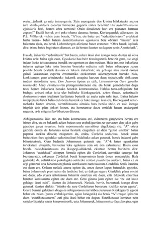orain....jadanik ez naiz interesgarria. Zein aspergarria den kristau bilakatzeko arazoa
nire idazle-jarduera osoaren funtsezko gogoeta izatea benetan! Eta Seduzitzailearen
egunkaria hori, horren obra zorrotza! Orain dirudienez hori ere planaren barruan
zegoen!” Esaldi horrek orri peko oharra darama; bertan, Kierkegaardek adierazten du
P.L. Möllerrek –lehen esan bezala, “A”ren, eta batez ere “seduzitzailearen” eredutzat
hartu zuena-- behin batean Seduzitzailearen egunkaria bere obraren “muina” zela
baieztatu ziola, eta berak Lichtenbergen aforismo batez erantzun: “Obra hauek ispiluak
dira: tximu batek begiratzen dienean, ez da bertan ikusten so dagoen ezein Apostolurik”.

Hau da, irakurlea “seduzitzaile” bat bazen, nekez ikusi ahal izango zuen idazten ari zena
kristau zela: baina egia esan, Egunkaria hau bere testuingurutik bereiziz gero, oso ongi
irakur liteke kristautasuna inondik ere agertzen ez den moduan. Hala ere, oso irakurketa
traketsa egingo luke testu honetan benetako seduzitu nahi baten adierazpen zuzen
posible bezala besterik ikusiko ez lukeen irakurleak; are gehiago arau moral ororen
gaindi kokatutako espiritu erromantiko orokorraren adierazpentzat hartuko balu,
konkistatzen gero arbuiatzeko bakarrik atsegina hartzen duen seduzitzaile tipikoaren
irudian sinbolizatu zena; Don Juan-en tipoan ez ezik, Lérmontov-en Gure garaiko
heroia-eko Mary Printzesa-ren protagonistarenean ere, eta biziki gomendatzen dugu
testu horren irakurketa honako honekin kontrastatzeko. Halako tonu-anbiguitate bat
badago, zeinari esker ia-ia uler bailiteke Kierkegaardek, azken finean, seduzitzaile
donjuanesco-aren irudiaren karikatura besterik ez zuela egin nahi izan. Baina halako
interpretazio batek balio erdi-betea besterik ez luke izango: izan ere, Kierkegaard zehar-
meharka hasten denean, narratibotasuna aitzakia huts bezala utziz, ez zaio inongo
irizpide zein plan tinkori lotzen, eta horretantxe datza orrialde hauen erakargarri
nagusia, ia-ia enigmatiko bihurtzen dituena.

Anbiguotasuna, izan ere, eta baita kontraesana ere, ekintzaren garapenera berera ere
iristen dira, eta ez bakarrik azken batean une erabakigarrian zer gertatzen den jakin gabe
geratzen garen neurrian; baita suposamendu narratiboei dagokienez ere. “A” esteta
gazteak esaten du Johannes izena besterik ezagutzen ez dion “gizon usteldu” baten
paperak aurkitu dituela; ezagutzen du, ordea, Cordelia seduzitua, honek eman
baitzizkion ihes egindako seduzitzaileari bidalitako azken gutunak, honek irakurri gabe
bihurtutakoak. Gero badaude Johannesen gutunak ere, “A”-k haren egunkarian
tartekatzen dituenak, batzuetan leku egokiena zein ote den zalantzatuz. Baina esan
bezala, balio-bikoiztasuna eta ikuspegi-aldaketak ekintzan bertan burutzen dira:
Johannes “ustelduak” aitorpen formala egiten dio Cordeliari, aurretiko senargai bat
bazterraraziz, azkenean Cordeliak berak konpromisoa hauts dezan asmoarekin. Hala
gertutako da, sofistikazio psikologiko sotilezko zenbait pasarteren ondoren, baina ez da
argi geratzen ezta Johannesen planak aurrikusten zuen haustura Cordeliak berak itxuratu
ote duen ere. Orduan neskak atzera egiten du, antza denez lagun batzuekin egoteko,
baina Johannesek prest uzten du landetxe bat; ez dakigu seguru Cordeliak plana onetsi
ote duen, edo etxera iritsitakoan bakarrik onartzen ote duen, ezta bikoteak elkartzea
benetan kontsumatu egiten ote duen ere. Gero gizona joan egiten da: “ez dut inoiz
gehiago ikusi nahi”, idazten du Johannesek. Neskak, berriz, baztertuak izango diren
gutunak idazten dizkio: “iritsiko da zure Cordeliaren besoetara itzuliko zaren eguna”.
Geure buruari galdetzen diogu ea anbiguotasun narratiboa zuzenean Kierkegaardi egotzi
behar ote zaion (puntu erabakigarrian, agian lotsagatik) ala berak “A”-rengan ipintzen
duen “estetikotasunaren” zati gisa ikusi behar ote dugun. Estetikotasun horretan ezin
sartuko litzateke ezein konpromisorik, ezta Johannesek, hitzarmentxo faustiko gisa, egin
 