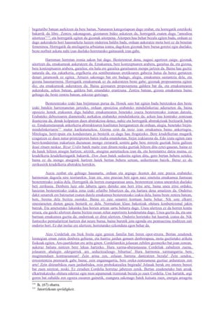 begetatibo batean aurkitzen da bere baitan. Naturaren kategoriapean dago erabat, eta horregatik estetikoki
bakarrik da libre. Zentzu sakonagoan, gizonaren bidez askatzen da, horregatik esaten dugu “amodioa
aitortzea”114, eta horregatik egiten du gizonak aitorpena. Aitorpen hau behar bezala egiten badu, orduan ez
dago aukeraketa hori hausnarketa luzeen ondorioa baldin bada, orduan aukeratze mota hori ez da benetan
femeninoa. Horregatik da umilagarria arbuiatua izatea, dagokion gizonak bere burua goretsi egin duelako,
beste norbait askatu nahi izan duelako horretarako gaitasunik izan gabe.

         Harreman horretan ironia sakon bat dago. Besterentzat dena, nagusi agertzen zaigu: gizonak
aitortzen du, emakumeak aukeratzen du. Emakumea, bere kontzeptuaren arabera, garaitua da, eta gizona,
bere kontzeptuaren arabera, garailea; eta hala ere garailea garaituaren menpe jartzen da. Baina hau guztiz
naturala da, eta zakarkeria, ergelkeria eta sentiberatasun erotikoaren gabezia hutsa da berez gertatzen
denari jaramonik ez egitea. Arrazoi sakonago bat ere badago, alegia, emakumea sustantzia dela, eta
gizona hausnarmena. Horregatik emakumeak ez du aukeratzen beste gabe; gizonak proposamena egiten
dio, eta emakumeak aukeratzen du. Baina gizonaren proposamena galdera bat da, eta emakumearen
aukeraketa, azken batean, galdera bati emandako erantzuna. Zentzu batean, gizona emakumea baino
gehiago da; beste zentzu batean, askozaz gutxiago.

          Besterentzako izaki hau birjintasun purua da. Honek saio bat egiten badu beretzakoa den beste
izaki batekin harremanetan jartzeko, orduan oposizioa erabateko mindulinkeriaz adierazten da, baina
oposizio honek erakusten digu halaber emakumearen benetako izaera besterentzako izatean datzala.
Erabateko debozioaren diametralki aurkakoa erabateko mindulinkeria da; azken hau kontrako zentzuan
ikustezina da, denak kolpatzen duen abstrakzioa denez, nahiz eta horregatik abstrakzioak bizitzarik hartu
ez. Emakumetasunak ankerkeria abstraktoaren kualitatea bereganatzen du orduan, alegia, benetako birjin-
mindulinkeriaren115 mutur karikaturazkoa. Gizona ezin da inoiz izan emakumea baino ankerragoa.
Mitologia, herri-ipuin eta kondairetara jo besterik ez dago hau frogatzeko. Bere krudelkerian mugarik
ezagutzen ez duen natur-printzipioren baten irudia ematekotan, birjin izakiarena da. Edo izutu egiten zara
herri-kondairetan irakurtzen duzunean inongo zirrararik sentitu gabe bere miresle guztiak bizia galtzen
ikusi zituen neskaz. Bizar Urdin batek maite izan dituen neska guztiak hiltzen ditu eztei-gauean, baina ez
du haiek hiltzen atsegin hartzen; aitzitik, atsegina aurretiazkoa izan da, eta horretantxe datza muina, ez
krudelkeria krudelkeriagatik bakarrik. Don Juan batek seduzitu egiten ditu, gero bertan behera uzteko,
baina ez du inongo atseginik hartzen haiek bertan behera uztean, seduzitzean baizik. Beraz ez du
zerikusirik krudelkeria abstraktu horrekin.

          Auzia zenbat eta gehiago hausnartu, orduan eta argiago ikusten dut nire praxia erabateko
harmonian dagoela nire teoriarekin. Izan ere, nire praxian beti egon naiz sinetsita emakumea funtsean
besterentzako izakia dela. Horregatik da horren esanguratsua unea, besterentzat izatea unearekin duelako
beti zerikusia. Denbora luze edo laburra igaro daiteke une hori iritsi arte, baina unea iritsi orduko,
hasieran besterentzako izakia zena izaki erlatibo bihurtzen da, eta hartara dena amaitzen da. Ondotxo
dakit senarrek ere batzuetan esaten dutela emakumea besterentzako izakia dela, baina beste zentzu batean,
hots, berena dela bizitza osorako. Baina ez zaie senarrei kontuan hartu behar. Nik uste elkarri
sinestarazten dioten gauza besterik ez dela. Normalean klase bakoitzak ohitura konbentzional jakin
batzuk. Eta ametsetako lukainka hau horien artean sartu beharra dago. Unea ulertzea ez da horren kontu
erraza, eta gaizki ulertzen duena bizitza osoan zehar aspertzera kondenatuta dago. Unea guztia da, eta une
barruan emakumea guztia da; ondorioak ez ditut ulertzen. Ondorio horietako bat haurrak izatea da. Nik
funtsezko pentsalaritzat hartzen dut neure burua, baina burutik jota egonda ere pentsaezina iruditzen zait
ondorio hori. Ez dut inolaz ere ulertzen; horretarako ezkonduta egon behar da.

         Atzo Cordeliak eta biok bisita egin genion familia bati beren opor-etxera. Bertan zeudenek
lorategian eman zuten denbora gehiena, eta hantxe jardun genuen denborapasa, mota guztietako ariketa
fisikoak egiten. Aro-jaurtiketan ere aritu ginen. Cordeliarekin jolasean zebilen gizonezko bat joan zenean,
aukeraz baliatu nintzen bere lekua hartzeko. Hura xarma-aberastasuna Cordeliak zabaltzen zuena,
jolasaren ahalegin edergarriek are seduzitzaileago bihurtua! Hura harmonia xarmangarria bere
mugimenduen kontraesanean! Zein arina zen, zelaian barrena dantzatzen bezala! Zein sendoa,
erresistentzia premiarik gabe baina; zein engainagarria, bere oreka-zentzumena guztiaz arduratzen zen
arte! Zein ditiranbikoa zuen jardunbidea, zein probokatzailea begirada! Jolasak berak ere interes berezi
bat zuen niretzat, noski. Ez zirudien Cordelia horretaz jabetzen zenik. Bertan zeudenetako bati aroak
elkartrukatzeko ohitura ederraz egin nion aipamenak tximistak bezala jo zuen Cordelia. Une hartatik, argi
goren bat zabaldu zen egoera osoaren gainetik, esangura sakonago batek kutsatu zuen, energia areagotu
114
      Ik. (67) oharra.
115
      Jatorrizkoan sprödigkeit.
 