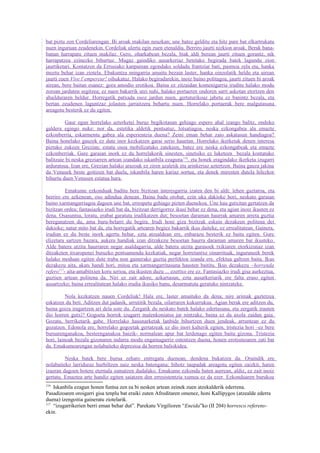 bat piztu zen Cordeliarengan. Bi aroak makilan neuzkan; une batez gelditu eta hitz pare bat elkartrukatu
nuen inguruan zeudenekin. Cordeliak ulertu egin zuen etenaldia. Berriro jaurti nizkion aroak. Berak bana-
banan harrapatu zituen makilaz. Gero, oharkabean bezala, biak aldi berean jaurti zituen gorantz, nik
harrapatzea ezinezko bihurtuz. Mugaz gaindiko ausarkeriaz betetako begirada batek lagundu zion
jaurtiketari. Kontatzen da Errusiako kanpainan egondako soldadu frantziar bati, pasmoa zela eta, hanka
moztu behar izan ziotela. Ebakuntza mingarria amaitu bezain laster, hanka oinzolatik heldu eta airean
jaurti zuen Vive l´empereur! oihukatuz. Halako begiradarekin, inoiz baino politagoa, jaurti zituen bi aroak
airean, bere baitan esanez: gora amodio erotikoa. Baina ez zitzaidan komenigarria iruditu halako modu
zoroan jarduten segitzea; ez nuen bakarrik utzi nahi, halako portaeren ondoren sarri askotan etortzen den
abailduraren beldur. Horregatik patxada osoz jardun nuen, gertaturikoaz jabetu ez banintz bezala, eta
bertan zeudenen laguntzaz jolasten jarraitzera behartu nuen. Horrelako portaerak bere malgutasuna
areagotu besterik ez du egiten.

          Gaur egun horrelako azterketei buruz begikotasun gehiago espero ahal izango balitz, ondoko
galdera egingo nuke: nor da, estetika aldetik pentsatuz, lotsatiagoa, neska ezkongabea ala emazte
ezkonberria, eskarmentu gabea ala esperientzia duena? Zeini eman behar zaio askatasun handiagoa?
Baina honelako gauzek ez dute inor kezkatzen garai serio hauetan. Horrelako ikerketak denen interesa
piztuko zukeen Grezian; estatu osoa mobilizatuko zatekeen, batez ere neska ezkongabeak eta emazte
ezkonberriak. Gure garaian inork ez du horrelakorik sinesten, sinetsiko ez luketeen bezala kontatuko
balitzaie bi neska greziarren artean izandako iskanbila ezaguna 116, eta honek eragindako ikerketa izugarri
arduratsua. Izan ere, Grezian halako arazoak ez ziren azaletik eta arinkeriaz aztertzen. Baina gauza jakina
da Venusek beste goitizen bat duela, iskanbila haren kariaz sortua, eta denek miresten dutela hilezkor
bihurtu duen Venusen estatua hura.

          Emakume ezkonduak baditu bere bizitzan interesgarria izaten den bi aldi: lehen gaztaroa, eta
berriro ere azkenean, oso adindua denean. Baina badu orobat, ezin uka dakioke hori, neskato garaian
baino xarmangarriagoa dagoen une bat, errespetu gehiago pizten duenekoa. Une hau gutxitan gertatzen da
bizitzan ordea; fantasiazko irudi bat da, bizitzan derrigorrez ikusi behar ez dena, eta agian inoiz ikusten ez
dena. Osasuntsu, loratu, erabat garatuta irudikatzen dut; besoetan daraman haurrak amaren arreta guztia
bereganatzen du, ama buru-belarri du begira. Irudi honi giza bizitzak eskain dezakeen politena dei
dakioke; natur mito bat da, eta horregatik artearen begiez bakarrik ikus daiteke, ez errealitatean. Gainera,
irudian ez du beste inork agertu behar, ezta atzealdean ere, enbarazu besterik ez baitu egiten. Gure
elizetara sartzen bazara, aukera handiak izan ditzakezu besoetan haurra daraman amaren bat ikusteko.
Alde batera utzita haurraren negar asaldagarria, alde batera utzita gurasoek txikiaren etorkizunaz izan
ditzaketen itxaropenei buruzko pentsamendu kezkatiak, negar horretantxe oinarrituak, inguruneek berek
halako moduan egiten dute traba non gainerako guztia perfektoa izanda ere, efektua galtzen baita. Ikus
dezakezu aita, akats handi hori, mitoa eta xarmangarritasuna hausten baititu. Ikus dezakezu –horrenda
refero117- aita-amabitxien koru serioa, eta ikusten duzu ... ezertxo ere ez. Fantasiazko irudi gisa aurkeztua,
guztien artean politena da. Niri ez zait adore, azkartasun, ezta ausarkeriarik ere falta eraso egiten
ausartzeko; baina errealitatean halako irudia ikusiko banu, desarmatuta geratuko nintzateke.

          Nola kezkatzen nauen Cordeliak! Hala ere, laster amaituko da dena; nire arimak gaztetzea
eskatzen du beti. Aditzen dut jadanik, urrutitik bezala, oilarraren kukurrukua. Agian berak ere aditzen du,
baina goiza iragartzen ari dela uste du. Zergatik du neskato batek halako edertasuna, eta zergatik irauten
dio horren gutxi? Gogoeta horrek izugarri malenkoniatsu jar nintzake, baina ez da axola zaidan gaia.
Gozatu, berriketarik gabe. Horrelako hausnarketak lanbide bihurtzen duen jendeak, arruntean ez du
gozatzen. Edonola ere, horrelako gogoetak gertatzeak ez dio inori kalterik egiten, tristezia hori –ez bere
buruarenganakoa, besteenganakoa baizik- normalean apur bat lerdenago egiten baitu gizona. Tristezia
hori, lainoak bezala gizonaren indarra modu engainagarriz ostentzen duena, honen erotismoaren zati bat
da. Emakumearengan nolabaiteko depresioa da horren baliokidea.

         Neska batek bere burua zeharo entregatu duenean, dendena bukatzen da. Oraindik ere
nolabaiteko larriduraz hurbiltzen naiz neska batengana; bihotz taupadak areagotu egiten zaizkit, haren
izaeran dagoen botere eternala sumatzen dudalako. Emakume ezkondu baten aurrean, aldiz, ez zait inoiz
gertatu. Emaztea arte handiz egiten saiatzen den erresistentzia xumea ez da ezer. Ezkonduaren burukoa
116
    Iskanbila ezagun honen funtsa zen ea bi nesken artean zeinek zuen atzekalderik ederrena.
Pasadizoaren oroigarri gisa tenplu bat eraiki zuten Afroditaren omenez, honi Kallipygos (atzealde ederra
duena) izengoitia gaineratu ziotelarik.
117
    “izugarrikerien berri eman behar dut”. Parekatu Virgilioren “Eneida”ko (II 204) horresco referens-
ekin.
 