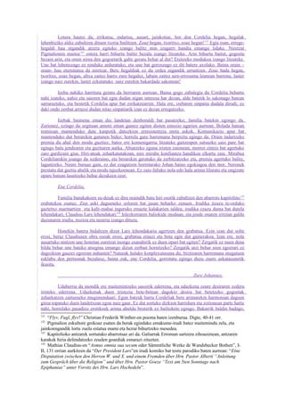 Lotura hautsi da; irrikatsu, indartsu, ausart, jainkotiar, hor doa Cordelia hegan, hegalak
lehenbiziko aldiz zabaltzen dituen txoria bailitzen. Zoaz hegan, txoritxo, zoaz hegan! 121 Egia esan, errege-
hegaldi hau nigandik atzera egiteko izango balitz min izugarri handia emango lidake. Niretzat
Pigmalionen maitea122 ostera harri bihurtu balitz bezala izango litzateke. Arin bihurtu baitut, gogoeta
bezain arin, eta orain nirea den gogoetarik gabe geratu behar al dut? Etsitzeko modukoa izango litzateke.
Une bat lehenxeago ez ninduke arduratuko, eta une bat geroxeago ez dit batere axolako. Baina orain –
orain- hau eternitatea da niretzat. Bere hegaldiak ez du ordea nigandik urruntzen. Zoaz bada hegan,
txoritxo, zoaz hegan, altxa zaitez harro zure hegalez, labain zaitez aire-erresuma leunean barrena; laster
izango naiz zurekin, laster ezkutatuko naiz zurekin bakardade sakonean!

         Izeba nahiko harrituta geratu da berriaren aurrean. Baina gogo zabalegia du Cordelia behartu
nahi izateko, nahiz eta saioren bat egin dudan nigan interesa har dezan, alde batetik lo sakonago batean
sarrarazteko, eta bestetik Cordelia apur bat zirikatzearren. Hala ere, izebaren sinpatia dudala dirudi; ez
daki ondo zenbat arrazoi dudan nitaz sinpatiarik izan ez dezan erregutzeko.

         Izebak baimena eman dio landetan denboraldi bat pasatzeko; familia batekin egongo da.
Zorionez, ezingo du segituan amore eman gainez egiten dioten emozio ugarien aurrean. Bolada batean
tentsioan mantenduko dute kanpotik datozkion erresistentzia mota askok. Komunikazio apur bat
mantenduko dut berarekin gutunen bidez; horrela gure harremana berpiztu egingo da. Orain indartzeko
premia du ahal den modu guztiez; batez ere komenigarria litzateke gaitzespen sutsuzko saio pare bat
egingo balu jendearen eta guztiaren aurka. Abiatzeko eguna iristen zaionean, morroi zintzo bat agertuko
zaio gurdizain gisa. Hiri-ateak zeharkatutakoan, nire mirabe konfiantza handikoa elkartu zaie. Mirabea
Cordeliarekin joango da xederaino, eta berarekin geratuko da zerbitzatzeko eta, premia agertuko balitz,
laguntzeko. Neure buruaz gain, ez dut ezagutzen horretarako Johan baino egokiagoa den inor. Neronek
prestatu dut guztia ahalik eta modu tajuzkoenean. Ez zaio faltako nola edo hala arima liluratu eta ongizate
oparo batean lasaitzeko behar dezakeen ezer.

         Ene Cordelia,

        Familia banakakoen su-deiak ez dira oraindik batu hiri osotik zabaltzen den abarrots kapitolino 123
erabatekoa osatuz. Ziur aski dagoeneko soloren bat jasan beharko zenuen. Irudika itzazu te-orduko
gaztetxo marmartien eta kafe-mahai inguruko emazte kalakarien taldea; irudika ezazu dama bat dutela
lehendakari, Claudius Lars lehendakari 124 hilezkorraren baliokide moduan, eta jende onaren iritzian galdu
duzunaren irudia, nozioa eta neurria izango dituzu.

         Honekin batera bidaltzen dizut Lars lehendakaria agertzen den grabatua. Ezin izan dut solte
erosi, beraz Claudiusen obra osoak erosi, grabatua erauzi eta bota egin dut gainerakoa. Izan ere, nola
ausartuko nintzen une honetan zuretzat inongo esanahirik ez duen opari bat egiten? Zergatik ez nuen dena
bildu behar une bateko atsegina emango dizun zerbait hornitzeko? Zergatik utzi behar nien egoerari ez
dagozkion gauzei egoeran nahasten? Naturak halako konplexutasuna du, bizitzaren harremana mugatuen
esklabu den pertsonak bezalaxe, baina zuk, ene Cordelia, gorrotatu egingo duzu zuere askatasunetik
ikusita.

                                                                                 Zure Johannes.

         Udaberria da inondik ere maitemintzeko sasoirik ederrena, eta udazkena zeure desiraren xedera
iristeko ederrena. Udazkenak duen tristezia bete-betean dagokio desira bat betetzeko gogoetak
zeharkatzen zaitueneko mugimenduari. Egun batzuk barru Cordeliak bere arimarekin harmonian dagoen
giroa topatuko duen landetxean egon naiz gaur. Ez dut sortuko dizkion harridura eta zorionean parte hartu
nahi, horrelako pasadizo erotikoek arima ahuldu besterik ez bailiokete egingo. Bakarrik baldin badago,
121
    “Flyv, Fugl, flyv!” Christian Frederik Winther-en poema baten izenburua. Digte, 40-41 orr.
122
    Pigmalion eskultore grekoaz esaten da berak egindako emakume-irudi batez maitemindu zela, eta
jainkoengandik lortu zuela estatua mami eta hezur bihurtzeko mesedea.
123
    Kapitolioko antzarek sortutako abarrotsaz ari da. Galiarrak Erroman sartzera zihoazenean, antzaren
karakek hiria defendatzeko zeuden goardiak esnarazi zituzten.
124
    Mathias Claudius-en “Asmus omnia sua secum oder Sämmtliche Werke de Wandsbecker Bothen”, I-
II, 131 orrian aurkitzen da “Der President Lars”en irudi komiko bat testu parodiko baten aurrean: “Eine
Disputation zwischen den Herren W. und X. und einem Fremden über Hrn. Pastor Alberti “Anleitung
zum Gespräch über die Religion” und über Hrn. Pastor Goeze “Text am 5ten Sonntage nach
Epiphanias” unter Vorsitz des Hrn. Lars Hochedeln”.
 