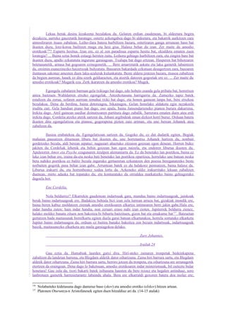 Lekua berak desira lezakeena bezalakoa da. Gelaren erdian zaudenean, bi aldeetara begira
dezakezu, aurreko gauzetatik haratago; ostertz azkengabea dago bi aldeetara, eta bakarrik aurkitzen zara
atmosferaren itsaso zabalean. Leiho-ilara batera hurbiltzen bazara, ostertzaren ganga urrunean baso bat
ikusten duzu, lore-koroa bailitzen muga eta hesi gisa. Halaxe behar du izan. Zer maite du amodio
erotikoak126? Esparru hesitua. Izan ere, ez al zen paradisua esparru hesitu bat, ekialdera ematen zuen
lorategia? ... Baina uztai honek estuegi hersten zaitu. Leihora gehiago hurbiltzen zara, eta zingira bare bat
ikusten duzu, apalki ezkutatuta ingurune garaiagoan. Txalupa bat dago ertzean. Hasperen bat bihotzaren
betetasunetik, arnasa bat gogoaren ezinegonetik. ... Bere amarretatik askatu eta laku gainetik labaintzen
da, oroimin esanezinezko haizetxoak bultzatuta. Basoaren bakardade ezkutuan desagertzen zara, basoaren
iluntasun sakonaz amesten duen laku-azalerak kulunkatuta. Beste aldera jiratzen bazara, itsasoa zabaltzen
da begien aurrean; hauek ez ditu ezerk geldiarazten, eta atzetik datozen gogoetak ere ez. ... Zer maite du
amodio erotikoak? Mugarik eza. Zerk ikaratzen du amodio erotikoa? Mugek.

          Egongela zabalaren barruan gela txikiago bat dago, edo hobeto esanda gela pribatu bat, horretxen
antza baitzuen Wahldarren etxeko egongelak. Antzekotasuna harrigarria da. Zumezko tapiz batek
estaltzen du zorua; sofaren aurrean temahai txiki bat dago, eta honen gainean lanpa bat, bere etxekoa
bezalakoa. Dena da berdina, baina dotoreagoa, bikainagoa. Gelan honelako aldaketa egin nezakeela
iruditu zait. Gela handian piano bat dago, oso apala, baina Jansendarreneko pianoa burura dakarrena.
Irekita dago. Atril gainean suediar doinutxoaren partitura dago zabalik. Sarrerara ematen duen atea erdi
irekita dago. Cordelia atzeko atetik sartzen da, Johani argibideak eman dizkiot horri buruz. Orduan batera
ikusten ditu egongelatxoa eta pianoa; gogorapena pizten zaio ariman, eta une berean Johanek atea
zabaltzen da.

         Ilusioa erabatekoa da. Egongelatxoan sartzen da. Gogoko du, ez dut dudarik egiten. Begiak
mahaian pausatzen dituenean liburu bat ikusten du; une horretantxe Johanek hartzen du, nonbait
gordetzeko bezala, aldi berean aipatuz: nagusiari ahaztuko zitzaion goizean egon denean. Horren bidez
jakiten du Cordeliak lehenik eta behin goizean han egon naizela, eta ondoren liburua ikusten du.
Apuleioren Amor eta Psyche ezagunaren itzulpen alemaniarra da. Ez da benetako lan poetikoa, baina ez
luke izan behar ere, iraina da-eta neska bati benetako lan poetikoa oparitzea, horrelako une batean neska
bera nahiko poetikoa ez balitz bezala inguruko gertaeretan ezkutatzen den poesia bereganatzeko beste
norbaiten gogotik pasa behar izan gabe. Arruntean batek ez du halakoez pentsatzen, baina halaxe da.
Liburua irakurri du, eta horrenbestez xedea lortu da. Azkeneko aldiz irakurritako lekuan zabaltzen
duenean, mirto adaska bat topatuko du, eta konturatuko da orrialdea markatzeko baino gehiagorako
dagoela hor.

           Ene Cordelia,

         Nola beldurrez? Elkarrekin gaudenean indartsuak gara, mundua baino indartsuagoak, jainkoak
berak baino indartsuagoak ere. Badakizu behiala bizi izan zela lurrean arraza bat, gizakiak inondik ere,
baina beren kabuz moldatzen zirenak amodio erotikoaren elkartze intimoaren berri jakin gabe.Hala ere,
indar handia zuten; hain indar handia, non zeruari eraso nahi izan zioten. Jupiterrek beldurra zienez,
halako moldez banatu zituen non bakoitza bi bihurtu baitzituen, gizon bat eta emakume bat 127. Batzuetan
gertatzen bada maitasunak berrelkartu egiten duela garai batean elkartutakoa, horrela sortutako elkarketa
Jupiter baino indartsuagoa da; orduan ez baitira banako bakoitza zen bezain indartsuak, indartsuagoak
baizik, maitasunezko elkarketa are maila garaiagokoa delako.

                                                                         Zure Johannes.

                                                                         Irailak 24

         Gau eztia da. Hamabiak laurden gutxi dira. Hiri-ateko zainaren tronpetak bedeinkapena
zabaltzen du landetan barrena, eta Blegdam aldetik dator oihartzuna. Zaina hiri barrura sartu, eta Blegdam
aldetik dator oihartzuna. Zaina hiri barrura sartu, berriro jotzen du tronpeta, eta oihartzuna are urrunagotik
etortzen da oraingoan. Dena dago lo baketsuan, amodio erotikoaren indar misteriotsuak, bil zaitezte bular
honetara! Gau isila da; txori bakarti batek isiltasuna hausten du bere txioez eta hegalen astinduaz, soro
lanbrotuen gainetik harresietarantz labaindu ahala. Bera ere elkarraldi goxoren batera doa inolaz ere;

126
      Nolabaiteko kidetasuna dago danieraz baso (skov) eta amodio erotiko (elskov) hitzen artean.
127
      Platonen Oturuntza-n Aristofanesek egiten duen hitzaldiaz ari da. (14-15 atalak)
 