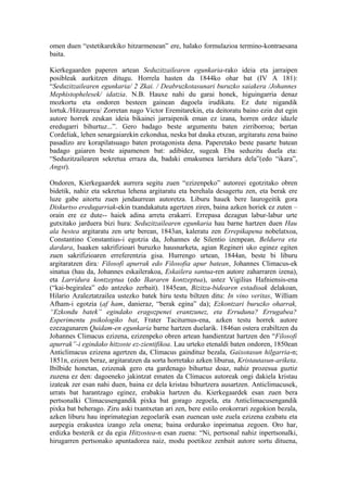 omen duen “estetikarekiko hitzarmenean” ere, halako formulazioa termino-kontraesana
baita.

Kierkegaarden paperen artean Seduzitzailearen egunkaria-rako ideia eta jarraipen
posibleak aurkitzen ditugu. Horrela hasten da 1844ko ohar bat (IV A 181):
“Seduzitzailearen egunkaria/ 2 Zkai. / Deabruzkotasunari buruzko saiakera /Johannes
Mephistophelesek/ idatzia. N.B. Hauxe nahi du garai honek, higuingarria denaz
mozkortu eta ondoren besteen gainean dagoela irudikatu. Ez dute nigandik
lortuk./Hitzaurrea/ Zorretan nago Victor Eremitarekin, eta deitoratu baino ezin dut egin
autore horrek zeukan ideia bikainei jarraipenik eman ez izana, horren ordez idazle
eredugarri bihurtuz...”. Gero badago beste argumentu baten zirriborroa; bertan
Cordeliak, lehen senargaiarekin ezkondua, neska bat dauka etxean, argitaratu zena baino
pasadizo are korapilatsuago baten protagonista dena. Paperetako beste pasarte batean
badago gaiaren beste aipamenen bat: adibidez, sugeak Eba seduzitu duela eta:
“Seduzitzailearen sekretua erraza da, badaki emakumea larridura dela”(edo “ikara”,
Angst).

Ondoren, Kierkegaardek aurrera segitu zuen “ezizenpeko” autoreei egotzitako obren
bidetik, nahiz eta sekretua lehena argitaratu eta berehala desagertu zen, eta berak ere
luze gabe aitortu zuen jendaurrean autoretza. Liburu hauek bere laurogeitik gora
Diskurtso eredugarriak-ekin txandakatuta agertzen ziren, baina azken horiek ez zuten –
orain ere ez dute-- haiek adina arreta erakarri. Errepasa dezagun labur-labur urte
gutxitako jarduera bizi hura: Seduzitzailearen egunkaria hau barne hartzen duen Hau
ala bestea argitaratu zen urte berean, 1843an, kaleratu zen Errepikapena nobelatxoa,
Constantino Constantius-i egotzia da, Johannes de Silentio izenpean, Beldurra eta
dardara, Isaaken sakrifizioari buruzko hausnarketa, agian Regineri uko eginez egiten
zuen sakrifizioaren erreferentzia gisa. Hurrengo urtean, 1844an, beste bi liburu
argitaratzen dira: Filosofi apurrak edo Filosofia apur batean, Johannes Climacus-ek
sinatua (hau da, Johannes eskailerakoa, Eskailera santua-ren autore zaharraren izena),
eta Larridura kontzeptua (edo Ikararen kontzeptua), ustez Vigilius Hafniensis-ena
(“kai-begiralea” edo antzeko zerbait). 1845ean, Bizitza-bidearen estadioak delakoan,
Hilario Azaleztatzailea ustezko batek hiru testu biltzen ditu: In vino veritas, William
Afham-i egotzia (af ham, danieraz, “berak egina” da); Ezkontzari buruzko oharrak,
“Ezkondu batek” egindako eragozpenei erantzunez, eta Erruduna? Errugabea?
Esperimentu psikologiko bat, Frater Taciturnus-ena, azken testu horrek autore
ezezagunaren Quidam-en egunkaria barne hartzen duelarik. 1846an ostera erabiltzen du
Johannes Climacus ezizena, ezizenpeko obren artean handientzat hartzen den “Filosofi
apurrak”-i egindako hitzoste ez-zientifikoa. Lau urteko etenaldi baten ondoren, 1850ean
Anticlimacus ezizena agertzen da, Climacus gaindituz bezala, Gaixotasun hilgarria-n;
1851n, ezizen beraz, argitaratzen da sorta horretako azken liburua, Kristautasun-ariketa.
Ibilbide honetan, ezizenak gero eta gardenago bihurtuz doaz, nahiz prozesua guztiz
zuzena ez den: dagoeneko jakintzat ematen da Climacus autoreak ongi dakiela kristau
izateak zer esan nahi duen, baina ez dela kristau bihurtzera ausartzen. Anticlimacusek,
urrats bat harantzago eginez, erabakia hartzen du. Kierkegaardek esan zuen bera
pertsonalki Climacusengandik pixka bat gorago zegoela, eta Anticlimacusengandik
pixka bat beherago. Ziru aski txantxetan ari zen, bere estilo orokorrari zegokion bezala,
azken liburu hau inprimategian zegoelarik esan zuenean uste zuela ezizena ezabatu eta
aurpegia erakustea izango zela onena; baina ordurako inprimatua zegoen. Oro har,
erdizka besterik ez da egia Hitzostea-n esan zuena: “Ni, pertsonal nahiz inpertsonalki,
hirugarren pertsonako apuntadorea naiz, modu poetikoz zenbait autore sortu dituena,
 