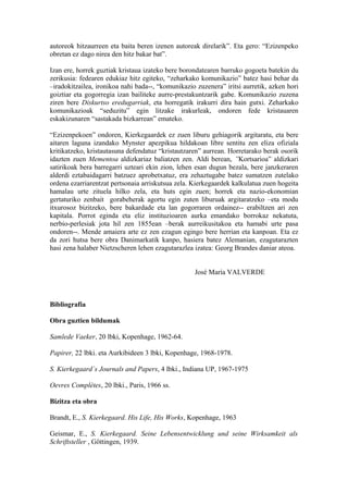 autoreok hitzaurreen eta baita beren izenen autoreak direlarik”. Eta gero: “Ezizenpeko
obretan ez dago nirea den hitz bakar bat”.

Izan ere, horrek guztiak kristaua izateko bere borondatearen barruko gogoeta batekin du
zerikusia: fedearen edukiaz hitz egiteko, “zeharkako komunikazio” batez hasi behar da
–iradokitzailea, ironikoa nahi bada--, “komunikazio zuzenera” iritsi aurretik, azken hori
goiztiar eta gogorregia izan bailiteke aurre-prestakuntzarik gabe. Komunikazio zuzena
ziren bere Diskurtso eredugarriak, eta horregatik irakurri dira hain gutxi. Zeharkako
komunikazioak “seduzitu” egin litzake irakurleak, ondoren fede kristauaren
eskakizunaren “sastakada bizkarrean” emateko.

“Ezizenpekoen” ondoren, Kierkegaardek ez zuen liburu gehiagorik argitaratu, eta bere
aitaren laguna izandako Mynster apezpikua hildakoan libre sentitu zen eliza ofiziala
kritikatzeko, kristautasuna defendatuz “kristautzaren” aurrean. Horretarako berak osorik
idazten zuen Mementoa aldizkariaz baliatzen zen. Aldi berean, ”Kortsarioa” aldizkari
satirikoak bera barregarri uzteari ekin zion, lehen esan dugun bezala, bere janzkeraren
alderdi eztabaidagarri batzuez aprobetxatuz, era zehaztugabe batez sumatzen zutelako
ordena ezarriarentzat pertsonaia arriskutsua zela. Kierkegaardek kalkulatua zuen hogeita
hamalau urte zituela hilko zela, eta huts egin zuen; horrek eta nazio-ekonomian
gertaturiko zenbait gorabeherak agortu egin zuten liburuak argitaratzeko –eta modu
itxurosoz bizitzeko, bere bakardade eta lan gogorraren ordainez-- erabiltzen ari zen
kapitala. Porrot eginda eta eliz instituzioaren aurka emandako borrokaz nekatuta,
nerbio-perlesiak jota hil zen 1855ean –berak aurreikusitakoa eta hamabi urte pasa
ondoren--. Mende amaiera arte ez zen ezagun egingo bere herrian eta kanpoan. Eta ez
da zori hutsa bere obra Danimarkatik kanpo, hasiera batez Alemanian, ezagutarazten
hasi zena halaber Nietzscheren lehen ezagutarazlea izatea: Georg Brandes daniar ateoa.


                                                   José María VALVERDE



Bibliografia

Obra guztien bildumak

Samlede Vaeker, 20 lbki, Kopenhage, 1962-64.

Papirer, 22 lbki. eta Aurkibideen 3 lbki, Kopenhage, 1968-1978.

S. Kierkegaard´s Journals and Papers, 4 lbki., Indiana UP, 1967-1975

Oevres Complètes, 20 lbki., Paris, 1966 ss.

Bizitza eta obra

Brandt, E., S. Kierkegaard. His Life, His Works, Kopenhage, 1963

Geismar, E., S. Kierkegaard. Seine Lebensentwicklung und seine Wirksamkeit als
Schriftsteller , Göttingen, 1939.
 