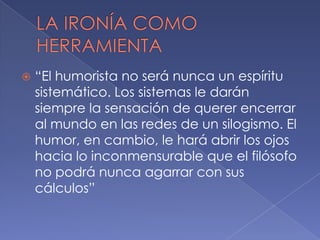    “El humorista no será nunca un espíritu
    sistemático. Los sistemas le darán
    siempre la sensación de querer encerrar
    al mundo en las redes de un silogismo. El
    humor, en cambio, le hará abrir los ojos
    hacia lo inconmensurable que el filósofo
    no podrá nunca agarrar con sus
    cálculos”
 