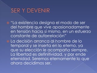  “La existencia designa el modo de ser
  del hombre que vive apasionadamente
  en tensión hacia sí mismo, en un esfuerzo
  constante de autorrelación”
 La decisión arranca al hombre de lo
  temporal y se inserta en lo eterno, ya
  que su elección le acompaña siempre.
  La libertad es definitividad, y por ende
  eternidad. Seremos eternamente lo que
  ahora decidimos ser.
 