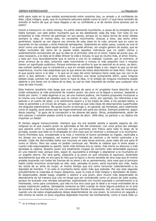 SØREN KIERKEGAARD La Repetición
11
soñó para nada en lo que estaba aconteciendo entre nosotros dos, su amado y el confidente de
éste. ¿Qué milagro, pues, que el muchacho estuviera pálido como la cera? ¿Y qué tiene también de
extraño el hecho de que yo haya llegado a ser su confidente y el de tantos otros jóvenes por el
estilo?
Volvió a transcurrir un cierto tiempo. Yo sufría realmente muchísimo, a causa de la simpatía que le
había tomado, con este pobre muchacho que se iba debilitando cada día más. Con todo no me
arrepentía lo más mínimo de participar en sus penas, porque en su típica forma de amar estaba
siempre la idea, al menos ésta, en constante movimiento. Gracias a Dios, sea dicho entre
paréntesis, todavía se ven alguna vez amores de esta clase en la vida, amores que en vano se
buscarían en las novelas u otras historias semejantes. Solamente en estos casos, cuando se vive el
amor como una idea, tiene aquél sentido. Y se puede afirmar, sin ningún género de dudas, que se
hallan excluidos del reino de la poesía todos aquellos individuos que no estén íntima y
ardientemente convencidos de que la idea es el principio vital en el amor, hasta tal punto que, en
caso necesario, a la idea se le debe ofrecer la vida e incluso, lo que es mucho más, el amor mismo,
y esto por muy favorablemente que le sonría a uno en la realidad. Cuando, por el contrario, el
amor arranca de la idea, entonces cada movimiento e incluso el más pequeño roce o impulso
tienen un significado auténtico. Porque entonces se verifica lo que es esencial en el amor, es decir,
esa colisión poética que lo caracteriza y que en verdad puede llegar a ser, según lo que yo sé por
experiencia, mucho más espantosa que la que ahora les estoy describiendo en este libro. Claro que
el que quiere servir a la idea — lo que en el caso del amor tampoco tiene nada que ver con lo de
servir a dos señores— se echa sobre sus hombros una tarea sumamente difícil, pues ninguna
beldad exige cuentas tan exactas como lo hace la idea, ni el enfado de ninguna muchacha puede
abatirle a uno tanto con la cólera de la idea, la cual es más imposible de olvidar que cualquier otra
cosa de este mundo.
Esta historia resultaría más larga que una novela de serie si mi propósito fuera describir de un
modo exhaustivo la vida emocional de nuestro joven, tal como yo la llegué a conocer, bastante a
fondo por cierto. Y nada digamos si yo, de una manera poética, me hubiera propuesto incorporar a
la misma una multitud de detalles que no vienen al caso, como, por ejemplo, los referentes a los
salones y al cuarto de estar, a la vestimenta casera y a los trajes de calle, a los parajes bellos, a
toda la parentela y al círculo de amigos. La verdad es que esta clase de descripciones superficiales
me disgusta sobremanera. Me gusta mucho la lechuga y, en general, las hortalizas, pero solamente
como el cogollo, pues pienso que las hojas exteriores son para los cerdos. Siempre preferiré, según
decía Lessing,11
el goce de la concepción a los dolores del parto. Otros, probablemente, serán de
otro parecer y echarán pestes contra lo que acabo de decir. ¡Allá ellos, su parecer y su réplica me
importan un bledo!
El tiempo seguía transcurriendo. Siempre que me era posible asistía a aquella especie de rito
religioso en el que nuestro joven se ejercitaba al filo del amanecer, con unos gritos tan salvajes
que parecía como si quisiese acumular en sus pulmones aire fresco para todo lo largo de la
jornada, puesto que ésta no la empleaba en otra cosa que en hechizar y embaucar a la muchacha.
Como Prometeo que, encadenado a la roca y mientras el buitre picoteaba su hígado, cautivaba a
los dioses con sus presagios, así nuestro joven trataba de cautivar y de hecho cautivaba a la
amada. Cada día derrochaba todos sus recursos en esta tarea enorme, pues cada día era para él
como el último. Pero las cosas no podían continuar así. Mordía la cadena que lo tenía atado y
cuanto más espumajeaba su pasión, tanto más dichoso era su canto, más tierno su discurso y más
apretada la cadena. Nuestro joven era totalmente incapaz de convertir este lamentable equívoco
en una relación real, porque esto, según él, equivaldría a entregar y abandonar a la muchacha en
un engaño eterno. Por otra parte, explicarle a la joven en qué consistía el equívoco, diciéndole
sencillamente que ella no era para él más que la figura o forma sensible de otra cosa que él mismo
andaba buscando con todas las fuerzas de su alma y de su pensamiento, otra cosa que al principio
había creído encontrar encarnada en ella, esto, pensaba el joven, sería injuriarla aún más, hasta
las raíces de su alma de mujer, al mismo tiempo que era como renunciar cobardemente a su
dignidad de hombre. Y en esto el muchacho tenía razón más que sobrada. Por eso este segundo
procedimiento le inspiraba el mayor desprecio, pues lo creía el más indigno y demoledor de todos.
Es despreciable, desde luego, engañar y seducir a una joven, pero mucho más despreciable es
abandonarla de tal manera que uno no tenga que ser considerado como un pícaro de siete suelas,
porque ha buscado una retirada estupenda, explicándole con mucha suavidad y comedimiento a la
interesada, como para consolarla, que ella no fue otra cosa que el ideal y la musa inolvidable de la
propia inspiración poética. Semejante conducta es fácil cuando se tiene alguna práctica en el arte
de encantar a las muchachas con una conversación florida e interesante. Así, en caso de necesidad,
cuando uno de estos engatusadores desea desentenderse de una joven, la convence en seguida y
ella misma se siente un poco orgullosa dejándole marchar tan bonitamente, como si fuera todo un
11
En el Prólogo a la fábula.
 