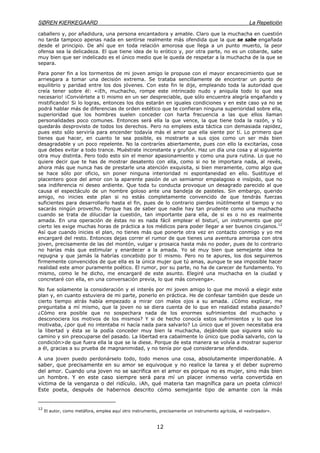 SØREN KIERKEGAARD La Repetición
12
caballero y, por añadidura, una persona encantadora y amable. Claro que la muchacha en cuestión
no tarda tampoco apenas nada en sentirse realmente más ofendida que la que se sabe engañada
desde el principio. De ahí que en toda relación amorosa que llega a un punto muerto, la peor
ofensa sea la delicadeza. El que tiene idea de lo erótico y, por otra parte, no es un cobarde, sabe
muy bien que ser indelicado es el único medio que le queda de respetar a la muchacha de la que se
separa.
Para poner fin a los tormentos de mi joven amigo le propuse con el mayor encarecimiento que se
arriesgara a tomar una decisión extrema. Se trataba sencillamente de encontrar un punto de
equilibrio y paridad entre los dos jóvenes. Con este fin le dije, empleando toda la autoridad que
creía tener sobre él: «¡Eh, muchacho, rompe este intrincado nudo y aniquila todo lo que sea
necesario! ¡Conviértete a ti mismo en un ser despreciable, que sólo encuentra alegría engañando y
mistificando! Si lo logras, entonces los dos estarán en iguales condiciones y en este caso ya no se
podrá hablar más de diferencias de orden estético que te confieran ninguna superioridad sobre ella,
superioridad que los hombres suelen conceder con harta frecuencia a las que ellos llaman
personalidades poco comunes. Entonces será ella la que vence, la que tiene toda la razón, y tú
quedarás desprovisto de todos los derechos. Pero no emplees esta táctica con demasiada rapidez,
pues esto sólo serviría para encender todavía más el amor que ella siente por tí. Lo primero que
tienes que hacer, en cuanto te sea posible, es mostrarte a sus ojos como un ser más bien
desagradable y un poco repelente. No la contraríes abiertamente, pues con ello la excitarías, cosa
que debes evitar a todo trance. Muéstrate inconstante y gruñón. Haz un día una cosa y al siguiente
otra muy distinta. Pero todo esto sin el menor apasionamiento y como una pura rutina. Lo que no
quiere decir que te has de mostrar desatento con ella, como si no te importara nada, al revés,
ahora más que nunca has de prestarle una atención exquisita, si bien meramente, como algo que
se hace sólo por oficio, sin poner ninguna interioridad ni espontaneidad en ello. Sustituye el
placentero goce del amor con la aparente pasión de un semiamor empalagoso e insípido, que no
sea indiferencia ni deseo ardiente. Que toda tu conducta provoque un desagrado parecido al que
causa el espectáculo de un hombre goloso ante una bandeja de pasteles. Sin embargo, querido
amigo, no inicies este plan si no estás completamente convencido de que tendrás fuerzas
suficientes para desarrollarlo hasta el fin, pues de lo contrario pierdes inútilmente el tiempo y no
sacarás ningún provecho. Porque has de saber que nadie hay tan prudente como una muchacha
cuando se trata de dilucidar la cuestión, tan importante para ella, de si es o no es realmente
amada. En una operación de éstas no es nada fácil emplear el bisturí, un instrumento que por
cierto les exige muchas horas de práctica a los médicos para poder llegar a ser buenos cirujanos.12
Así que cuando inicies el plan, no tienes más que ponerte otra vez en contacto conmigo y yo me
encargaré del resto. Entonces dejas correr el rumor de que tienes una aventura amorosa con otra
joven, precisamente de las del montón, vulgar y prosaica hasta más no poder, pues de lo contrario
no harías más que estimular y enardecer a la amada. Yo sé muy bien que semejante idea te
repugna y que jamás la habrías concebido por tí mismo. Pero no te apures, los dos seguiremos
firmemente convencidos de que ella es la única mujer que tú amas, aunque te sea imposible hacer
realidad este amor puramente poético. El rumor, por su parte, no ha de carecer de fundamento. Yo
mismo, como le he dicho, me encargaré de este asunto. Elegiré una muchacha en la ciudad y
concretaré con ella, en una conversación previa, lo que más convenga».
No fue solamente la consideración y el interés por mi joven amigo lo que me movió a elegir este
plan y, en cuanto estuviera de mi parte, ponerlo en práctica. He de confesar también que desde un
cierto tiempo atrás había empezado a mirar con malos ojos a su amada. ¿Cómo explicar, me
preguntaba a mí mismo, que la joven no se diera cuenta de lo que en realidad estaba pasando?
¿Cómo era posible que no sospechara nada de los enormes sufrimientos del muchacho y
desconociera los motivos de los mismos? Y si de hecho conocía estos sufrimientos y lo que los
motivaba, ¿por qué no intentaba ni hacía nada para salvarlo? Lo único que el joven necesitaba era
la libertad y ésta se la podía conceder muy bien la muchacha, dejándole que siguiera solo su
camino y sin preocuparse del pasado. La libertad era cabalmente lo único que podía salvarlo, con la
condición>de que fuera ella la que se la diese. Porque de esta manera se volvía a mostrar superior
a él, gracias a su prueba de magnanimidad, y no tenía por qué considerarse ofendida.
A una joven puedo perdonárselo todo, todo menos una cosa, absolutamente imperdonable. A
saber, que precisamente en su amor se equivoque y no realice la tarea y el deber supremo
del amor. Cuando una joven no se sacrifica en el amor es porque no es mujer, sino más bien
un hombre. Y en este caso siempre será para mí un placer inmenso verla convertida en
víctima de la venganza o del ridículo. ¡Ah, qué materia tan magnífica para un poeta cómico!
Este poeta, después de habernos descrito cómo semejante tipo de amante con la más
12
El autor, como metáfora, emplea aquí otro instrumento, precisamente un instrumento agrícola, el «extirpador».
 