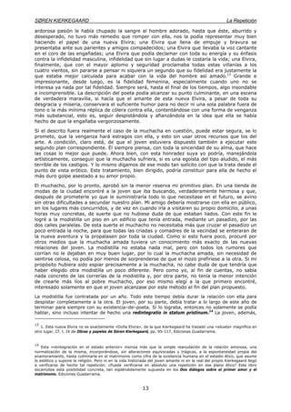 SØREN KIERKEGAARD La Repetición
13
ardorosa pasión le había chupado la sangre al hombre adorado, hasta que éste, aburrido y
desesperado, no tuvo más remedio que romper con ella, nos la podía representar muy bien
haciendo el papel de una nueva Elvira; una Elvira que llena de empuje y bravura se
presentaba ante sus parientes y amigos compadecidos; una Elvira que llevaba la voz cantante
en el coro de las engañadas; una Elvira que podía declamar con toda su energía y su énfasis
contra la infidelidad masculina, infidelidad que sin lugar a dudas le costaría la vida; una Elvira,
finalmente, que con el mayor aplomo y seguridad proclamaba todas estas villanías a los
cuatro vientos, sin pararse a pensar ni siquiera un segundo que su fidelidad era justamente la
que estaba mejor calculada para acabar con la vida del hombre así amado.13
Grande e
impresionante, desde luego, es la fidelidad femenina, especialmente cuando uno no se
interesa ya nada por tal fidelidad. Siempre será, hasta el final de los tiempos, algo insondable
e incomprensible. La descripción del poeta podía alcanzar su punto culminante, en una escena
de verdadera maravilla, si hacía que el amante de esta nueva Elvira, a pesar de toda su
desgracia y miseria, conservara el suficiente humor para no decir ni una sola palabra fuera de
tono o la más mínima réplica de cólera contra ella, contentándose con una forma de venganza
más substancial, esto es, seguir despistándola y afianzándola en la idea que ella se había
hecho de que la engañaba vergonzosamente.
Si el descrito fuera realmente el caso de la muchacha en cuestión, puede estar segura, se lo
prometo, que la venganza hará estragos con ella, y esto sin usar otros recursos que los del
arte. A condición, claro está, de que el joven estuviera dispuesto también a ejecutar este
segundo plan correspondiente. Él siempre piensa, con toda la sinceridad de su alma, que hace
las cosas lo mejor que puede. Ahora bien, con esta honradez suya yo podría, manejándola
artísticamente, conseguir que la muchacha sufriera, si es una egoísta del tipo aludido, el más
terrible de los castigos. Y lo mismo digamos de ese modo tan solícito con que la trata desde el
punto de vista erótico. Este tratamiento, bien dirigido, podría constituir para ella de hecho el
más duro golpe asestado a su amor propio.
El muchacho, por lo pronto, aprobó sin la menor reserva mi primitivo plan. En una tienda de
modas de la ciudad encontré a la joven que iba buscando, verdaderamente hermosa y que,
después de prometerle yo que le suministraría todo lo que necesitase en el futuro, se avino
sin otras dificultades a secundar nuestro plan. Mi amigo debería mostrarse con ella en público,
en los lugares más concurridos, y de vez en cuando irla a visitaren su propio domicilio, a unas
horas muy concretas, de suerte que no hubiese duda de que estaban liados. Con este fin le
logré a la modistilla un piso en un edificio que tenía entrada, mediante un pasadizo, por las
dos calles paralelas. De esta suerte el muchacho no necesitaba más que cruzar el pasadizo un
poco entrada la noche, para que todas las criadas y comadres de la vecindad se enteraran de
la nueva aventura y la propalasen por toda la ciudad. Como si esto fuera poco, procuré por
otros medios que la muchacha amada tuviera un conocimiento más exacto de las nuevas
relaciones del joven. La modistilla no estaba nada mal, pero con todos los rumores que
corrían no le dejaban en muy buen lugar, por lo cual la muchacha amada, sin necesidad de
sentirse celosa, no podía por menos de sorprenderse de que el mozo prefiriese a la otra. Si mi
propósito hubiera sido espiar precisamente a la muchacha, no cabe duda de que tendría que
haber elegido otra modistilla un poco diferente. Pero como yo, al fin de cuentas, no sabía
nada concreto de las correrías de la modistilla y, por otra parte, no tenía la menor intención
de crearle más líos al pobre muchacho, por eso mismo elegí a la que primero encontré,
interesado solamente en que el joven alcanzase por este método el fin del plan propuesto.
La modistilla fue contratada por un año. Todo este tiempo debía durar la relación con ella para
despistar completamente a la otra. El joven, por su parte, debía tratar a lo largo de este año de
terminar para siempre con su existencia–de–poeta. Si lo lograba, entonces no solamente se podía
hablar, sino incluso intentar de hecho una redintegratio in statum pristinum.14
La joven, además,
13
1. Esta nueva Elvira no es exactamente «Doña Elvira», de la que Kierkegaard ha trazado una «silueta» magnífica en
otro lugar. Cf. t. IX de Obras y papeles de Sóren Kierkegaard, pp. 95-117, Ediciones Guadarrama.
14
Esta «reintegración en el estado anterior» insinúa más que la simple reanudación de la relación amorosa, una
normalización de la misma, incorporándose, sin alteraciones equivocadas y trágicas, a la espontaneidad propia del
enamoramiento, hasta culminarla en el matrimonio como cifra de la existencia humana en el estadio ético, que asume
lo estético y supone la religión. Pero ni en la vida historiada del joven amante ni en la real del propio Kierkegaard llegó
a verificarse de hecho tal repetición. ¿Puede verificarse en absoluto una repetición en ese plano ético? Este libro
escamotea esta posibilidad concreta, tan espléndidamente supuesta en los Dos diálogos sobre el primer amor y el
matrimonio. Ediciones Guadarrama.
 