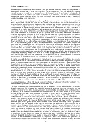 SØREN KIERKEGAARD La Repetición
14
había tenido durante todo el año anterior, cosa que merece señalarse como muy importante, la
oportunidad de liberarse y dejar las relaciones con el muchacho. Éste, por su parte, le había
indicado con una claridad que no dejaba lugar a dudas, cuál sería el resultado de tal decisión. Si
ahora resultaba, en el caso de que llegara el instante de la repetición, que ella se sentía cansada y
no deseaba hablar más del asunto, el joven no tendría nada que echarse en cara, pues había
obrado honrada y generosamente.
Todas las cosas, pues, estaban preparadas y perfectamente en orden para iniciar la operación. Yo
tenía, según suele decirse, los hilos en las manos y esperaba con una impaciencia insólita el
desenlace de los acontecimientos previstos. Pero hete aquí que en este preciso momento, como si
se lo hubiera tragado la tierra, el muchacho desapareció y no volví a verlo nunca más.
Evidentemente le habían faltado ánimos para poner el plan en práctica. Su alma carecía de la
elasticidad de la ironía. No tenía fuerzas suficientes para pronunciar el voto secreto de la ironía, ni
tampoco las tenía para mantenerlo. Ahora bien, sólo el que guarda silencio podrá llegar a ser algo
en la vida. Solamente es un hombre el que es capaz de amar de verdad y realmente. Y solamente
es artista quien puede expresar su amor de una manera arbitraria y caprichosa. Hasta cierto punto
casi se puede afirmar que lo mejor que pudo hacer nuestro joven fue no comenzar la operación
planeada, pues a duras penas había soportado los horrores de la aventura. Ya desde un principio
me había yo sentido un poco escéptico en este aspecto, en cuanto verifiqué la necesidad que tenía
de un confidente. El que sabe callar, descubre un alfabeto no menos rico que el de las lenguas al
uso. En su misteriosa jerga es capaz de expresarlo todo. Porque con ella siempre dispone del
recurso de una cierta sonrisa que corresponde de maravilla al suspiro más hondo de un corazón, o
de una argucia humorística que excite todavía más las encendidas y reiteradas súplicas,
compensándolas con creces. Un tal sujeto vivirá seguramente algunos momentos en los que se
sentirá como loco. Sin embargo, por muy terribles que sean para él estos momentos, sólo serán
eso, unos momentos pasajeros. Algo parecido a lo que sucede con la fiebre que se experimenta a
veces entre las once y media y las doce de la noche, que pasa muy pronto y ya a la una de la
madrugada nos encontramos con más ganas de trabajar que nunca. Quien sea capaz de aguantar
los ramalazos de esta típica locura, ése está a punto de lograr la victoria.
Si me he demorado tanto en la descripción meticulosa de lo que precede, lo he hecho con el único
fin de mostrar que es cabalmente el amor–recuerdo el que hace al hombre desgraciado. Mi joven
amigo no comprendía la repetición, no creía en ella ni la quería con verdadero coraje. Lo más triste
de su historia consistía en que en realidad amaba a la muchacha, pero para realizar de veras este
amor tenía que salir primeramente de aquel laberinto poético en el que se había metido. Podía
haberle confesado que estaba irremediablemente dominado por el entusiasmo de la poesía, pues
una confesión de este tipo suele ser un medio generalmente admitido como bueno y digno para
desentenderse de una joven. Pero el muchacho no quería por nada del mundo recurrir a tal medio,
pues lo juzgaba, cosa en que yo le daba toda la razón, injusto e indigno de un hombre. De esta
manera, en efecto, le habría cortado a ella la posibilidad de seguir creyendo que vivía bajo sus
propios auspicios. Además, al liberarse de ella de ese modo, podría suceder que la desdichada
joven le hiciese objeto de un desprecio absoluto y él, personalmente, se sintiera presa de un miedo
y una angustia invencibles por no poder ya nunca jamás recuperar lo perdido.
¡Ay, de cuántas cosas habría sido capaz nuestro muchacho si hubiera creído en la repetición! ¡Qué
interioridad tan grande no podría haber alcanzado en la vida!
Con esto he adelantado acontecimientos que por el momento, lo digo sinceramente, no hubiera
deseado descubrir. Mi intención era describir solamente aquellos primeros momentos en que
empezó a mostrarse bien a las claras que nuestro joven se había convertido, en el sentido pleno de
la acepción, en el caballero atormentado del amor–recuerdo, el único feliz. Ruego al lector que me
permita evocar otra vez aquel instante en el que el joven, ebrio de recuerdos, entró en mi
habitación y dejó que su corazón se desbordara en aquellos versos de Pablo Móller, mientras me
confesaba que se tenía que hacer una violencia enorme para no estar a todas horas junto a la
amada. Estos mismos versos los repitió la tarde aquella en que nos separamos para siempre.
Jamás lo podré olvidar. El recuerdo de la desaparición súbita podrá muy bien borrarse en mi
memoria, pero nunca jamás el de aquel instante último en que estuvimos juntos. Igualmente
puedo afirmar que las noticias de su marcha precipitada me angustiaron mucho menos que la
situación tensa de aquel último instante. Mi naturaleza, en definitiva, está así hecha. En el primer
temblor estremecido del presentimiento mi alma intuye y traspasa todas las consecuencias, las
cuales de ordinario necesitan no poco tiempo para manifestarse en la realidad como hechos
consumados. La concentración del presentimiento nunca se olvida. Así creo que ha de estar
dotado, por la misma naturaleza, todo el que se precie de observador. Claro que quien está dotado
y constituido de esta forma no puede por menos que sufrir muchísimo. Porque en el primer
momento de pálido desfallecimiento acaba de fecundarle la idea, y en adelante su relación con la
realidad es necesariamente observadora e inquisitiva. Para esta observación profunda es
completamente inepto todo hombre que no posea esta peculiaridad femenina gracias a la cual
 