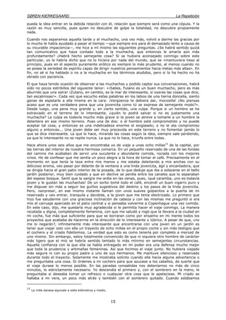 SØREN KIERKEGAARD La Repetición
15
pueda la idea entrar en la debida relación con él, relación que siempre será como una cópula. Y la
razón es muy sencilla, pues quien no descubre de golpe la totalidad, no descubre propiamente
nada.
Cuando nos separamos aquella tarde y el muchacho, una vez más, volvió a darme las gracias por
lo mucho le había ayudado a pasar el tiempo —que siempre era para él demasiado lento a causa de
su incurable impaciencia—, me hice a mí mismo las siguientes preguntas. ¿Se habrá sentido quizá
tan comunicativo que haya contado todo a la muchacha, que entonces le amaría aún más
profundamente? ¿Habrá hecho semejante cosa? Si se hubiera aconsejado conmigo sobre este
particular, yo le habría dicho que no lo hiciera por nada del mundo, que se «mantuviera tieso al
principio, pues en el aspecto puramente erótico es siempre lo más prudente, al menos cuando no
se posee la seriedad de espíritu capaz de dirigir nuestros pensamientos hacia metas más altas». En
fin, no sé si ha hablado o no a la muchacha en los términos aludidos, pero si lo ha hecho no ha
obrado con paciencia.
El que haya tenido ocasión de observar a las muchachas y podido captar sus conversaciones, habrá
oído no pocos estribillos del siguiente tenor: «¡Sabes, Fulano es un buen muchacho, pero es más
aburrido que una ostra! ¡Zutano, en cambio, es la mar de interesante, si oyeras las cosas que dice,
tan escabrosas!». Cada vez que escucho estas palabras en los labios de una tierna doncella, siento
ganas de espetarle a ella misma en la cara: ¡Vergüenza te debiera dar, mocosilla! ¿No piensas
acaso que es una verdadera pena que una jovencita como tú se exprese de semejante modo?».
Desde luego, una pena muy grande y, en cierto sentido, una culpa. Porque si un hombre se ha
extraviado en el terreno de lo interesante, ¿quién lo podrá salvar si no es justamente una
muchacha? La culpa es todavía mucho más grave si la joven se atreve a tomarle a un hombre la
delantera en ese mismo terreno. Pues una de dos: o el hombre está comprometido y no puede
aceptar tal cosa, y entonces es una indelicadeza enorme el exigíaselo; o no le ata compromiso
alguno y entonces... Una joven debe ser muy precavida en este terreno y no fomentar jamás lo
que se dice interesante. La que lo hace, mirando las cosas según la idea, siempre sale perdiendo,
ya que lo interesante no se repite nunca. La que no lo hace, triunfa entre todas.
Hace ahora unos seis años que me encontraba yo de viaje a unas ocho millas15
de la capital, por
las tierras del interior de nuestra hermosa comarca. En un pequeño reservado de una de las fondas
del camino me acababan de servir una suculenta y abundante comida, rociada con los mejores
vinos. He de confesar que me sentía un poco alegre a la hora de tomar el café. Precisamente en el
momento en que tenía la taza entre mis manos y me estaba deleitando a mis anchas con su
delicioso aroma, veo pasar por delante de la ventana a una linda jovencita, ágil y encantadora, que
se dirigía hacia el gran patio interior de la posada, de lo que deduje que iba a solazarse en el bello
jardín posterior, muy bien cuidado y que en declive se perdía entre los canales que lo separaban
del espeso bosque. Sentí que la sangre me ardía en las venas, pues, ¡qué caramba, uno es todavía
joven y le gustan las muchachas! De un sorbo tomé todo el café, encendí un buen cigarro puro y
me dispuse sin más a seguir los guiños sugestivos del destino y los pasos de la linda jovencita.
Pero, ¡sorpresa!, en ese mismo instante llaman con unos suaves golpecitos a la puerta de mi
reservado y veo entrar, tranquila y decidida, a la joven que me tenía electrizado. Lo primero que
hizo fue saludarme con una graciosa inclinación de cabeza y con las mismas me preguntó si era
mío el carruaje aparcado en el patio central y si pensaba volverme a Copenhague una vez comido.
En este caso, dijo, me quedaría muy agradecida si le permitía hacer el viaje conmigo. La manera
recatada y digna, completamente femenina, con que me saludó y rogó que la llevara a la ciudad en
mi coche, fue más que suficiente para que se borraran como por ensalmo en mi mente todos los
proyectos que acababa de hacerme en la dirección de lo interesante y lúbrico. A pesar de que, ¿no
me lo negarán?, infinitamente más interesante que encontrarse con una joven en un jardín es
tener que viajar solo con ella un trayecto de ocho millas en el propio coche y sin más testigos que
el cochero y el criado fidelísimos. La verdad que esto es como tenerla por completo a merced de
uno mismo. Sin embargo, estoy totalmente convencido de que ni siquiera otro hombre de carácter
más ligero que el mío se habría sentido tentado lo más mínimo en semejantes circunstancias.
Aquella confianza con la que ella se había entregado en mi poder era una defensa mucho mejor
que toda la prudencia y artimañas femeninas. Así que hicimos el viaje junto. No hubiera viajado
más segura ni con su propio padre o uno de sus hermanos. Me mantuve silencioso y reservado
durante todo el trayecto. Solamente me mostraba solícito cuando ella hacía alguna advertencia o
me preguntaba una cosa. Di órdenes a mi cochero para que azuzase a los caballos, de suerte que
el viaje durase lo menos posible. En las paradas consabidas nos deteníamos no más de cinco
minutos, lo estrictamente necesario. Yo descendía el primero y, con el sombrero en la mano, le
preguntaba si deseaba tomar un refresco o cualquier otra cosa que le apeteciese. Mi criado se
hallaba a mi vera, un poco más atrás y también con el sombrero quitado. Cuando estábamos
15
La milla danesa equivale a siete kilómetros y medio.
 