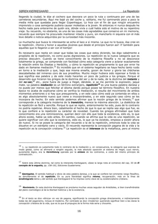 SØREN KIERKEGAARD La Repetición
16
llegando la ciudad, le dije al cochero que desviara un poco la ruta y continuara por una de las
carreteras secundarias. Aquí me bajé yo del coche y, solitario, me fui caminando poco a poco la
media milla que quedaba para llegar Copenhague. Lo hice con el fin de que ningún encuentro
imprevisto o cosa semejante pudiera causar molestias a la joven. Ni entonces ni nunca después he
hecho nada para enterarme de quién era, dónde vivía o cuál había sido el motivo de su repentino
viaje. Su recuerdo, no obstante, es una de las cosas más agradables que conservo en mi memoria,
recuerdo que siempre he procurado mantener intacto y puro, sin mancharlo ni siquiera con el más
leve detalle o noticia adquiridos por la curiosidad más inocente.
La muchacha que busca lo interesante se echa el lazo a sí misma. La que no lo busca, ésa cree en
la repetición. ¡Honra y honor a aquellas jóvenes que desde el principio fueron así! ¡Y también para
aquellas que lo llegaron a ser con el tiempo!
Es necesario que repita sin cesar que todas las cosas que estoy diciendo, las digo cabalmente a
propósito de la repetición, no como puras digresiones. La repetición es la nueva categoría que es
preciso descubrir. Cuando se tiene conocimiento de la moderna filosofía y no se desconoce
totalmente la griega, se comprende con facilidad cómo esta categoría viene a aclarar exactamente
la relación entre los Eleatas y Heráclito, y cómo la repetición es propiamente lo que por error ha
dado en llamarse mediación.16
Es increíble que en el sistema hegeliano se haya hecho tanto ruido
en torno a la mediación y que, bajo esa misma enseña, gocen de honor y gloria las chácharas
descabelladas del inmenso coro de sus prosélitos. Mucho mejor hubiera sido repensar a fondo lo
que significa esa palabra y de este modo hacerles un poco de justicia a los griegos. Porque el
desarrollo que hicieron los griegos de la doctrina del ser y de la nada, de la doctrina del instante y
del no–ser,17
etc., pone fuera de juego a Hegel, dándole, si se me permite la expresión, jaque
mate. La palabra mediación es un término extranjero, repetición18
es una buena palabra danesa y
no puedo por menos que felicitar al idioma danés porque posee tal término filosófico. En nuestra
época no acaba de explicarse cómo se verifica la mediación, si resulta del movimiento de ambos
momentos anteriores o si hay que presuponerla, y en este caso cómo está ya contenida en ellos o
es algo absolutamente nuevo que viene a incorporárseles, y en este segundo caso cómo se les
incorpora de hecho. En este sentido podemos afirmar que la noción griega de la kinesis,19
que
corresponde a la categoría moderna de la transición, merece la máxima atención. La dialéctica de
la repetición es fácil y sencilla. Porque lo que se repite, anteriormente ha sido, pues de lo contrario
no podría repetirse. Ahora bien, cabalmente el hecho de que lo que se repita sea algo que fue, es
lo que confiere a la repetición su carácter de novedad. Cuando los griegos afirmaban que todo
conocimiento era una reminiscencia, querían decir con ello que toda la existencia, esto es, lo que
ahora existe, había ya sido antes. En cambio, cuando se afirma que la vida es una repetición, se
quiere significar con ello que la existencia, esto es, lo que ya ha existido, empieza a existir ahora
de nuevo. Si no se posee la categoría del recuerdo o la de la repetición, entonces toda la vida se
disuelve en un estrépito vano y vacío. El recuerdo representa la concepción pagana de la vida y la
repetición es la concepción cristiana.20
La repetición es el interesse de la metafísica, pero al mismo
16
1. La repetición es justamente todo lo contrario de la mediación y, en consecuencia, la categoría que expresa de
modo global, como se afirmará a renglón seguido, la más absoluta oposición al sistema de Hegel, cuyo nervio,
puramente lógico, era la Vermittelung operada por la síntesis de los contrarios, a costa del mismo principio de
contradicción.
17
Sobre esta última doctrina, tal como la interpreta Kierkegaard, véase la larga nota al comienzo del cap. III de El
concepto de la angustia, pp. 158-162, Ediciones Guadarrama.
18
Gjentagelse. El sentido habitual y obvio de esta palabra danesa, a la que se confiere tan eminente rango filosófico,
es sencillamente el de repetición. En su pura literalidad significa retoma, recuperación; más en la línea de
laredintegratio latina y del sentido que Kierkegaard le ha impreso como clave de su existencialismo cristiano.
19
Movimiento. En esta doctrina Kierkegaard se proclama muchas veces seguidor de Aristóteles, si bien transfiriéndola
del plano cosmológico al de la libertad histórica y de la existencia.
20
En el texto se dice «étnica» en vez de pagana, significando la concepción griega directamente, e indirectamente
todas las del paganismo, incluso el moderno. Por contraste se dice «moderna» queriendo significar bien a las claras la
concepción cristiana de la vida, que es la que él propugna de la forma más seria y chocante.
 