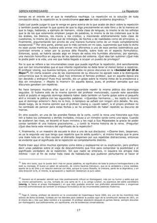 SØREN KIERKEGAARD La Repetición
17
tiempo es el interés en el que la metafísica naufraga. La repetición es la solución de toda
concepción ética; la repetición es la condicióname qua non de todo problema dogmático.21
Cada cual puede juzgar lo que le venga en gana acerca de lo que acabo de decir sobre la repetición
y también puede pensar lo que quiera de que lo diga precisamente en este libro y de la manera en
que lo hago, hablando, a ejemplo de Hamann, «toda clase de lenguas, lo mismo la de los sofistas
que la de los que solamente emplean juegos de palabras, lo mismo la de los cretenses que la de
los árabes, los blancos, los moros y los criollos; y mezclando arbitrariamente toda clase de
cuestiones, lo mismo de crítica que de mitología, de hechos y de realidades como de principios; y,
finalmente, argumentando tan pronto de una manera humana como de un modo completamente
excepcional.22
Por otra parte, pienso que lo más correcto en mi caso, suponiendo que todo lo dicho
no sean puras mentiras, hubiera sido enviar mis aforismos a uno de esos peritos sistemáticos que
controlan errores y velan por la pureza déla filosofía, sobre todo en el aspecto formulístico.
Entonces, quizá, se habría sacado algo en limpio de estos mis humildes aforismos; por ejemplo,
una mención honorífica en algunos de los apéndices del sistema. ¡Qué idea tan sublime! ¿Qué más
le podía pedir a la vida, una vez que había llegado a ocupar un puesto de privilegio?
Por lo que se refiere a las innumerables cosas que puede significar la repetición, diré sencillamente
que son tan innumerables que el que intente registrarlas no debe tener el menor temor a repetirse.
El profesor Ussing, sus buenos tiempos, pronunciaba no pocos discursos en la «Sociedad del 28 de
Mayo»23
. En cierta ocasión una de las expresiones de su discurso no agradó nada a la distinguida
concurrencia que le escuchaba. ¿Qué hizo entonces el famoso profesor, que en aquella época era
tan decidido y enérgico? Pues muy sencillo, dio un golpe sobre la misma mesa de la presidencia y
dijo sin inmutarse: « ¡Repito lo mismo!» En aquella época, pues, el profesor pensaba que sus
discursos ganaban con repetirse.
No hace tampoco muchos años que oí a un sacerdote repetir la misma plática dos domingos
seguidos. Si hubiera sido de la misma opinión del profesor mencionado, cuando este sacerdote
subió al pulpito el segundo domingo debería haber dado también un fuerte golpe sobre el pequeño
atril e iniciado la plática con las siguientes palabras: «¡Queridos hermanos..., les repito lo mismo
que el domingo anterior!» Pero no lo hizo, ni tampoco se señaló con ningún otro detalle. No era,
desde luego, de la misma opinión que el profesor Ussing y, ¿quién sabe?, si el propio profesor no
ha cambiado de parecer para estas fechas y se ha arrepentido de haber repetido su discurso de
marras.
En otra ocasión, en una de las grandes fiestas de la corte, contó la reina una historieta que hizo
reír a todos los cortesanos y demás invitados, incluso a un ministro sordo como una tapia. Cuando
se acallaron las risas, se levantó el buen ministro y les rogó a Sus Majestades la gracia de poder
contar también él una historia graciosísima..., y contó la misma historia de la reina. ¡Pregunta!
¿Qué idea tenía este ministro del significado de la repetición?
Y, finalmente, si un maestro de escuela le dice a uno de sus discípulos: «¡Óyeme bien, Jespersen,
es ya la segunda vez que tengo que repetirte que te estés quieto!»; al mismo tiempo que le pone
una mala nota en su libro escolar al distraído Jespersen por sus repetidas distracciones, entonces
es evidente que el significado de la repetición es completamente distinto.
Podría traer aquí otros muchos ejemplos como éstos y explayarme en su explicación, pero prefiero
decir unas palabras sobre el viaje de descubrimiento que hice para comprobar la posibilidad y el
significado verdadero de la repetición. Sin que nadie se enterara, ni siquiera los amigos más
íntimos —con el fin de evitar toda clase de habladurías que pudieran perturbarme al hacer el
21
Este otro texto, que no puede decir más en pocas palabras, es significativo de toda la postura kierkegaardiana y de
todo su mensaje. El busca un saber de salvación, de «cómo hacerse individuo», que es la verdadera y única realidad,
aparte de la de Dios y en relación esencial con ésta, porque la nueva filosofía, la cristiana, parte de la dogmática, y en
esta dirección la fe, el interés, la apropiación y repetición desbancan al puro saber.
22
Hamann es el pensador alemán que más positivamente influyó en Kierkegaard, más por su humor y estilo que por
su mismo pensamiento. La cita, tomada de una carta de H. a su amigo Lindner, es expresiva del estilo estrafalario
(snurrig, lo llama el propio Kierkegaard.) en que éste gustaba encerrar sus profundos pensamientos y exigencias
enormes enfrentándose así también al empaque formulístico de los innumerables sistemas modernos.
23
Tage A. Ussing, profesor de derecho en la universidad de Copenhague hacia 1840, era uno de los miembros más
activos de dicha sociedad, fundada por los liberales para celebrar la puesta vigor de la constitución danesa de 1831, en
el mismo día y mes que daba nombre a la sociedad. El profesor abandonó después el partido liberal, siempre discutido
por Kierkegaard, que políticamente, sin significarse, era de tendencias conservadoras.
 