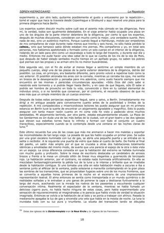 SØREN KIERKEGAARD La Repetición
18
experimento y, por otro lado, quitarme posiblemente el gusto y entusiasmo por la repetición—,
tomé el vapor que hace la travesía desde Copenhague a Stralsund y aquí reservé una plaza para la
primera diligencia hacia Berlín.
Los expertos suelen discutir mucho sobre cuál sea el asiento más cómodo en las diligencias. Para
mí, la verdad, todos son igualmente detestables. En el viaje anterior había ocupado una plaza en
uno de los ángulos de la parte interior delantera de la diligencia, por cierto la que los expertos,
después de muchas discusiones, consideran con mucho como la mejor, una verdadera suerte. Pero
nada de eso, sino un auténtico martirio. Porque cuando llegué a Hamburgo, molido por empellones
de mis compañeros de viaje durante nada menos que treinta y seis horas, no sólo había perdido la
cabeza., sino que tampoco sabía dónde estaban mis piernas. Mis compañeros y yo, en total seis
personas, nos habíamos apelotonado y formado como un solo cuerpo en el interior de la diligencia,
rodando de un lado para otro como un escarabajo a todo lo largo del trayecto, y durante ese día y
medio. Entonces me pude hacer una idea cabal de lo que se cuenta de los ins de la isla de Mols,
que después de haber estado sentados mucho tiempo en un apiñado grupo, no saben los pobres
qué piernas son las propias y se arman otro lío no menor buscándolas.
Esta segunda vez, con el fin de evitar al menos llegar a sentirme un simple miembro de un
pequeño cuerpo, elegí una de las plazas de la parte exterior delantera de la diligencia, detrás del
postillón. La cosa, en principio, era bastante diferente, pero pronto volvió a repetirse todo como la
vez anterior. El postillón atronaba los aires con la corneta, mientras yo cerraba los ojos, me sentía
en brazos de la desesperación y pensaba para mis adentros, como suelo hacerlo siempre que me
encuentro en las mismas o parecidas circunstancias apuradas: «Sólo Dios del cielo sabe si
resistirás este tormento y si podrás llegar hasta Berlín; y en caso de que llegues, sólo Él sabe si
podrás ser hombre de provecho en toda tu vida, convencido y libre en tu calidad elemental de
individuo único, o si no tendrás que conservar, por el contrario, el recuerdo obsesivo de que no
eres más que un simple miembro de un cuerpo enorme».
Después de todas estas peripecias espantosas llegué, sano y salvo, a Berlín. Inmediatamente me
dirigí a mi antigua posada para convencerme cuanto antes de la posibilidad y límites de la
repetición. A mis compadecidos y misericordiosos lectores les puedo asegurar que en mi primera
estancia en Berlín tuve la suerte de encontrar un alojamiento agradable y magnífico. Esto lo puedo
asegurar con tanta mayor razón cuanto en mi corta vida he visto y padecido otros muchos
detestables. Mi alojamiento berlinés, por otra parte, estaba estupendamente situado. La Plaza de
los Gendarmes es sin duda una de las más bellas de la ciudad, con el gran teatro y las dos iglesias
que elevan sus esbeltas torres hacia lo infinito y forman con todo el conjunto un cuadro
maravilloso, especialmente cuando se lo contempla desde una ventana en las noches claras de
luna.24
Este último recuerdo fue una de las cosas que más me animaron a hacer mis maletas y soportar
las incomodidades de tan largo viaje. La posada de que les hablo ocupaba un primer piso. Se subía
por una gran escalera iluminada con luz de gas, se abría una pequeña puerta y se entraba en la
salita o recibidor. A la izquierda una puerta de vidrio que daba al cuarto de baño. De frente al final
del pasillo, un salón más amplio por el que se cruzaba a otras dos habitaciones totalmente
idénticas y amobladas del mismo modo, de suerte que una parecía el espejo de la otra o ésta vista
en un espejo. La única diferencia consistía en que la habitación del extremo se hallaba iluminada
con mucho gusto y profusión. Sobre la mesa de escritorio destacaba un candelabro de airosos
brazos y frente a la mesa un cómodo sillón de líneas muy elegantes y guarnecido de terciopelo
rojo. La habitación anterior, por el contrario, no estaba nada iluminada artificialmente. En ella se
mezclaban fantasmagóricamente la pálida luz de la luna y la intensa y brillante que se irradiaba
desde la habitación contigua. Si uno tomaba una silla en esta habitación medio a oscuras e iba a
sentarse junto al alféizar de la ventana, podía solazarse a maravilla contemplando en la gran plaza
las sombras de los transeúntes, que se proyectaban fugaces sobre uno de los muros fronteros, que
se convertía a aquellas horas primeras de la noche en el escenario de una impresionante
representación teatral. El alma entonces se sentía como transportada a un mundo quimérico o de
realidades soñadas y le entraban a uno ganas de ponerse la capa y deslizarse furtivamente a lo
largo del muro, acechando con la mirada los rostros de los paseantes y escuchando cualquier
conversación intima. Realmente el espectador de la ventana, mientras se había fumado un
delicioso cigarro puro, no había hecho ninguna de estas cosas, pero había experimentado una
sensación de rejuvenecimiento al imaginárselas y le parecía que había vivido de verdad la situación
imaginada. Entonces se volvía a la habitación de al lado y se ponía a trabajar con ahínco. Pasada la
medianoche apagaba la luz de gas y encendía una vela que había en la mesita de noche. La luna lo
inundaba todo con su luz pura y triunfante. La silueta del transeúnte tardío se dibujaba
24
Estas dos iglesias de la Gendarmenplatz eran la Neue Kirche y la «Iglesia de los franceses».
 