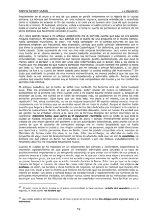 SØREN KIERKEGAARD La Repetición
19
limpiamente en el muro y el eco de sus pasos se perdía lentamente en la lejanía de la ciudad
solitaria. La bóveda del firmamento, sin una nubecita siquiera, aparecía entristecida y ensoñada
como si acabara de acaecer el fin del mundo y el cielo ya no tuviera otra cosa de qué ocuparse
fuera de sí mismo. El huésped, entonces, volvía a atravesar el salón central y la salita del recibidor,
hasta el cuarto de baño. Y en seguida a dormir, si tenía la suerte de pertenecer al número de los
seres dichosos que fácilmente concilian el sueño.
¡Ay!, pero apenas llegué a mi antiguo alojamiento me di perfecta cuenta que aquí no era posible
ninguna repetición. Mi posadero, que además era el dueño de una droguería en el mismo edificio,
había cambiado muchísimo, es decir, «se había cambiado» en el sentido concreto en que los
alemanes emplean con frecuencia esta expresión, sentido que suele coincidir plenamente con el
que tiene la palabra «cambiarse» en los barrio de Copenhague.25
En definitiva, que mi posadero se
había casado. Quise expresarle de viva voz mis más sinceras felicitaciones, pero como no estoy
muy fuerte en el idioma alemán y me cuesta bastante encontrar en el momento los términos
adecuados, ni tampoco me venían a los labios las fórmulas habituales y corrientes en estas
circunstancias, tuve que contentarme con hacerle algunos gestos pantomímicos. Así que puse la
manos sobre el corazón y le miré con unos ojos enternecidos que le decían bien a las claras lo
mucho que me alegraba de que hubiera contraído matrimonio. El buen hombre me apretó la mano
con toda su fuerza, como dándome las gracias por mi sentida y amical felicitación, y, sir decir
palabra, se fue a su cuarto de recién casado para probar la validez estética del matrimonio.26
Sin
duda que realizaría la prueba de una manera extraordinaria, no menos perfecta que las que me
había dado la vez anterior en su calidad de empedernido y admirable solterón. Porque sabrán
ustedes que cuando hablo alemán soy el hombre más campechano del mundo y se me confían los
secretos más íntimos.
Mi antiguo posadero, por lo tanto, se sintió muy contento con tenerme otra vez como huésped
suyo. Esto era precisamente lo que yo deseaba, poder ocupar de nuevo la habitación y la
antecámara de la primera vez. Pero cuando volví a mi cuarto aquella misma noche y, después de
encender las luces, me tumbé en el sillón de terciopelo rojo, se apoderaron de mi alma los más
sombríos pensamientos. ¿Qué tiene que ver todo esto, me decía a mí mismo, con la dichosa
repetición? ¡No, estoy convencido, no se da ninguna repetición! Mi espíritu estaba mustio, muy en
consonancia con la tristeza que se respiraba aquel día en toda la ciudad. Porque el destino había
querido que llegara a Berlín exactamente en uno de los días dedicados por completo a la oración y
penitencia cuaresmales. Berlín, de hecho, se encontraba desolado, como en ruinas. Es verdad que
las gentes no se echaban ceniza a la cara con la fórmula litúrgica del primer miércoles de la
cuaresma: memento homo, quia pulvis es et inpulverem reverteris; pero lo cierto es que toda la
ciudad se hallaba envuelta en una espesa capa de polvo y ceniza. Primeramente pensé que se
trataba de una orden general del gobierno o de las autoridades eclesiásticas, pero pronto caí en la
cuenta de que el causante de semejante estrago era el viento despiadado que se había
desencadenado sobre la ciudad y, sin ningún cuidado por las personas, seguía en todas direcciones
sus caprichos y hábitos perversos. Pues en Berlín, como he podido comprobar ahora, siempre es
Miércoles de Ceniza cada dos días, si no más. Esto, sin embargo, no afectaba en nada mis
proyectos de viaje, pues tal descubrimiento no tenía en absoluto nada que ver con la repetición. La
primera vez que estuve en Berlín fue durante el invierno y por ese motivo, indudablemente, el
fenómeno descrito me resultaba totalmente nuevo.
Cuando el viajero se ha instalado en un alojamiento tan cómodo y confortable, experimenta la
impresión agradabilísima de que posee un trampolín admirable para lanzarse a la caza de
acontecimientos importantes y un estupendo escondrijo al que volver con el botín de sus presas y
poderlas devorar a solas en su seguro rincón, algo en lo que por cierto este viajero encuentra uno
de sus mayores gozos, ya que a él, como les sucede a algunos animales de rapiña cuando devoran
su presa, tampoco le gusta que le estén mirando durante la faena. Esta creo yo que es la mejor
manera de llegar a conocer de veras las cosas más típicas de una gran ciudad. Los viajeros ex
professo, es decir, los turistas y otros hombres de negocios, no parece en realidad que buscan otra
cosa que ver, tocar y oler lo mismo que hicieron los turistas que les precedieron, poniendo todo su
interés en anotar con pelos y señales todas las características y especialmente los nombres de los
principales monumentos visitados, sin olvidar nunca, como recompensa de su meticuloso esfuerzo,
estampar sus firmas en los álbumes de visita de los reseñados monumentos. Para facilitar un poco
25
El autor, como es obvio, emplea en el primer entrecomillado la frase alemana: «erhatte sich verandert», y en el
segundo, el verbo danés «at forandre sig».
26
«La validez estética del matrimonio» es el título original del primero de los Dos diálogos sobre el primer amor y el
matrimonio.
 