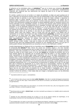 SØREN KIERKEGAARD La Repetición
20
el esfuerzo se ha contratado antes un Lohndiener,27
que es lo mismo que comprarse das ganze
Berlín por cuatro centavos. Este método convierte al turista en un observador completamente
imparcial, tan imparcial que sus testimonios son dignos de toda fe en el caso de cualquier
intervención policial.
En cambio, cuando no se es un turista o un viajero de profesión, se deja uno guiar gustoso por el
azar y descubre con frecuencia muchas cosas que los profesionales no han visto siquiera. Entonces
se deja de lado lo esencial, lo que todo el mundo se precia de haber visitado, y siguiendo la
aventura logra no pocas noticias y conocimientos de sabor personalísimo. Un viajero así de
despreocupado y arbitrario tiene, por lo general, muchas cosas que contarles a los demás, pero si
lo hace, corre fácilmente el peligro de levantar no pocas sospechas sobre su conducta moral en los
ánimos delicados de sus intachables oyentes. Lo primero que piensan estas buenas personas es
que debe quedar excluido inmediatamente de la sociedad civilizada todo aquel que ha salido al
extranjero y no ha estrenado todavía el ferrocarril.28
¡Y no se diga nada del que ha estado en
Londres y no ha viajado por el túnel bajo el Támesis!29
¡O del que estuvo en Roma y se encariñó
con pasarse las horas muertas en uno de sus distritos recoletos, gozando lo indecible, aunque sin
dignarse visitar antes de su partida ni una sola de sus colosales maravillas arquitectónicas o
museos! Berlín tiene tres teatros. Todo el mundo dice que las óperas y los ballets que se
representan en el Teatro de la Ópera son algo verdaderamente grossartig. Las obras que se ponen
en escena en el Teatro Real son, según programa, instructivas y formativas, «no sólo para
deleite».30
Yo, personalmente, no puedo decir si esto es verdad o mentira, pues nunca he asistido a
tales representaciones. Conozco, en cambio, muy bien otro de los teatros berlineses, el
Konigstadter Theater. Los turistas no suelen asistir a las representaciones que se dan en este
teatro, aunque a decir verdad —cosa que no carece de cierta importancia— lo visitan con más
frecuencia que otros dos establecimientos culinarios no muy alejados del teatro y en los que un
danés puede refrescar deliciosamente sus recuerdos en torno a Lars Mathiesen y Kehlet.31
Cuando desembarqué en Stralsund leí en el periódico que el Konigstadter tenía en cartel para toda
la temporada EL talismán.32
Esta noticia me causó una inmensa alegría y me hizo recordar
particularmente las representaciones que ya había visto en este teatro durante mi primera estancia
berlinesa. Todo esto suscitaba en mi alma los más profundos recuerdos de mi pasada juventud.
Porque sin duda no hay ningún joven, a no ser que carezca por completo de fantasía, que no se
haya sentido alguna vez cautivado por el encanto fascinante del teatro y no haya deseado con
ardor representar en las tablas algún papel importante, con el fin de poder contemplarse a sí
mismo, como si fuera su propio doble, al encarnar la realidad soñada. Y no sólo contemplarse, sino
también oírse y verse multiplicado o dividido en un sinfín de personajes distintos, aunque con todo,
arraigados y dimanados de alguna manera de lo más entrañable de su personalidad. Este gusto por
el teatro suele surgir, naturalmente, en los primeros años de la juventud, cuando todavía no se ha
empezado propiamente vivir y, en consecuencia, se desconoce la realidad de la vida. En esa edad
feliz sólo la fantasía ha despertado en su sueno típico de la personalidad, mientras las demás
facultades siguen durmiendo tranquilamente. Y en semejante visión fantástica de uno mismo, el
individuo no es aún una figura real, sino una sombra o, mejor dicho, un haz de sombras. Pues la
figura real de uno mismo está ya presente de un modo invisible e impalpable, por lo que el
individuo no se contenta con proyectarse en una sola sombra, sino que prefiere hacerlo en una
variada multitud de sombras, si bien todas ellas son imagen y semejanza suya y en los diferentes
27
Equivalente alemán de «guía» o «acompañante».
28
1. En el texto se dice «el que nunca ha estado aufder Eisenbahn». Este libro lo escribió Kierkegaard precisamente
en Berlín y en mayo de 1843, lugar y fecha exactos en que discurre la narración, que está llena de términos alemanes
y de germanismos.
29
Cabalmente en la fecha citada en la nota anterior, en concreto el 25 de dicho mes y año, fue inaugurado e! primer
túnel bajo el Támesis. La ironía no puede ser mayor.
30
Este famoso texto en danés —Ej blot til Lyst— es el de la inscripción que campea en un medallón sobre la escena del
Teatro Real de Copenhague.
31
Nombres de dos restaurantes famosos de la época, en uno de los mejores distritos de Copenhague, el de
Frederiksberg. El primero era muy frecuentado por los literatos y por los estudiantes.
32
Una comedia bufa, con cantos, en tres actos, de Juan Nepomuceno Nestroy, publicada en el mismo año de 1843 y
traducida del alemán al danés en 1849. A este género de comedias los alemanes lo llaman Posse
 