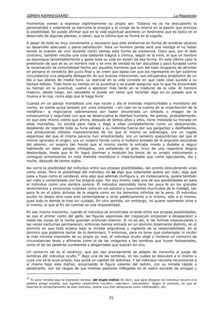 SØREN KIERKEGAARD La Repetición
21
momentos vienen a expresar legítimamente su propio ser. Todavía no se ha descubierto la
personalidad y solamente se barrunta la energía y el coraje de la misma en la pasión que provoca
la posibilidad. Se puede afirmar que en la vida espiritual acontece un fenómeno que es típico en el
desarrollo de algunas plantas, a saber, que lo último que se forma es el cogollo.
A pesar de todo es muy conveniente y necesario que esta existencia en forma de sombras alcance
su desarrollo adecuado y plena satisfacción. Para un hombre jamás será una ventaja el no haber
tenido la ocasión de vivir durante cierto tiempo esta forma de existencia. Claro que, por el lado
contrario, también resulta una cosa bastante trágica o cómica, según se la mire, el que un hombre
se equivoque lamentablemente y gaste toda su vida en existir de esa forma. En este último caso la
pretensión de que se es un hombre real y se vive de verdad es tan discutible y poco fundada como
la reclamación de inmortalidad hecha por aquellos hombres que son del todo incapaces de afrontar
en persona el veredicto del juicio final y se creen que basta con que los represente en tan solemne
circunstancia una pequeña delegación de sus buenas intenciones, sus estupendos propósitos de un
día o sus planes de media hora. Lo esencial en la vida consiste en que cada cosa suceda a su
tiempo debido. Todo tiene su tiempo en la juventud y se puede asegurar que lo que ha encontrado
su tiempo en la juventud, vuelve a aparecer más tarde en la madurez de la vida. Al hombre
maduro, desde luego, tan saludable le puede ser tener que recordar algo en su pasado que le
mueva a la risa, como algo que le haga llorar.
Cuando en un paraje montañoso uno oye noche y día el bramido imperturbable y monótono del
viento, se siente quizá tentado por unos instantes —sin caer en la cuenta de la imperfección de la
metáfora— a regocijarse sobremanera por haber encontrado un símbolo o imagen de la
consecuencia y seguridad con que se desenvuelve la libertad humana. No piensa, probablemente,
en que este mismo viento que ahora, después de tantos años y años, tiene instalada su morada en
altas montañas, no existía para nada y llegó a ellas completamente como un desconocido,
desatando de repente toda su furia salvaje y su indómita fuerza por sus gargantas y desfiladeros,
ora produciendo silbidos impresionantes de los que él mismo se sobrecogía, ora un rugido
espantoso del que él mismo parecía huir amedrentado, ora un lamento quejumbroso del que él
mismo ignoraba el origen, ora un suspiro hondo como si hubiera brotado de la angustia escondida
del abismo, un suspiro tan hondo que al mismo viento le entraba miedo y dudaba si seguir
habitando en tales parajes inhóspitos, ora exhalando el grito lírico de una repentina alegría
desbordada, hasta que al fin logró dominar y modular los tonos de su propio instrumento y
consiguió armonizarlos en esta melodía monótona e imperturbable que viene ejecutando, día y
noche, después de tantos siglos.
Así yerra la posibilidad del individuo entre sus propias posibilidades, tan pronto descubriendo unas
como otras. Pero la posibilidad del individuo no es algo que solamente quiere ser oído, algo que
pasa y huye como el vendaval, sino algo que además configura y, en consecuencia, quiere también
ser visto y contemplado con los propios ojos. Por eso mismo cada una de sus posibilidades es para
el individuo como una sombra sonora. El individuo escondido tiene tan poca fe en los grandes
sentimientos y emociones ruidosas como en los astutos y susurrantes murmullos de la maldad, tan
poca fe en el júbilo dichoso de la alegría como en los lamentos infinitos de la pena. El individuo
oculto no desea otra cosa sino contemplarse y oírse patéticamente a sí mismo, sólo a sí mismo,
pues todo lo demás le trae sin cuidado. En otro sentido, sin embargo, no quiere realmente oírse a
sí mismo, lo que al fin de cuentas es una imposibilidad.
En ese mismo momento, cuando el individuo se encontraba errante entre sus propias posibilidades,
se oye el primer canto del gallo, las figuras vaporosas del crepúsculo empiezan a desaparecer y
todas las voces de la noche guardan profundo silencio. Si no es así, si las formas crepusculares y
las voces nocturnas permanecen, entonces hemos entrado en un dominio totalmente distinto, en el
dominio en que todo acaece bajo la mirada angustiosa y vigilante de la responsabilidad, en el
dominio que podemos llamar de lo demoníaco. Y entonces, para no tener que contemplar ni recibir
la más mínima impresión de su propio yo real, el individuo oculto elige y reclama un contorno de
circunstancias leves y efímeras como el de las imágenes y las sombras que huyen fantasmales,
como el de las palabras zumbantes y abigarradas que suenan sin eco.
Un contorno tal es el escénico, que por eso precisamente se adapta de maravilla al juego de
sombras del individuo oculto.33
Bajo una de las sombras, en las cuales se descubre a sí mismo y
cuya voz es la suya propia, hay quizá un capitán de ladrones. Y tal individuo necesita reconocerse a
sí mismo bajo este disfraz, encarnando la figura valiente del ladrón, con su mirada rápida y
penetrante, con los rasgos de sus mismas pasiones reflejadas en el rostro surcado de arrugas y
33
El autor emplea aquí la expresión danesa: det krypte Individ. Es decir, que para designar tal individuo recurre a la
palabra griega kryptós, que significa cabalmente «oculto», «secreto», «escondido». Según el contexto, en que se
describe el comportamiento de este individuo, podría muy bien designarse como «disfrazado», etc.
 