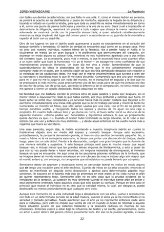 SØREN KIERKEGAARD La Repetición
22
con todas sus demás características, sin que falte ni una sola. Y, como el mismo ladrón en persona,
se pondrá al acecho en los desfiladeros y pasos de montaña, espiando la llegada de–la diligencia y
tocando el silbato en cuanto la atisbe, para que toda su cuadrilla se reúna inmediatamente en torno
a él, como una jauría de perros bulliciosos y atentos a la voz de su amo. Será cruel e implacable al
desmantelar la diligencia, asesinará sin piedad a todo viajero que ofrezca la menor resistencia y
solamente se mostrará cortés con la jovencita aterrorizada, a quien saludará caballerosamente
mientras se aleja impávido del lugar del crimen para ir a esconderse en su guarida de la montaña y
repartir el botín con su cuadrilla.
Otro de los lugares en que el ladrón suele guarecerse a gusto es exactamente en el corazón del
bosque sombrío y tenebroso. El ladrón de verdad se encuentra aquí como en su propia casa. Pero
yo creo que nuestro individuo, nuestro héroe de la fantasía, iba a perder hasta el habla si lo
situáramos en medio de un gran bosque y le pidiéramos que permaneciese allí tranquilo, sin
expresar en modo alguno su colosal furia, mientras no nos hubiéramos apartado una o dos millas
del siniestro lugar. Le acontecería, poco más o menos, lo que le aconteció hace unos cuantos años
a un buen señor que tuvo la humorada —¡y yo el honor!— de escogerme como confidente de sus
impresionantes proyectos literarios. Un buen día me vino a visitar, lamentándose de que la
superabundancia de ideas le desbordaba de tal forma que le era completamente imposible
consignar nada en el papel, por la sencilla razón de que escribía demasiado despacio con relación a
la velocidad de las caudalosas ideas. Me rogó con el mayor encarecimiento que tuviese a bien ser
su secretario y escribiese todo lo que él me fuera dictando. Comprendía que era una gran molestia
para mí y que no me la pagaría con nada del mundo. Yo le tranquilicé en seguida y le dije que no
se preocupara lo más mínimo, pues precisamente una de las cosas para las que me pintaba era ésa
de escribir de prisa, tan de prisa que, salvando la diferencia de la comparación, no tenía miedo que
me ganase a correr un caballo desbocado. Había adquirido en esto
tal facilidad que me bastaba escribir la primera letra de cada palabra y podía leer después, sin el
menor temor a equivocarme, todo lo que había escrito, por muy profundo y extenso que fuera. El
buen señor se sintió muy complacido y yo servicial hasta más no poder. Ordené que trajeran a mi
escritorio inmediatamente una mesa más grande que la de mi trabajo personal y mientras tanto fui
numerando un montón de folios, que sólo serían usados por una cara, con el fin de no perder el
tiempo dándolos vuelta, y recogiendo todos los lápices y plumas de mi ajuar en una caja a
propósito. En cuanto todo estuvo listo y yo pluma en ristre, el buen señor inició su discurso de la
siguiente manera: «¡Como podéis ver, honorables y dignísimos señores, lo que yo propiamente
quería decirles es que...!». Cuando el orador hubo terminado su largo discurso, se lo volví a leer
entero con una voz y énfasis no muy distintos..., y desde aquel entonces no ha vuelto nunca más a
rogarme que fuera su secretario.
Una cosa parecida, según dije, le habría acontecido a nuestro imaginario ladrón en cuanto lo
hubiéramos dejado solo en medio del espeso y sombrío bosque. Porque este escenario,
probablemente, le parecería demasiado grande, si bien en otro sentido demasiado pequeño. No, a
nuestro héroe no le va semejante escenario, le tienen que pintar una decoración de bosque, desde
luego, pero con un solo árbol. Frente a la decoración, cuelgan una gran lámpara que la ilumine de
una manera extraña y sugestiva. Y este bosque pintado será para él mucho mayor que aquel
bosque real, e incluso mayor que las grandes selvas vírgenes de Norteamérica, y esto a pesar de
que con su voz puede llenar y hacer retumbar, sin ninguna necesidad de enronquecer, el inmenso
bosque en que se encuentra. He aquí unos de los peculiares placeres sofísticos de la fantasía, que
se imagina tener el mundo entero encerrado en una cáscara de nuez e incluso algo aún mayor que
el mundo entero y, sin embargo, no tan grande que el individuo no pueda llenarlo por completo.
Semejante deseo de aparecer y expectorar como un personaje teatral no indica en modo alguno
que se tenga una vocación para el arte escénico. Cuando de veras se da esta vocación, entonces el
talento se manifiesta en seguida como disposición y aptitud para determinados papeles muy
concretos. Ni siquiera en el talento más rico de promesas en este orden se ha visto nunca el afán
de querer representarlo todo. Semejante afán no es otra cosa que la prueba evidente de la
inmadurez de la fantasía. La cuestión es muy diferente cuando el individuo siente afán de brillar y
está plenamente orientado hacia aquellas cosas que sólo sacian su vanidad. Porque en este caso el
principio que mueve al individuo no es otro que la vanidad misma, la cual, por desgracia, puede
destrozarlo no menos profundamente que cualquier otro vicio.
Aunque este momento de la vida individual llega a desaparecer con los años, vuelve a reproducirse
con todo en un determinado período de la edad madura, cuando el alma ya se ha concentrado en la
seriedad y tornado pensativa. Puede acontecer que el arte ya no represente entonces nada serio
para el individuo, pero esto no impide que sienta de vez en cuando el deseo de retornar a aquella
típica situación juvenil de que estamos hablando y la descubra rediviva en muchas de sus
emociones. Entonces vuelve a estar bajo la influencia del teatro y se siente, personalmente, como
un actor o autor dentro del género cómico puramente bufo. Por eso no le pueden agradar, a causa
 