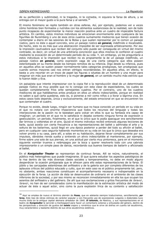SØREN KIERKEGAARD La Repetición
23
de su perfección y sublimidad, ni la tragedia, ni la comedia, ni siquiera la farsa de altura, y se
entrega con el mayor gusto a la pura farsa y al sainete.34
El mismo fenómeno se repite también en otras esferas. Así, por ejemplo, podemos ver a veces
cómo hombres bien formados y nutridos con los alimentos sustanciosos de la realidad, son de todo
punto incapaces de experimentar la menor reacción positiva ante un cuadro de impecable factura
artística. En cambio, estos mismos individuos se emocionan enormemente ante cualquiera de las
figurillas de Nuremberg o uno de esos otros cuadros sumamente mediocres que tienen ocasión de
contemplar a diario en las sesiones de la Bolsa y que suelen representar por lo común un paisaje
rústico, pero no éste o aquel concreto, sino un paisaje rústico en general, indefinido e ilocalizable.
De hecho, esto no es más que una abstracción imposible de ser expresada artísticamente. Por eso
la impresión cautivadora que reciben del conjunto sólo puede ser conseguida en virtud del mismo
contraste, es decir, en virtud de una arbitraria concreción que ellos mismos le confieren al cuadro
mediante la evocación de un determinado período de su vida. Y, sin embargo, yo les preguntaría a
estos individuos si la impresión que reciben no es propiamente la de un paisaje indefinido, un
paisaje rústico en general, como expresión vaga de una cierta categoría que ellos poseen
estereotipada en su mente desde los tiempos remotos de su infancia. Digo desde su infancia, pues
en aquellos años se suelen poseer normalmente tales categorías prodigiosas, tan prodigiosas que
cuando somos mayores casi nos entran vértigos recordándolas. En aquellos años, en efecto, le
basta a uno recortar en un trozo de papel las figuras o siluetas de un hombre y una mujer para
imaginar sin más que eran el hombre y la mujer en general, en un sentido mucho más estricto que
lo fueron Adán y Eva.
Un paisajista que intente impresionar con la copia fiel o la reproducción ideal de un determinado
paisaje rústico es muy posible que no lo consiga con esta clase de espectadores, los cuales se
quedan completamente fríos ante semejantes cuadros. Por el contrario, uno de los cuadros
mediocres de que hablábamos antes produce en ellos un efecto indescriptible, porque en realidad
no saben a qué carta quedarse, esto es, si ponerse a reír como niños o a llorar a lágrima viva. En
estos casos todo depende, única y exclusivamente, del estado emocional en que se encuentren los
que contemplan el cuadro.
Porque no existe, desde luego, ningún ser humano que no haya conocido un período en su vida en
el que no notara con enorme impaciencia que todos los recursos del lenguaje y todas las
interjecciones de la pasión no le bastaban para volcar en ellos lo que su fantasía era capaz de
imaginar; un período en el que no le satisfacía ni dejaba contento ninguna forma de expresión o
gesticulación; un período, finalmente, en el que lo único que lo podía apaciguar era sencillamente
dar brincos y volteretas en el aire. Quizá el mismo individuo recibió entonces algunas lecciones de
baile, quizá asistía con cierta frecuencia a las representaciones del ballet y admiraba el arte y la
soltura de los bailarines, quizá llegó en una época posterior a perder del todo su afición al ballet,
pero en cualquier caso seguiría habiendo momentos en su vida en los que lo único que deseaba era
volver pronto a su casa, para allí, a solas en su habitación, dejarse llevar completamente por sus
impulsos, dándoles rienda suelta y sintiendo un alivio indescriptible al mantenerse, por ejemplo,
firme sobre una sola de sus piernas, en una actitud por cierto muy pintoresca, para en el momento
siguiente vomitar truenos y relámpagos por la boca y querer resolverlo todo con una cabriola
impresionante o un simple paso de danza, recordando sus buenos tiempos de bailarín y aficionado
al ballet.
En el Konigstadter Theater se representan de continuo farsas. Allí se reúne, naturalmente, el
público más heterogéneo que puede imaginarse. El que quiera estudiar los aspectos patológicos de
la risa dentro de las más diversas clases sociales y temperamentos, no debe en modo alguno
desperdiciar la ocasión pintiparada que le ofrecen para ello estas representaciones de la farsa. El
júbilo y las carcajadas estentóreas del anfiteatro y de la galería son por completo diferentes de los
aplausos críticos del público educado y culto, que en este caso es el público propiamente tal; pero,
no obstante, ambas reacciones constituyen el acompañamiento necesario e indispensable en la
ejecución de la farsa. La acción de ésta se desenvuelve de ordinario en el ambiente de las clases
inferiores de la sociedad, y por eso mismo se reconocen inmediatamente en ella los que ocupan los
asientos del anfiteatro y del gallinero. De ahí que sus exclamaciones y gritos frecuentes de ¡bravo!,
¡bravo!, no han de ser considerados como la manifestación de la estimación artística del modo de
actuar de éste o aquel actor, sino como la pura explosión lírica de su contento y satisfacción
34
Aquí se emplea de nuevo el término alemán de Posse, que en adelante siempre traduciremos, sencillamente, por
farsa. Este tipo de obras cómicas de carácter popular y con frecuente uso de expresiones vulgares o dialectales tuvo
mucho éxito en la antigua capital alemana alrededor de 1840. El talismán, de Nestroy, y sus representaciones en el
teatro de Konigstadter le servirán a Kierkegaard para hacer un comentario extenso y entusiasta del género, dentro de
las perspectivas y dirección de gustos del esteta viajero y romántico que le sirve de disfraz en cuanto tal seudónimo,
muy característico y bastante distinto de sus otros seudónimos estéticos.
 