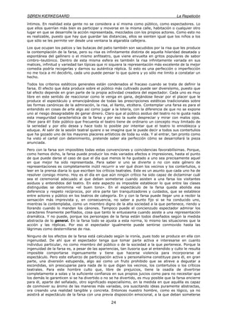 SØREN KIERKEGAARD La Repetición
24
íntimos. En realidad esta gente no se considera a sí misma como público, como espectadores. Lo
que ellos querrían más bien es participar y moverse en la misma calle, habitación o cualquier otro
lugar en que se desarrolle la acción representada, mezclados con los propios actores. Como esto no
es realizable, puesto que hay que guardar las distancias, ellos se sienten igual que los niños a los
que sólo se les permite ver desde una ventana la algarabía callejera.
Los que ocupan los palcos y las butacas del patio también son sacudidos por la risa que les produce
la contemplación de la farsa, pero su risa es infinitamente distinta de aquella hilaridad desatada y
espontánea del gallinero o el mismo anfiteatro, que viene envuelta en gritos populares de sabor
cimbro–teutónico. Dentro de esta misma esfera es también la risa infinitamente variada en sus
matices, infinitud y variedad tan típicas que ni siquiera la representación más excelente de la mejor
comedia podría recogerlas y darnos su auténtica réplica. Si esto es una perfección o imperfección
no me toca a mí decidirlo, cada uno puede pensar lo que quiera y yo sólo me limito a constatar un
hecho.
Todos los criterios estéticos generales están condenados al fracaso cuando se trata de definir la
farsa. El efecto que ésta produce sobre el público más cultivado puede ser diversísimo, puesto que
tal efecto depende en gran parte de la propia actividad creadora del espectador. Cada uno es muy
libre en este sentido de reaccionar como le venga en gana, dejándose llevar por el placer que le
produce el espectáculo y emancipándose de todas las prescripciones estéticas tradicionales sobre
las formas canónicas de la admiración, la risa, el llanto, etcétera. Contemplar una farsa es para el
entendido en cosas de arte algo así como jugar a la lotería, con la diferencia de que no se expone
uno al riesgo desagradable de ganar dinero. Claro que al público asiduo del teatro no le gusta nada
esta inseguridad característica de la farsa y por eso la suele despreciar y mirar con malos ojos.
¡Peor para él! Este público que frecuenta el teatro tiene de ordinario un concepto muy limitado de
la seriedad y por ello desea y hace todo lo posible por intentar que el teatro lo ennoblezca y
eduque. Al salir de la sesión teatral quiere o se imagina que le puede decir a todos sus contertulios
que ha gozado uno de los mayores placeres artísticos de toda su vida. Y al entrar, tan pronto como
ha visto el cartel con detenimiento, pretende saber ala perfección cómo se desarrollará la pieza
anunciada.
Pero con la farsa son imposibles todas estas convenciones y coincidencias favorabilísimas. Porque,
como hemos dicho, la farsa puede producir los más variados efectos e impresiones, hasta el punto
de que puede darse el caso de que el día que menos le ha gustado a uno sea precisamente aquel
en que mejor ha sido representada. Para saber si uno se divierte o no con este género de
representaciones es completamente inútil recurrir a ver qué dicen los vecinos y los contertulios, o
leer en la prensa diaria lo que escriben los críticos teatrales. Este es un asunto que cada uno ha de
resolver consigo mismo. Hoy es el día en que aún ningún crítico ha sido capaz de dictaminar cuál
sea el ceremonial adecuado al que deban someterse cuando asisten a una farsa los visitantes
asiduos y entendidos del teatro. En este aspecto es imposible establecer lo que entre las clases
distinguidas se denomina «el buen tono». En el espectáculo de la farsa queda abolida esa
deferencia y respeto recíprocos, por otra parte tan tranquilizadores y cuidados, que se establece
entre actores y público en los teatros de categoría. En y con la farsa puede llegar uno a recibir la
sensación más imprevista y, en consecuencia, no saber a punto fijo si se ha conducido uno,
mientras la contemplaba, como un miembro digno de la alta sociedad a la que pertenece, riendo y
llorando cuando lo mandan los cánones. Tampoco puede el concienzudo espectador admirar los
caracteres finamente perfilados, cosa que tanto le entusiasma cuando asiste a una representación
dramática. Y no puede, porque los personajes de la farsa están todos diseñados según la medida
abstracta de lo general. En la farsa todo se ajusta a esta norma, lo mismo las situaciones que la
acción y las réplicas. Por eso el espectador igualmente puede sentirse conmovido hasta las
lágrimas como desternillarse de risa.
Ninguno de los efectos de la farsa está calculado según la ironía, pues todo se produce en ella con
ingenuidad. De ahí que el espectador tenga que tomar parte activa e interesarse en cuanto
individuo particular, no como miembro del público o de la sociedad a la que pertenece. Porque la
ingenuidad de la farsa es, a pesar de las apariencias, tan ilusoria que al entendido y culto le resulta
imposible comportarse ingenuamente y tiene que hacerse violencia para incorporarse al
espectáculo. Pero este esfuerzo de participación activa y personalísima constituye para él, en gran
parte, una diversión estupenda, algo así como un fruto prohibido que se atreve a degustar a
escondidas, sin preocuparse para nada de lo que digan los vecinos, los contertulios o los críticos
teatrales. Para este hombre culto que, libre de prejuicios, tiene la osadía de divertirse
completamente a solas y la suficiente confianza en sus propios juicios como para no necesitar que
los demás le garanticen si se ha divertido o no se ha divertido, es muy posible que la farsa encierre
para él, aparte del señalado, otro significado especialísimo, en la medida en que aquélla es capaz
de conmover su ánimo de las maneras más variadas, ora suscitando ideas puramente abstractas,
ora creando una realidad tangible y concreta. Entonces nuestro hombre, como es lógico, ya no
asistirá al espectáculo de la farsa con una previa disposición emocional, a la que deban someterse
 