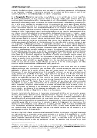 SØREN KIERKEGAARD La Repetición
25
todas las demás impresiones posteriores, sino que asistirá con el deseo expreso de perfeccionarse
en su capacidad receptiva y mantenerse siempre en un estado de ánimo que, en vez de ser
exclusivo, fomente la posibilidad de todos los estados emocionales.
En el Konigstadter Theater se representa, pues, la farsa y, en mi opinión, de un modo magnífico.
Mi opinión, naturalmente, es muy personal y no se la impongo a nadie, como tampoco deseo que
nadie me venga imponiendo la suya. Para representar una farsa con éxito completo es preciso que
la compañía que la ejecuta esté formada de una manera determinada. Deberá estar compuesta por
dos o, a lo sumo, tres talentos verdaderamente extraordinarios, de suerte que más que talentos
sean genios inventivos, hijos de la extravagancia y del capricho, ebrios de la risa y funámbulos del
humor. Plenamente idénticos a los demás hombres fuera de las horas de actuación en las tablas, e
incluso un minuto antes que el director de escena dé la orden de que se toque la campanilla para
levantar el telón. En ese mismo instante se transformarán como por encanto, haciéndonos recordar
con esta su metamorfosis súbita a los nobles caballos árabes cuando comienzan a resoplar y jadear
anhelantes, mientras los orificios de las narices se les dilatan con la impaciencia de emprender
raudos la vertiginosa carrera. Más que artistas reflexivos, que han estudiado a fondo todos los
aspectos esenciales de la hilaridad, han de ser unos genios líricos que se sientan como arrojados de
repente en los abismos de la risa y dejen que ésta, con su fuerza volcánica, los vuelva a lanzar
desde sus propias entrañas hasta el mismo escenario. Por eso estos actores apenas piensan lo que
van a ejecutar, confiados plenamente a la inspiración del instante y a la fuerza natural de la risa.
Poniendo toda su fe en esta fuerza maravillosa, se atreven sin el menor reparo a hacer en público
aquellas cosas que los demás individuos únicamente osan hacer cuando están a solas consigo
mismos, o aquellas cosas que sólo los locos son capaces de realizar en presencia de todo el mundo.
En una palabra, que ellos hacen lo que única y exclusivamente pueden ejecutar unos verdaderos
genios, entregados por completo al dominio mágico del genio, en su caso el genio de la misma risa.
Ellos saben que la expansiva alegría que los domina no conoce prácticamente ningún límite y que
sus recursos cómicos son inagotables. Tan ilimitada es su alegría y tan inagotable su comicidad que
a veces se quedan como sorprendidos un instante en medio de la representación de la farsa. Pero,
normalmente, saben también que pueden hacer reír a los espectadores durante toda la tarde y
noche, sin que ello les cueste mayor esfuerzo que el que a mí me cuesta pergeñar en estas
cuartillas las características más sobresalientes de su genial arte.
Un teatro dedicado a la farsa no necesita más que dos genios de esta altura. Tres sería el número
máximo admisible para que salieran bien las cosas, pues con más actores de este tipo quedaría
debilitado el efecto de la acción cómica, algo así como cuando un hombre se muere de
hiperestesia. El resto de los componentes de la compañía no tienen por qué ser unos talentos, al
revés, estropearían el efecto de la farsa, según acabamos de decir, si lo fueran. Tampoco es
necesario que se ajusten, en su aspecto físico, a los cánones de la belleza, más bien han de
parecer hechuras del azar tanto en éste como en los demás sentidos, esto es, completamente
arbitrarios y disparatados, como el grupo que pintara Chodowiecki de los primeros habitantes y
fundadores de Roma.35
Ni siquiera hay la menor dificultad en que alguno de estos personajes
secundarios sea cojo, tuerto o sordomudo. Por el contrario, tal detalle fortuito podría producir un
efecto excelente y magnífico precisamente en la farsa. La gente suele reírse a placer cuando ve
actuar en escena, por ejemplo, a un patizambo o a cualquiera de los otros seres deformes que
hemos citado, y sin olvidarse de los gigantes, los cabezudos y los enanos. Porque en la farsa, como
quizá en todo lo demás, lo más próximo al ideal es lo disparatado.
Un autor humorístico ha dicho que la humanidad entera podía dividirse en tres grandes grupos:
oficiales, maritormes y deshollinadores. Esta ocurrencia no me parece a mí un puro chiste, sino que
la juzgo muy significativa y profunda, de suerte que se necesita un talento especulativo muy
grande para poder superar esa división con otra mejor. Porque cuando una división o clasificación
no agota idealmente su objeto, entonces lo mejor es sustituirla por otra completamente arbitraria y
accidental, pues ésta, al menos, tiene la ventaja de poner la imaginación en movimiento. Una
clasificación aproximada no puede satisfacer a la razón y, por otra parte, no le dice absolutamente
nada a la fantasía. Por eso es preferible rechazarla de plano y cuanto antes, a pesar de que en el
uso corriente goce de la mayor estima, gracias a la enorme necedad de los humanos y a su
carencia casi completa de imaginación.
Por tanto, si el teatro ha de ofrecernos una imagen del hombre, es necesario exigir que los actores
nos representen en su personaje o una creación acabada en el sentido de la idealidad o un remedo
completamente arbitrario y casual. Los teatros que han sido fundados «no sólo para deleite» y
placer, deberían satisfacer la primera necesidad. El hecho, no obstante, suele ser que en tales
teatros los espectadores se dan por satisfechos con ver, por ejemplo, que un actor es un buen
35
Todos los comentaristas están aquí de acuerdo en que no se encuentra ningún cuadro ni dibujo de Chodowiecki que
represente de una manera tan calamitosa a los propios fundadores de Roma. En El concepto de la angustia volverá
Kierkegaard a mencionar, más o menos arbitrariamente, otro cuadro de Chodowiecki.
 