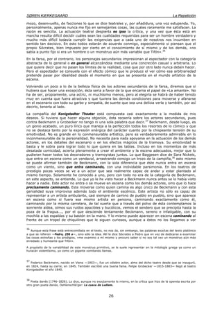 SØREN KIERKEGAARD La Repetición
26
mozo, desenvuelto, de facciones lo que se dice teatrales y, por añadidura, una voz estupenda. Yo,
personalmente, apenas nunca me fijo en semejantes cosas, las cuales raramente me satisfacen. La
razón es sencilla. La actuación teatral despierta eo ipso la crítica, y una vez que ésta está en
marcha resulta difícil decidir cuáles sean las cualidades requeridas para ser un hombre verdadero y
mucho más difícil todavía cumplir las exigencias que a cada uno de nosotros nos incumben en
sentido tan decisivo. En esto todos estarán de acuerdo conmigo, especialmente si piensan que el
propio Sócrates, bien impuesto por cierto en el conocimiento de sí mismo y de los demás, «no
sabía a punto fijo si era un hombre o un monstruo aún más variable que Tifón».36
En la farsa, por el contrario, los personajes secundarios impresionan al espectador con la categoría
abstracta de lo general o en general alcanzándola mediante una concreción casual y arbitraria. Lo
que quiere decir que no pasan los límites de la realidad, cosa que por otro lado nunca deben hacer.
Pero el espectador se consuela con el efecto cómico que le produce el ver cómo esa arbitrariedad
pretende pasar por idealidad desde el momento en que se presenta en el mundo artístico de la
escena.
Volviendo un poco a lo de la belleza física de los actores secundarios de la farsa, diremos que si
hubiera que hacer una excepción, ésta sería a favor de la que encarna el papel de «La amante». No
ha de ser, propiamente, una actriz, ni muchísimo menos, pero al elegirla se habrá de haber tenido
muy en cuenta que fuera atractiva y que tuviera las demás condiciones para moverse y afanarse
en el escenario con todo su garbo y simpatía, de suerte que sea una delicia verla y también, por así
decirlo, tenerla al lado.
La compañía del Konigstadter Theater está compuesta casi exactamente a la medida de mis
deseos. Si tuviera que hacer alguna objeción, ésta recaería sobre los actores secundarios, pues
contra Beckmann y Grobecker no tengo ni una sola palabra que decir.37
Beckmann, desde luego, es
un genio acabado, un puro lírico que maneja a la perfección todos los resortes de lo cómico y que
no se destaca tanto por la expresión enérgica del carácter cuanto por la chispeante tensión de su
emotividad. No es grande en lo conmensurable artístico, pero es verdaderamente admirable en lo
inconmensurable de la personalidad. No necesita para nada apoyarse en la actuación de los demás
actores, en los detalles del escenario o en los efectos mágicos de la tramoya. Su emotividad le
basta y le sobra para lograr todo lo que quiera en las tablas. Incluso en los momentos de más
desatada comicidad, acierta plenamente a crear el ambiente y la escena adecuados, mejor que lo
pudieran hacer todos los decoradores y tramoyistas juntos. Lo que Baggesen dice de Sara Nickels,
que entra en escena como un vendaval, arrastrando consigo un trozo de la campiña,38
esto mismo
se puede afirmar también de Beckmann, con la sola diferencia que éste nunca entra en escena
como un viento, sino que entra caminando, con una inolvidable parsimonia. En los teatros de
prestigio pocas veces se ve a un actor que sea realmente capaz de andar y estar plantado al
mismo tiempo. Solamente he conocido a uno, pero con todo no era de la categoría de Beckmann,
en este aspecto, se entiende. Lo que yo le he visto hacer a Beckmann nunca antes se lo había visto
hacer a nadie. Este actor no entra o se mueve en escena como los demás actores, sino que lo hace
precisamente caminando. Este moverse como quien camina es algo único de Beckmann y con esta
genialidad suya improvisa además todo el ambiente escénico. Este artista no sólo es capaz de
representar a un artista ambulante, casi siempre de camino de pueblo en pueblo, sino que aparece
en escena como si fuera ese mismo artista en persona, caminando exactamente como él,
caminando por la misma carretera, de tal suerte que a través del polvo de ésta contemplamos la
sonriente aldea, oímos sus ruidos apacibles y bucólicos, vemos el sendero que se precipita hasta la
poza de la fragua..., por el que desciende lentamente Beckmann, sereno e infatigable, con su
mochila a las espaldas y su bastón en la mano. Y lo mismo puede aparecer en escena caminando al
frente de un tropel de chiquilines que le siguen curiosos, aunque a éstos no los llegamos a ver
36
Aunque esta frase está entrecomillada en el texto, no nos da, sin embargo, las palabras exactas del texto platónico
a que se refieren —Pedro, 236 a—, sino sólo la idea. Allí le dice Sócrates a Pedro que en vez de dedicarse a examinar
las cosas extrañas y los prodigios, «me examino a mí mismo y procuro saber si no soy tal vez un monstruo aún más
enredado y humeante que Tifón».
A propósito de la variabilidad de este monstruo primitivo, se le suele representar en la mitología griega ya como un
huracán violentísimo, ya como un gigante vomitando llamas.
37
Federico Beckmann, nacido en Viena —1803—, fue un célebre actor, alma del dicho teatro desde que se inauguró,
en 1824, hasta su cierre, en 1845. También escribió una buena farsa. Felipe Grobecker —1815-1883— llegó al teatro
Konigstadter el año 1840.
38
Poeta danés (1746-1826). Lo dice, aunque no exactamente lo mismo, en la crítica que hizo de la opereta escrita por
otro gran poeta danés, Oehlenschlá'ger: La cueva de Ludiam.
 