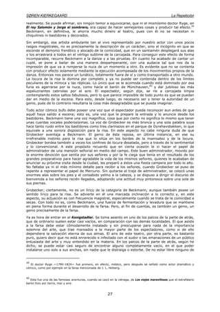 SØREN KIERKEGAARD La Repetición
27
realmente. Se puede afirmar, sin ningún temor a equivocarse, que ni el mismísimo doctor Ryge, en
El rey Salomón y Jorge el sombrero, era capaz de hacer semejantes cosas y producir tal efecto.39
Beckmann, en definitiva, le ahorra mucho dinero al teatro, pues con él no se necesitan ni
chiquilines ni bastidores y decorados.
Sin embargo, ese artista ambulante tan al vivo representado por nuestro actor con unos pocos
rasgos magistrales, no es precisamente la descripción de un carácter, sino el incógnito en que se
esconde el demonio frenético y alocado de la comicidad, que en un santiamén desplegará sus alas
y los arrastrará a todos en el vértigo sublime de la carcajada. Para conseguir este efecto de forma
incomparable, recurre Beckmann a la danza y a las piruetas. En cuanto ha acabado de cantar un
cuplé, se pone a bailar de una manera despampanante, con una audacia tal que nos da la
impresión de que va a romperse la nuca de un momento a otro. Es evidente que no se contenta
con producir efecto solamente mediante la ejecución acompasada de los movimientos propios de la
danza. Entonces nos parece un lunático, totalmente fuera de sí y como transportado a otro mundo.
La locura de la risa le domina por completo y ya no puede ser contenida dentro de los límites
peculiares de la mímica y las réplicas. Lo único que se le acomoda cuando está dominado por esa
furia es agarrarse por la nuca, como hacía el barón de Münchausen,40
y dar jubiloso las más
espeluznantes cabriolas por el aire. El espectador, según dije, se ríe a carcajada limpia
contemplando estos saltos fabulosos, pero lo que parece imposible de todo punto es que se puedan
dar en medio de la escena. Para esto, desde luego, es necesario ser y tener la autoridad de un
genio, pues de lo contrario resultaría la cosa más desagradable que se pueda imaginar.
Todo actor cómico bufo debe poseer una voz que el espectador pueda reconocer aun antes de que
aquél haya salido a escena; esto es, una voz que le prepare la entrada y lo anuncie desde los
bastidores. Beckmann tiene una voz magnífica, cosa que por cierto no significa lo mismo que tener
unas cuerdas vocales poderosísimas. La voz de Grobecker es más bronca y una sola palabra suya
hace tanto ruido entre los bastidores como tres clarinazos en el parque de Dyrehavsbakken, lo que
equivale a una sonora disposición para la risa. En este aspecto no cabe ninguna duda de que
Grobecker aventaja a Beckmann. El genio de éste reposa, en última instancia, en ese su
irrefrenable instinto para la risa que lo sitúa en los bordes de la insensatez y de la locura.
Grobecker bordea también a veces los confines de locura desatada, pero a través de lo sentimental
y lo convencional. A este propósito recuerdo que en cierta ocasión le vi hacer el papel de
administrador de una mansión señorial en medio del campo. Este buen administrador, movido por
la enorme devoción que sentía por sus señores y por la fe ciega que tenía en el resultado de los
grandes preparativos para hacer agradable la vida de los mismos señores, quienes le acababan de
anunciar su próxima visita desde la ciudad, les preparó a éstos una fiesta campera por todo lo alto.
No faltaba ya ni el más mínimo detalle para recibir a los señores, cuando Grobecker se puso de
repente a representar el papel de Mercurio. Sin quitarse el traje de administrador, se colocó unas
enormes alas sobre los pies y el consabido yelmo a la cabeza, y se dispuso a dirigir el discurso de
bienvenida a los señores recién llegados, adoptando una actitud muy pintoresca sobre una sola de
sus piernas.
Grobecker, ciertamente, no es un lírico de la categoría de Beckmann, aunque también posee un
sentido lírico para la risa. Se advierte en él una marcada inclinación a lo correcto y, en este
aspecto, su actuación es con frecuencia magistral, especialmente cuando se trata de la comicidad a
secas. Con todo no es, como Beckmann, una fuerza de fermentación y levadura que se mantiene
en plena forma durante el desarrollo de la farsa. Pero, al fin de cuentas, es también un genio, un
genio precisamente de la farsa.
Ya es hora de entrar en el Konigstadter. Se toma asiento en uno de los palcos de la parte de atrás,
que de ordinario suelen estar casi vacíos, en comparación con las demás localidades. El que asiste
a la farsa debe estar cómodamente instalado y sin preocuparse para nada de la importancia
solemne del arte, que trae mareados a la mayor parte de los espectadores, como si de ello
dependiera la salvación eterna de sus almas. El aire de este teatro, por otra parte, es bastante
puro, quiero decir que no está enrarecido e infectado con el sudor o las emanaciones de un público
entusiasta del arte y muy entendido en la materia. En los palcos de la parte de atrás, según he
dicho, se puede estar casi seguro de encontrar alguno completamente vacío, en el que poder
instalarse uno solo a sus anchas, sin nadie que le distraiga o estorbe. De no estar libre ninguno de
39
El doctor Ryge —1780-1824— fue primero, en efecto, médico, pero después se señaló como actor dramático y
cómico, como por ejemplo en la farsa mencionada de J. L. Heiberg.
40
Esta fue una de las famosas aventuras, cuando se cayó en la ciénaga, de Los viajes maravillosos que el estrafalario
barón hizo por tierra, mar y aire.
 