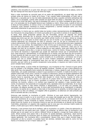 SØREN KIERKEGAARD La Repetición
29
cebellina, sino envuelta en un gran chal, del que a veces sacaba humildemente la cabeza, como la
flor del manojo de lirios saca la suya de entre las hojas.
Mirar a esta muchacha se convirtió para mí en parte del espectáculo, en aquel algo que había
echado antes de menos en medio de la farsa. Y así, cuando había contemplado un buen rato a
Beckmann y sacudido por la risa me había abandonado del todo a aquella corriente estrepitosa del
júbilo y de la carcajada, cuando salía cansado de aquel baño de placer y retornaba otra vez a mí
mismo en el rincón del palco, mis ojos la buscaban de nuevo y su visión inundaba de gozo todo mi
ser y me serenaba con la amigable dulzura que irradiaba su rostro. Otras veces, cuando el tono de
la farsa se hacía patético, la volvía a mirar y el recato de sus ademanes era para mí una constante
invitación, pues siempre mantenía el mismo recogimiento y sonreía tranquila como una niña,
admirando solamente lo que ocurría en la escena.
La muchacha, lo mismo que yo, asistía todas las tardes a estas representaciones del Kónigstadter.
Con frecuencia me preguntaba a mí mismo qué podía ser lo que tanto la atraía en el espectáculo de
la farsa. Pero estas preguntas apenas me las formulaba, porque en seguida me sentía
completamente dominado por la emoción íntima que me producía su presencia. De pronto me
parecía que tenía que ser una muchacha que había sufrido mucho en la vida y ahora se recogía
ceñidamente en su chal para no tener nada que ver con el mundo y sus vanidades. Entonces sus
mismos ademanes me convencían de todo lo contrario, esto es, de que la muchacha era una
criatura plenamente feliz y dichosa, que se recogía tanto en su chal precisamente para regodearse
de lo lindo y a sus anchas. No sospechaba lo más mínimo que la estuvieran viendo y, menos aún,
que mis ojos escrutaran todos y cada uno de sus movimientos y reacciones. Claro que yo me
cuidaba muy bien de no levantar ninguna sospecha en este aspecto, pues esto habría sido como
cometer un pecado contra ella y, lo que es mucho peor, contra mí mismo. Porque existe sin duda
una forma de inocencia e ingenuidad que puede ser destruida incluso por el pensamiento más
puro. Esta inocencia, naturalmente, no se descubre por sí misma, sino que tiene que ser la suerte o
el buen duende de cada uno quien nos revele dónde se esconde ese tesoro maravilloso. Y una vez
descubierto, tenemos que poner todo nuestro empeño en no profanarlo y entristecer así al buen
duende que nos lo reveló. Bastaría que la joven hubiera presentido solamente mi muda y
semienamorada alegría al contemplarla para que con ello se hubiera echado a perder todo el
encanto, que por cierto ya no podría recuperarse nunca jamás, ni siquiera con todo el amor de la
joven volcado hacia nosotros.
Yo sé donde habita, a pocas millas de Copenhague, una muchacha en flor. Conozco el gran jardín
que los árboles y los arbustos cubren de espesas sombras. También sé que a poca distancia de
este jardín hay una pequeña loma cubierta de matorrales y maleza, desde la cual, oculto entre los
matorrales, uno puede contemplar a placer lo que acontece en el jardín. A nadie le he dicho ni una
palabra sobre este rincón único. Incluso mi cochero lo desconoce, porque le engaño bajándome del
coche un poco antes de llegar al lugar y siguiendo luego el camino hacia la derecha, en vez de
hacerlo hacia la izquierda, que es donde está situado mi rincón favorito. Cuando mi alma no
encuentra reposo en el dulce sueño y la vista de mi propio lecho me atormenta más que una
máquina de torturas o que el mismo quirófano al enfermo que van a operar inmediatamente,
entonces me levanto, ordeno a mi cochero que enganche los caballos y viajo durante toda la
noche. El amanecer me sorprende en la pequeña loma, apostado entre los matorrales. Es la mejor
hora del día, cuando la vida entera empieza a desperezarse, y el sol abre sus grandes ojos
luminosos, los pájaros sacuden sus alas, la zorra sale furtivamente de su madriguera, el labrador
se planta a la puerta de su cabaña y otea todo el horizonte de la campiña, la lechera baja por el
sendero con su olla a la cabeza, y el segador afila la guadaña y se alboroza con este preludio que
será el estribillo del día y sus faenas.
Entonces sale también la muchacha al jardín. ¡Dichoso el que pudo dormir ligeramente, tan
ligeramente que el sueño no se le convirtió en una carga más pesada que la del día! ¡Dichoso el
que pudo levantarse de su propio lecho como si no hubiera dormido en él y diera gusto ver las
sábanas limpias y tersas invitando al reposo! ¡Dichoso el que pudo morirse de tal modo que su
propio lecho de muerte, en el momento mismo en que era arrinconado en el desván de los trastos
inservibles, presentara un aspecto más sugestivo que la cuna que una amorosa madre acaba de
airear y mullir para que a tierno infante duerma placenteramente!
Entonces, a esa primera hora de la mañana, sale la muchacha a su jardín y llena de admiración lo
va recorriendo de una parte para otra. ¿Quién, sin embargo, se admira más, la muchacha o los
árboles que la ven pasar con su calma y belleza? Ahora se agacha y recoge las frutas caídas en el
suelo. Ahora avanza unos pasos más y de pronto se queda plantada y pensativa. ¿Qué enorme
fuerza de persuasión no encierran para mí todos sus movimientos? Mi alma, al fin, encuentra el
reposo apetecido. ¡Oh muchacha feliz y encantadora! ¡Quiera Dios que si algún hombre llega a
conquistar un día tu corazón, lo puedas hacer tan dichoso, siéndolo todo para él, como me has
hecho a mí dichoso sin ser ni hacer nada por mí!
 
