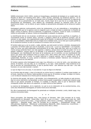 SØREN KIERKEGAARD La Repetición
3
Prefacio
S0REN KIERKEGAARD (1813–1855), nacido en Conpenhague, estudiante de teología en su ciudad natal, de
filosofía en Berlín con Scheling entre 1841 y 1842; escritor, polemista, de existencia agónica —en el
sentido de Unamuno—, es hoy día considerado como el fundador de la filosofía existencial. La vigencia de
su figura y de su pensamiento es, en todo caso, mucho mayor de lo que fue en su propia época. El
pensamiento de Kierkegaard —que debería ser considerado siempre en estrecha unión con sus
experiencias vitales— es, en efecto, en gran medida un pensamiento anticipador de los temas de nuestra
época.
Kierkegaard polemiza continuamente contra las pretensiones a la vez sistemáticas y racionalistas de
aquella filosofía que se le aparece como la negación pura y simple de todo lo existencial: la filosofía de
Hegel. Contra el sistema, afirma la distinción, la separación, el abismo. Contra la razón, la existencia.
Contra la continuidad, la ruptura. Contra la tranquilidad, la desazón, la angustia.
La identificación del ser con el pensar, la definición por puras esencias son lo superficial, lo engañoso, lo
inconsistente frente al carácter pleno, concreto y subjetivo radical de la existencia humana, que es
siempre no sólo objeto, sino especialmente sujeto de la filosofía. La abstracción que la filosofía presenta
en su universalidad y objetividad como la imagen de la realidad suma, no es más que la parte periférica
de la existencia humana, la cual no consiste en el conocer sino en el existir.
El hombre sabe que su ser es existir, y sabe, además, que este existir es temor y temblor, desesperación
y angustia. El hombre sabe que vive en el pecado, y que su ser —y aun su «genialidad»— es el pecado.
Sabe, en suma, que está suspendido continuamente en la nada. Sabe todo esto, pero se lo oculta a sí
mismo porque pretende llevar una vida sapiente y objetiva, porque tiene la ilusión de poder vivir en el
estadio «estético», porque aspira a la felicidad, a la endemonia. Semejante aspiración no es, según
Kierkegaard, una manifestación del fondo de la existencia; por el contrario, es una manifestación del
horror que siente esta existencia hacia su propio vacío. Para colmar este vacío el hombre se oculta.
Pretende ignorar que el existir no puede reducirse a ninguna esencia, que la verdad radica en la
subjetividad. Pretende, en suma, ignorar el decisivo y tremendo carácter «decisivo» de la existencia.
Pues la existencia es una elección.
El hombre aparece ante Kierkegaard como algo muy diferente a un ente de razón, una naturaleza que
piensa. El hombre, una vez más, es un «existente» y, en rigor, «este existente». Esta existencia es la
que le permite ser automáticamente, lo que le permite llevar —por doloroso que ello sea— una vida
humana y no una vida racional o «social».
Lo que se elige no es una cosa, ni una esencia: lo que se elige es la libertad.
Si el hombre deja de elegir, o bien si la elección se inclina hacia lo «estético» (y ambas cosas pueden, en
el fondo, reducirse a lo mismo), habrá perdido lo único que es. El hombre, al elegir, se elige a sí mismo,
y con la elección absoluta de sí mismo pone la absoluta diferencia.
Su doctrina del pecado, del temor y del temblor, de la desesperación, se halla situada en este terreno.
Aquí se vence realmente a la Necesidad. La ética misma queda «suspendida» y desde este instante surge
todo lo que parece anonadar al hombre; la crueldad, lo absurdo, todo lo que la distracción había
conseguido ocultar sale ahora a la superficie. La nada misma se hace patente.
La esencia de Gentagelsen, de la repetición, la cual no es la reiteración de los acontecimientos, sino,
como dice literalmente Kierkegaard, la fuente misma de la eternidad.
Por ello el pensamiento de Kierkegaard ha penetrado en múltiples corrientes y sería, desde luego, muy
extenso enunciarlas todas.
* * *
Obras principales: Om Begrebet Ironi, med hensyn til Sokrates, 1841 (Del concepto de la ironía,
principalmente en Sócrates). –Enten–Eller, 1843 (O lo uno o lo otro). – Stadie paa Livets Vei, 1845
(Estadios en el camino de la vida). – Frygt og Baeven, 1843 (Temor y temblor). –Gjentagelsen, 1843 (La
repetición). – Begrebet angst, 1844 (El concepto de la angustia). – Philosophiske Smuler, 1845
(Menudencias filosóficas). –Afsluttende uvidenskabelig Efterskrift, 1846 (Postescritos incientíficos). –
Oejebliket, 1845 (El momento). – Diarios (escritos entre 1833 y 1835)–
 