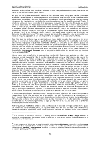 SØREN KIERKEGAARD La Repetición
32
momento de mi partida, todo volvería a estar en su sitio y en perfecto orden —cosa para la que por
cierto se las pintaba— antes de mi vuelta.
Así que, con tan buenas esperanzas, retorno al fin a mi casa, llamo a la puerta y el fiel criado sale
a abrirme. No se pueden ni figurar la gravedad y el apuro de este instante. Mi fiel criado se quedó
pálido como un cadáver. A través de la puerta entreabierta puede ver el enorme zafarrancho que
reinaba en las habitaciones, con todos los muebles patas arriba. Me quedé como petrificado. El
criado no sabía qué hacer en medio de la sorpresa y confusión del momento. Sin duda que sintió
un miedo espantoso por haber desobedecido mis órdenes estrictas de no mover absolutamente
nada. El caso fue que, aturdido, no encontró mejor solución para salir del apuro que cerrar otra vez
la puerta de golpe y porrazo, dándome con ella en las narices. Esto ya era demasiado. Mi desdicha
no podía ser mayor y todos mis principios se tambaleaban. Incluso llegué a temer que me tomaran
y trataran como a un fantasma, según hicieron con aquel pobre consejero de la Cámara de
Comercio llamado Gronmeyer.47
De esta manera, por cierto bien palpable, volví a comprobar que
no se da ninguna repetición. Y con ello mi primitiva concepción de la vida salía triunfante.
Esto hizo que me sintiera muy avergonzado por haber dado consejos tan seguros a mi joven
amigo, el enamorado melancólico de que hablé al principio. De hecho me encontraba en la misma
situación de perplejidad en que él se encontraba entonces, de tal suerte que me parecía que yo era
aquel mismo joven y que las solemnes palabras con que le aconsejé en aquella ocasión —palabras
que por nada del mundo le repetiría a nadie una segunda vez— eran solamente un sueño y una
pesadilla, de los cuales me despertaba ahora para dejar que la vida, de un modo incesante y
despiadado, siga tomando de nuevo todo lo que nos ha dado antes, sin que por eso nos conceda
nunca una repetición.48
¿Acaso no es esto en definitiva lo que acontece con la vida? Cuanto más viejo se es, más y más
engañosa se nos muestra la vida. Y cuanto más prudentes somos y más tratamos de superar los
reveses de la vida, menos conseguimos y mayores son nuestros sufrimientos. Los niños, en
cambio, incapaces de prever y menos de superar por sí mismos los peligros en que se meten,
siempre salen ilesos y airosos. Recuerdo a este respecto haber visto una vez a una nodriza o niñera
que portaba un cochecito con dos criaturas dentro. De vez en cuando empujaba fuerte el cochecito
y lo dejaba solo un buen trecho. Una de las criaturas era un niño de apenas un año, el cual se
había dormido profundamente e iba en el coche como una cosa muerta. La otra era una niña
pequeña, aproximadamente como de unos dos años, regordeta y mofletuda, con los brazos
desnudos y como una miniatura de toda una señora mayor. La niñita ocupaba toda la parte
delantera del coche y más de la mitad del resto, de suerte que su hermanito parecía a su lado un
simple bolso que la señora habla tomado consigo para dar un paseo. Su egoísmo era tan admirable
que no se preocupaba para nada de los transeúntes o de cualquier otro asunto humano, sino sólo
de sí misma y de ocupar lo más posible en el cochecito. Entonces apareció de repente por la
esquina un carruaje con el tiro desbocado. El cochecito corría un peligro evidente. Las gentes
gritaban y corrían hacia el lugar, mientras la nodriza de un tirón brusco logró poner a salvo al
coche y a los niños en uno de los portales inmediatos. Todos los circunstantes, yo entre ellos,
estábamos como aterrados. Pero la señora en miniatura seguía tan tranquila, hurgando en las
narices y sin inmutarse lo más mínimo. Es probable que pensara: ¡Qué me importa a mí todo esto;
allá la niñera! Semejante temple heroico se buscaría en vano en una persona mayor.
El hombre se sentirá tanto menos contento y satisfecho cuanto más viejo sea, cuanto mayor sea su
conocimiento de la vida, su gusto por lo agradable y su afán de delicadezas y exquisiteces. Es
decir, cuanto más competente, tanto más descontento. Contento, lo que se dice plena, absoluta e
infinitamente contento no lo estará el hombre jamás, mientras viva. Y estar contento a medias,
contento de una manera muy particular, es algo que no merece la pena. En este caso es preferible
estar completamente descontento.
Todo el que haya meditado a fondo en este asunto estará de acuerdo conmigo cuando afirmo que a
un hombre no se le concede jamás, ni siquiera media hora en toda su vida, una satisfacción y
bienestar completos y plenarios desde todos los puntos de vista. No necesito añadir, naturalmente,
47
Es el personaje de otra de las farsas de L. J. Heiberg, titulada Las calamidades de Kóge —Kjóge Huskors—. El
episodio del fantasma aparece descrito en la escena 46. Koge, por su parte, es una pequeña ciudad de Seelandia, a 38
kilómetros al sur de Copenhague.
48
En una nota anterior dijimos que en pura literalidad la palabra danesa Gjentagelse —repetición— significa retoma,
recuperación. Es el significado directo cuando se separa el verbo y el adverbio que la forma, como aquí en el primer
caso subrayado: tage igjen o tomar de nuevo, recuperar. En cambio, si el verbo y el adverbio —anteponiendo éste— no
se separan: gjentage, significa repetir.
 