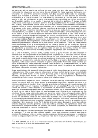 SØREN KIERKEGAARD La Repetición
33
que para ser feliz de esa forma perfecta hay que contar con algo más que los alimentos y la
vestimenta. Yo estuve una vez muy cerca de esa felicidad. Me había levantado de la cama muy
temprano y me encontraba extraordinariamente bien. Esta sensación de bienestar fue creciendo a
medida que avanzaba la mañana y alcanzó su punto máximo un poco después del mediodía,
exactamente a la una de la tarde. Era una sensación maravillosa y casi me parecía que iba a
agarrar el sol y las estrellas con la mano. Una sensación tan maravillosa que no hay termómetros
que la puedan registrar en su escala, ni siquiera los termómetros poéticos. Mi cuerpo se había
hecho ligero, como si ya no existieran las leyes de la gravedad terrestre. Me pareció incluso que no
tenía cuerpo, precisamente porque todas sus funciones estaban admirablemente satisfechas y
todas las células se nutrían de gozo por sí mismas y por el organismo entero. Los latidos inquietos
de la sangre en las venas no hacían más que recordarme y acrecentar la delicia de aquel instante
sublime y glorioso. Mi caminar tremolaba, no como el ave que corta el aire con sus alas y huye
veloz de la tierra, sino como el oleaje del viento sobre sus sembrados, como el nostálgico mecerse
de las olas en el mar, o como el ensoñado deslizarse de las nubes sobre el cielo. Todo mi ser era
transparente, como las claras profundidades del océano, como el limpio silencio de la noche, o
como el monólogo pausado del mediodía. Todas las emociones más hondas resonaban en mi alma
con su eco melódico. Todos los pensamientos se ofrecían a mi mente con un aire festivo de dicha,
tanto la ocurrencia más insignificante como la idea más rica y fecunda. Cualquier sentimiento era
presentido previamente y brotaba así de mis mismas raíces interiores. Todas las cosas estaban
como enamoradas de mí y se estremecían en un contacto íntimo con mi propio ser, lleno de
presagios. La existencia entera se esclarecía misteriosamente dentro de mi microscópica felicidad,
tan abundante y caudalosa que lo explicaba todo sin salir de sus límites, incluso las cosas
desagradables, las insinuaciones aburridas, los hechos repugnantes y los choques fatales.
Era la una de la tarde, como he dicho, cuando alcancé el punto máximo en esta sensación de
bienestar que me hizo presentir la felicidad suprema, creyendo que la tenía casi entre las manos.
Pero, ¡ay!, de repente empezó a picarme en uno de mis ojos, precisamente el bueno, no sé qué
cosa, quizá un pelillo de las cejas, un pelo de la cabeza o simplemente un grano de polvo, lo único
que sé es que en ese mismo instante me sentí casi hundido en el abismo de la desesperación más
espantosa. Este brusco cambio emocional lo podrán comprender fácilmente todos aquellos que
hayan experimentado sensaciones tan sublimes como la descrita y, al experimentarlas, se hayan
planteado además el problema fundamental de hasta qué punto, en general, es asequible una
satisfacción y bienestar completos y plenarios.
Desde aquel infausto día abandoné toda esperanza de poder llegar alguna vez a sentirme completa
y absolutamente feliz en esta vida, no sólo durante un largo período de la misma, como lo había
esperado con tanta fuerza en mis sueños juveniles, pero ni siquiera durante algunos breves
instantes, aunque éstos fueran tan raros y aislados que, según la expresión de Shakespeare,
«bastaría la aritmética de un embotellador de cerveza para contarlos».49
A este punto había llegado yo en mi concepción de la felicidad que puede depararnos esta vida
cuando no conocía aún a mi joven amigo, el enamorado melancólico. Siempre que otros o yo
mismo me planteaba la cuestión de un bienestar y contento perfectos en este mundo, aunque sólo
fuera por media hora, mi respuesta indefectiblemente era un renuncio.50
En una época posterior
cambié de parecer a este respecto y experimenté un entusiasmo enorme con la idea de la
repetición. Fue cabalmente la época en que trabé conocimiento con el joven enamorado, época que
se cerró con mi viaje a Berlín. Otra vez volví entonces a ser víctima de mi propio celo por los
principios. Porque estoy totalmente seguro de que si no hubiera hecho el segundo viaje a Berlín
con el propósito de comprobar personalmente la posibilidad de la repetición, me habría divertido de
lo lindo con las mismas cosas que me hicieron feliz la primera vez. ¡Qué desgracia más grande que
yo no pueda nunca mantenerme dentro de los moldes habituales de la gente y siempre desee tener
principios! ¡Qué desgracia que no pueda ir calzado como los demás hombres y necesite siempre
botas altas y bien ajustadas al pie! Por lo demás, ¿no están acaso de acuerdo todos los oradores,
tanto los sagrados como los profanos, todos los poetas y prosistas, los capitanes de barco y los
empresarios de pompas fúnebres, los héroes y los villanos y cobardes, no están todos de acuerdo
en afirmar que la vida es como un río que pasa?
Por eso me pregunto con frecuencia cómo pudo venir a mi mente una idea tan estúpida como la de
la repetición. Y, lo que es más estúpido todavía, cómo pude pretender convertir esa idea en
principio. Sin duda que mi joven amigo, cuando desapareció de repente, pensó que yo estaba loco
cuando le propuse el plan aludido. Lo mejor que hizo, desde luego, fue marcharse y no empezar
49
En Trolla y Crlselda, act. I, esc. 2. La frase es de la segunda, como réplica a la de Troilo, el joven troyano, que
acaba de decir que en su barba sólo hay tres o cuatro pelos.
50
En el texto en francés: renonce
 