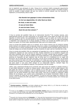 SØREN KIERKEGAARD La Repetición
34
con la repetición que perseguía mi plan. Porque de lo contrario habría conseguido seguramente
recuperar a su amada, pero convertida en una monja con la cabellera cortada y los labios mustios,
como le sucedió a aquel amador del que nos cuenta la canción popular que iba buscando la
repetición y al encontrarla, ésta lo mató:
«Das Nonnlein kam gegangen In einem schneeweissen Kleid;
Ihr Hurí war abgeschnitten, Ihr rother Mund war bleich.
Der Knab, er setzt sich nieder,
Er sass auf einem Stein;
Er weint die hellen Tránen,
Brach ihm sein Herz entzwei».51
I Viva la corneta del postillón! Este es mi instrumento favorito.52
Por muchas razones, pero
especialmente porque con este instrumento no se puede estar nunca seguro de lograr dos veces
seguidas el mismo sonido. Sus posibilidades son infinitas y quien lo sopla, por mucho que sea el
arte que ponga en ello, no incurrirá jamás en una repetición. Por eso el que, en lugar de aconsejar
y responder a las preguntas de un amigo perplejo, le ofrece una corneta de postillón para que la
toque a su gusto, no le dice nada, absolutamente nada, pero se lo explica todo.
¡Viva la corneta del postillón! Este es mi símbolo. De la misma manera que los antiguos ascetas
tenían siempre una calavera sobre la desnuda mesa de su celda y la contemplación permanente de
la calavera era su misma concepción de la vida, así yo también tendré colocada siempre sobre mi
mesa de trabajo una corneta de postillón, que me recuerde sin cesar cuál es el sentido de la vida.
¡Viva la corneta del postillón! Ella me representa la fugacidad de la vida sin ninguna necesidad de
molestarme viajando por esos caminos de Dios. Porque realmente no es necesario moverse del
sitio para comprobar que no se da ninguna repetición. Al revés, cuando todo es vanidad53
y pasa
como el humo, lo mejor es estarse sentado en la propia habitación y así, perfectamente inmóviles,
sentimos la impresión de que viajamos más de prisa que si lo hiciéramos en un vagón del
ferrocarril. De mí puedo decir que para que todo, a la par que la corneta del postillón, me recuerde
que estoy siempre de viaje en la vida, he ordenado a mi criado que siempre que vaya vestido como
los que corren la posta y yo mismo, para dar ejemplo, cuando tengo que salir de casa, aunque sólo
sea para asistir a una cena entre amigos en un restaurante céntrico, siempre hago mis
desplazamientos en una diligencia especial, muy parecida a las de la posta.
¡Adiós, pues, esperanzas floridas de la juventud! ¿Por qué huyen tan rápidas si ustedes mismas y
lo que andan buscando no existe en ninguna parte? ¡Adiós energía viril de la edad madura! ¿Por
qué pisas tan fuerte si aquello en que te apoyas no es más que una ilusión? ¡Adiós alegría
triunfante de los buenos propósitos, que sin duda alcanzarán la meta en solitario, puesto que para
hacerlo con las obras tendrían que volver hacia atrás, cosa que no pueden en absoluto! ¡Adiós
belleza de los bosques, que cuando quise contemplarte ya te habías marchitado! ¡Adiós río que
corres y avanzas sin cesar por tu cauce adelante! ¡Tú eres el único que sabes con certeza lo que
quieres, pues no tienes otro afán que pasar e ir a perderte en el inmenso océano, tan inmenso que
no se llena nunca!
51
Canciones populares —Volkslieder— de Herder, editadas por Falk, Leipzig, 1825,1.1, p. 57. Esta cita, en alemán, es
la única nota que el propio autor recoge a lo largo de todo el libro.
52
El texto no dice cometa sino literalmente cuerno de postillón: Posthorn. Esto es, el instrumento músico de viento,
con un sonido como de trompa, que usaban los mozos que iban a caballo delante de los que corrían la posta, o
montados en una caballería de las delanteras del tiro de las diligencias.
53
Evocación de la famosa sentencia del Eclesiastés, I, 2. Todo este final impresionante de la primera parte es como un
eco del tragicismo pesimista de la vida que domina en ese libro del Viejo Testamento. Un eco romántico. El esteta no
puede resolver el enigma de la repetición, que es precisamente la superación efectiva del pesimismo.
 