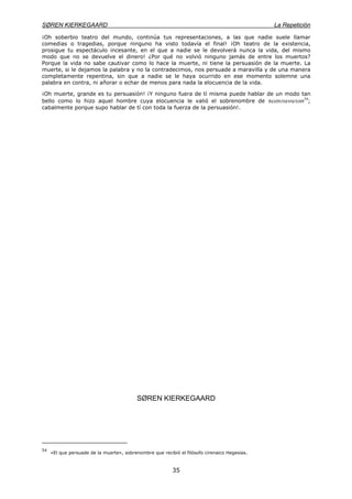 SØREN KIERKEGAARD La Repetición
35
¡Oh soberbio teatro del mundo, continúa tus representaciones, a las que nadie suele llamar
comedias o tragedias, porque ninguno ha visto todavía el final! ¡Oh teatro de la existencia,
prosigue tu espectáculo incesante, en el que a nadie se le devolverá nunca la vida, del mismo
modo que no se devuelve el dinero! ¿Por qué no volvió ninguno jamás de entre los muertos?
Porque la vida no sabe cautivar como lo hace la muerte, ni tiene la persuasión de la muerte. La
muerte, si le dejamos la palabra y no la contradecimos, nos persuade a maravilla y de una manera
completamente repentina, sin que a nadie se le haya ocurrido en ese momento solemne una
palabra en contra, ni añorar o echar de menos para nada la elocuencia de la vida.
¡Oh muerte, grande es tu persuasión! ¡Y ninguno fuera de tí misma puede hablar de un modo tan
bello como lo hizo aquel hombre cuya elocuencia le valió el sobrenombre de πεισιτανατοσ54
;
cabalmente porque supo hablar de tí con toda la fuerza de la persuasión!.
SØREN KIERKEGAARD
54
«El que persuade de la muerte», sobrenombre que recibió el filósofo cirenaico Hegesias.
 